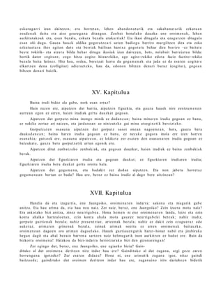 eskur a g a r ri izan dait ez e n ; era horret a n , lehe n aba n d o n a t u rik et a sak a b a n a t u rik ezkut u a n
zeud e n a k deitu et a aise geur e g a n a ditza g u n . Zen b a t hon el ak o dauzk a ene oroim e n a k , lehe n
aurkitut ak o a k et a, es a n bez al a, eskur a bez al a erak arri ak! Eta ikasi ditugul a et a eza g u t z e n ditugul a
es a n ohi dugu. Gauz a hau e k aldika gogor a t z e a ri uzt e n badiog u berriro mur giltz e n dira et a zoko
ezkut u e t a r a ihes egit e n dut e et a berriak bailiran hantx e gogor a t u beh a r dira berriro –ez baitut e
best e tokirik– et a atz er a bildu beh a r ditugu ikasi ak izan dait ez e n , hots, nolab ai t barrei a t u a bildu:
hortik dator cogit ar e ; cogo hitza cogito hitzar ekiko, ago agito- rekiko edot a facio factito- rekiko
bez al a bait a latinez. Hitz hau, orde a, ber et z a t hart u du gog a m e n a k et a jada ez da es at e n cogit ar e
elkartz e n den a (colligitur) adier a z t e k o, hau da, edon o n biltze n den a ri buruz (cogit ur), gogo a n
biltze n den a ri baizik.




                                                 XV. Kapitulua
       Baina irudi bidez ala gab e , nork es a n erraz?
        Hain zuzen ere, aipatz e n dut harri a, aipatz e n Eguzkia, et a gauz a hau e k nire zentz u m e n e n
aurr e a n egon ez arre n, haie n irudiak gert u dauzk a t gogo a n .
     Aipatz e n dut gorp ut z- min a inongo minik ez dud a n e a n ; bain a minar e n irudia gogo a n ez ban u,
ez nekike zert az ari naiz e n, et a jardu n e a n ez nintz a t e k e gai mina ats e gi n e tik ber eizt ek o.
         Gorputz ar e n osas u n a aipatz e n dut gorp ut z sasoi one a n nago e n e a n , hots, gauz a bera
dauk a d a n e a n ; bain a har e n irudia gogo a n ez ban u, ez nez ak e gogor a inola ere izen horre n
es a n a h i a ; gaixo ek ere, osas u n a aipatz e a n , ez lekiket e zer esa t e n den osa s u n a r e n irudia gogo a n ez
bale uk a t e , gauz a ber a gorpu tz e tik urrun ego nik ere.
       Aipatz e n ditut zenb a t z e k o zenb a ki ak, et a gogo a n dauzk a t , hai en irudiak ez bain a zenb a ki ak
ber ak.
     Aipatz e n dut Eguzkiar e n irudia et a gogo a n                 dauk a t ;   ez   Eguzkiar e n   irudiar e n     irudia;
Eguzkiar e n irudia ber a dauk a t gert u oroitu hala.
       Aipatz e n dut gog a m e n a , et a bad a kit zer dud a n aipatz e n . Eta non jabet u                        horret a z
gog a m e n e a n bert a n ez bad a ? Hau ere, berez ez bain a irudiz al dago ber e aitzin e a n ?




                                               XVII. Kapitulua
       Handi a da et a izugarri a, ene Jaungoiko, oroim e n a r e n indarr a: sakon a et a mu g a rik gab e
anitz a. Eta hau arim a da, et a hau neu naiz. Zer naiz, beraz, ene Jaungoiko? Zein izaer a mot a naiz?
Era askot ak o bizi anitz a, zinez neurriga b e a . Hona he m e n ni en e oroim e n a r e n land a, leize et a ezin
kont a ahalko hartz ulo e t a n , ezin kont a ahal a mot a gauz ez neurrig a b e ki bet e a k; nahiz irudiz,
gorp ut z guztie n a k bez al a; nahiz pres e n t zi az, art e e n a k bez al a; nahiz ez dakit zein ez a g u e r a z edo
auk er a z , arim ar e n grine n a k bez al a, zeinak arim a k nozitu ez arre n oroim e n a k bait a u zk a ,
oroim e n e a n dago e n oro arim a n dago el a k o. Hauek guztia u e n g a t i k hara t- hon a t nabil et a jirabirak a
heg a n dagit et a ah al bez ai n barr e n a sartz e n naiz hel m u g a rik inon aurkitz e n ez bad u t ere. Hain da
bizkorra oroim e n a ! Halako a da bizi- indarr a heriotz ar a k o bizi den gizon a r e n g a n !
       Zer egin go dut, ber az, en e Jaungoiko, en e egiazko bizia? Gain-
dituko al dut oroim e n a deritzon nire indar hau ere? Gaindituko al dut zuga n a , argi gozo zare n
horre n g a n a igotz eko? Zer esa t e n didaz u? Hona ni, en e arim a tik zuga n a igoz, nitaz gaindi
baitz a u d e ; gaindit uko dut oroim e n deritzon indar hau ere, zuga n a i n o irits dait ek e e n bidetik
 