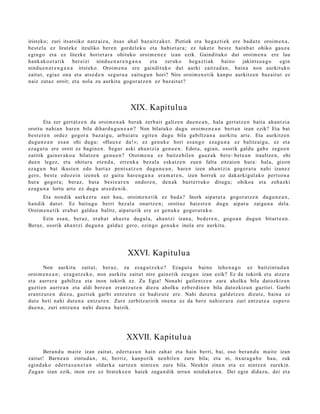 irist eko; zuri itsat siko natz aiz u, itsas ah al baz aitz ak e t . Piztiek et a heg a z ti ek ere bad u t e oroim e n a ,
best el a ez lirat ek e itzuliko ber e n gord el ek u et a habi et a r a ; ez luket e best e hainb a t ohiko gauz a
egingo et a ez litezke horiet ar a ohituko oroim e n e z izan ezik. Gaindituko dut oroim e n a ere lau
hank ak o e t a t i k    ber eizi nindu e n a r e n g a n a et a zeruko    heg a z ti ak   baino    jakints u a g o egin
nindu e n a r e n g a n a iristeko. Oroim e n a ere gaindit uko dut aurki zaitza d a n , bain a non aurkituko
zaitut, egi az ona et a ats e d e n segur u a zaitu gu n hori? Nire oroim e n e t ik kanpo aurkitz e n baz ait ut ez
naiz zut az oroit; et a nola zu aurkitu gogor a t z e n ez baz ait u t?




                                                 XIX. Kapitulua
        Eta zer gert a t z e n da oroim e n a k berak zerb ait galtz e n due n e a n , hal a gert a t z e n bait a ah a n t zi a
oroitu nahi a n har e n bila dihar d u g u n e a n ? Non bilatuko dugu oroim e n e a n bert a n izan ezik? Eta bat
best e r e n ordez gogor a baz ai gu, arbui at u egit e n dugu bila gabiltz a n a aurkitu art e. Eta aurkitz e n
dugu n e a n esa n ohi dugu: «Haux e da!»; ez gen u k e hori esa n g o eza g u n a ez balitz ai gu, ez et a
eza g u t u ere oroit ez bagin e n . Segur aski aha n t zi a gen u e n . Edot a, agi a n, osorik galdu gab e zego e n
zatitik gain er a k o a bilatz e n gen u e n ? Oroim e n a ez baitz e bile n gauz ak bet e- bet e a n iraultz e n, ohi
due n legez, et a ohitur a et e n d a , erre nk a bez al a eska t z e n zue n falta zitzaion hura: hal a, gizon
eza g u n bat ikust e n edo hart a z pent s a t z e n dugu n e a n , hare n izen ah a n t zi a gogor a t u nahi izanez
gero, best e edoz ei n izen ek ez gaitu har e n g a n a era m a t e n , izen horrek ez dak arki gul ak o pert so n a
hura gogor a; beraz, bat a best e a r e n ondor e n, den a k bazt e rt uk o ditugu; ohikoa et a zeh az ki
eza g u n a lortu art e ez dugu ats e d e n i k.
      Eta nondik aurkez t u zait hau, oroim e n e t ik ez bad a ? Inork aipat u t a gogor a t z e n dugu n e a n ,
han dik dat or. Ez baitu gu berri bez al a onartz e n; oroituz baie st e n dugu aipat u zaigu n a del a.
Oroim e n e t ik era b a t galdu a balitz, aipat u rik ere ez gen u k e gogor a t u k o.
      Ezin esa n, beraz, era b a t ah az t u dugul a, aha n t zi izan a, bed e r e n , gogo a n dugu n bitart e a n .
Beraz, osorik aha n t zi dugu n a galduz gero, ezingo gen uk e inola ere aurkitu.




                                                XXVI. Kapitulua
        Non aurkitu zaitut, ber az, zu ez a g u t z e k o ? Ezagu t u baino lehe n a g o ez baitzint u d a n
oroim e n e a n ; ez a g u t z e k o, non aurkitu zaitut nire gain e tik zeug a n izan ezik? Ez da tokirik et a atz er a
et a aurrer a gabiltz a et a inon tokirik ez. Zu Egia! Nona hi gailentz e n zara aholku bila dat ozkizun
guzti en aurre a n et a aldi ber e a n eran t z u t e n diezu aholku ezb er di n e n bila datozkizu n guzti ei. Garbi
era nt z u t e n diezu, guzti ek garbi entz ut e n ez badiz ut e ere. Nahi dut e n a gald e t z e n dizut e, bain a ez
dut e beti nahi dut e n a entz ut e n . Zure zerbitz aririk one n a ez da ber e nahi er a r a zuri entz ut e a esp e r o
due n a , zuri entz u n a nahi due n a baizik.




                                               XXVII. Kapitulua
       Bera n d u mait e izan zaitut, ed ert a s u n hain zah ar et a hain berri, bai, oso bera n d u mait e izan
zaitut! Barn e a n zintud a n , ni, berriz, kanp otik nen bil e n zure bila; et a ni, itxura g a b e hau, zuk
egind a k o ed ert a s u n e t a n oldark a sartz e n nintz e n zure bila. Nirekin zinen et a ez nintz e n zurekin.
Zuga n izan ezik, inon ere ez lirat ek e e n haiek zuga n dik urrun ninduk a t e n . Dei egin didaz u, dei et a
 