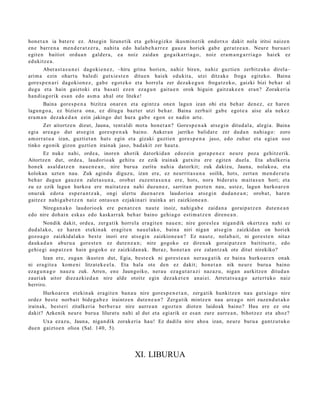 hon e t a n ia bat e r e ez. Atsegin lizun etik et a gehi e gizko ikusmi n e tik ondotx o dakit nola iritsi naize n
en e barr e n a me n d e r a t z e r a , nahit a edo hala b e h a r r e z gauz a horiek gab e ger at z e a n . Neure buru a ri
egit e n baitiot ordu a n gald er a , ea noiz zaida n gog aik arri a g o, noiz era m a n g a r ri a g o hai ek ez
edukitz e a .
       Abera st a s u n e i dagoki e n e z , –hiru grina horien, nahiz biren, nahiz guzti en zerbitzuko direl a–
arim a ezin ohart u baledi gutxie st e n ditue n haiek edukit a, utzi ditzak e froga egit eko. Baina
gore s p e n a ri dagokion e z , gab e egot e k o et a horrel a zer dez ak e g u n froga tz e k o, gaizki bizi beh a r al
dugu et a hain gaiztoki et a bas a ti eze n ez a g u n gaitu e n orok higuin gaitz ak e e n era n? Zorak e ri a
han di a g o rik esa n edo as m a ah al ote liteke!
       Baina gore s p e n a bizitza onar e n et a egintz a one n lagu n izan ohi et a beh a r den e z, ez hare n
lagun g o a , ez bizier a ona, ez ditugu bazt er utzi beh a r. Baina zerb ait gab e egot e a aise ala nekez
era m a n dez ak e d a n ezin jakingo dut hura gab e egon ez nadi n art e.
       Zer aitortz e n dizut, Jauna, tent al di mot a hon e t a n ? Gores p e n a k ats e gi n ditud al a, alegi a. Baina
egi a are a g o dut ats e gi n gore s p e n a k baino. Auker a n jarriko balidat e zer dud a n nahi a g o: zoro
am orr a t u a izan, guzti et a n hut s egin et a gizaki guztie n gore s p e n a jaso, edo zuhur et a egi an oso
tinko ego nik gizon guzti en irainak jaso, bad a kit zer haut a .
       Ez nuke nahi, orde a , inore n ahotik dat orkid a n edoz ei n gora p e n e z neur e poz a gehitz erik.
Aitortz e n dut, orde a, laudorio ak gehit u ez ezik irainak gutxit u ere egit e n duel a. Eta ahulkeri a
hon e k asal d a t z e n nau e n e a n , nire buru a zuritu nahi a datorkit; zuk dakizu, Jauna, nolako a, et a
kolokan uzte n nau. Zuk agind u diguz u, izan ere, ez neurrit a s u n a soilik, hots, zert a n me n d e r a t u
beh a r dugu n gauz e n zalet a s u n a , orob a t zuze nt a s u n a ere, hots, nora bider a t u m ait a s u n hori; et a
zu ez ezik lagu n hurko a ere mait a t z e a nahi duzu n e z , sarrit a n pozt e n nau, ust ez, lagu n hurko ar e n
onur ak edot a esp e r a n t z a k , ongi ulert u due n a r e n laudorio a ats e gi n dud a n e a n ; orob a t , har e n
gaitz ez nahi g a b e t z e n naiz ont a s u n ezjakin ari irainka ari zaizkion e a n .
     Nirega n a k o laudorio ek ere pen a t z e n naut e inoiz, nahi g a b e zaida n a gorai p a t z e n dut e n e a n
edo nire doh ai n esk a s edo kaskarr a k beh a r baino gehi a g o esti m a t z e n diren e a n .
       Nondik dakit, orde a, zerg a tik horrel a era git e n nau e n ; nire gore sl e a niga n dik okertz e a nahi ez
dud al ak o, ez har e n et ekin a k era git e n nau el ak o, bain a niri niga n ats e gi n zaizkida n on horiek
gozo a g o zaizkidal ak o best e inori ere ats e gi n zaizkion e a n ? Ez naut e , nolab ait, ni gore s t e n nitaz
dauk a d a n aburu a gore st e n ez dut e n e a n ; nire gogoko ez diren a k goraip a t z e n baitituzt e, edo
gehi e gi aup a t z e n hain gogoko ez zaizkida n a k . Beraz, hon e t a n ere zalant z a k ote ditut nirekiko?
        Izan ere, zuga n ikust e n dut, Egia, best e e k ni gore st e a n ner a u g a t i k ez bain a hurko ar e n onak
ni era git e a kom e ni litzat ek e el a . Eta hala ote den ez dakit; hon e t a n nik neur e buru a baino
eza g u n a g o nauz u zuk. Arren, en e Jaungoiko, ner a u ez a g u t a r a zi naz az u, niga n aurkitz e n ditud a n
zauri ak aitor diez azki e d a n nire alde otoitz egin dez ak e t e n an ai ei. Arret a t s u a g o azt ert uko naiz
berriro.
      Hurko ar e n et ekin ak era git e n ban a u nire gore s p e n e t a n , zerg a tik hunkitz e n nau gutxia g o nire
ordez best e norb ait bide g a b e z iraintz e n dut e n e a n ? Zerga tik mintz e n nau are a g o niri zuzen d u t a k o
irainak, best e ri zitalkeri a berb e r a z nire aurre a n egoz t e n diot e n laidoak baino? Hau ere ez ote
dakit? Azkenik neur e buru a lilurat u nahi al dut et a egi arik ez es a n zure aurre a n , bihotz ez et a ahoz?
      Uxa ez az u, Jauna, niga n dik zorak eri a hau! Ez dadila nire aho a izan, neur e buru a gantz u t u k o
due n gaizto e n olioa (Sal. 140, 5).




                                                   XI. LIBURUA
 