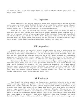 zuk egin a ez baz e n , ez zen deus izango. Beraz, hitz hau e k m a mi tz e k o gorp ut z a gauz a zedin, zein
hitzez agind u zenu e n ?




                                               VII. Kapitulu a
         Beraz, «Jaun goiko, zure aurr e a n Jaungoiko » duzun Hitza ulertz er a deitz e n gaituz u, betid a nik
es at e n den a , et a hart a n guzti ak betid a nik betid ai n o esa t e n dira. Esat e n ari zen a ez da bukatz e n ,
et a best e rik esa t e n da, guztiak es a n ah al izat eko, den a k bat e a n et a betid ai n o. Best el a aldia et a
alda e r a litzat ek e et a ez egi azko betikot a s u ni k, ez egiazko hilezkort a s u ni k.
        Ulertu dut hau, Jauna, et a eskerr ak zuri; ikasi dut, aitortz e n dizut, ene Jauna; et a ikasi du
nirekin et a ones t e n zaitu zinezko egi ari esk er g ai tz ez zaion a k. Badaki gu, Jauna, bad a ki g u, zen a ez
den, edo ez zen a den, hein e a n hil et a jaio egit e n del a. Ez da, beraz, zure Hitze a n deu s iraga n k o rrik
ez ordezk a t z ail erik, egi az hilezkor et a betiko bait a. Horre g a tik betikot a s u n e a n kide duz un Hitz
horret a n , bat e a n et a betiko esa t e n duzu zuk es a n oro, et a gert a t z e n da egit eko diozun oro. Esan ez
best e z ez duzu egit e n; haler e, ez dira gert a t z e n behin et a betiko zuk es a n a k oro.




                                               VIII. Kapitulu a
        Zerga tik hau, arre n, ene Jaungoiko? Nolab ait bad a kit, bain a nola esa n ez dakit, hon el a izan
ezik: hasi er a et a buka e r a due n edoz er, noiz hast e n da et a noiz bukatz e n ? Inongo hast e rik et a
bukatz e rik ez due n betiko arraz oi m e n e a n , hasi et a bukatz e n dela ikast e n dugu n e a n . Zure Hitza
ber a da hori, hasi er a tik ari baitz ai gu mintz at z e n (Jo. 8, 25). Honel a mintz at u zen Ebanj elioa n
gorp ut z e z , et a hon el a mintzo zitzaie n ageri a n giza bel arriei, sinet s zez at e n et a barn e a n bila
zez at e n et a betiko Egian aurki zezat e n , han iraka st e n baitie ikasle guztiei Iraka sl e zintzo bak arr ak.
        Han entz ut e n dut, Jauna, zure mintz o a niri es at e n irakas t e n digu n a mintzo zaigul a; irakas t e n
ez digu n a , berriz, mintzo bad a ere, ez zaigu guri mintzo. Nork iraka st e n digu, orde a, dirau e n Egiak
ezik? Sorkari aldakorr a ari zaigu n e a n ere Egia iraunkorr er a gar a m a t z a , han ikast e n baitu g u
ben e t a n , aurr ez aurre egon e a n entz ut e n diogul arik, et a sen a rr a ri entz ut e a z pozik (Jo. 8, 25)
gar e n e k o tokira itzular aziz. Eta abia p u n t u da; iraun ez bal ez a guk hut s egit e a n , ez gen uk e nora
itzuli. Baina hut s egin e tik itzultz e n gar e n e a n , ez a g u t u z itzultze n gar a, noski; et a ez a g u n ah al
izat eko iraka st e n digu ber ak, Hasier a bait a et a mintzo zaigu.




                                                XI. Kapitulu a
       Hau diot e n e k ez zaituzt e ulertz e n zu, Jaungoiko a r e n Jakinduri a, adi m e n e n argi a; ez dut e
ulertz e n zuk zuga n egin ak nola gert a t z e n diren, et a betier ek o a k jakin nahi a n ah al e gi nt z e n dira;
bain a haie n bihotz a iraga n e k o et a geroko gauz e n mu gi m e n d u e n jirabira n heg al d a t z e n da et a
oraindik hut sik dago. Nork geldi ar a zi et a finkat u hura unet x o bat ez ger a dadi n, beti egon e a n
dirau e n argi a atz e m a t e k o et a behi n ere ezin dirauk e e n aldiar ekin alder a t z e k o, et a ezin
konp a r a t u z k o a dela ikust eko? Ikus bez a aldi luzea ez dela egit e n zirkin iraga n k or askoz baizik, et a
hau e k ez dait ezk e el a aldi ber e a n zab al d u; beti er a n , aldiz, ez dela ez er iragait e n; guztia dela orain;
den a orain izat e a ez da gert a t z e n best e ezein den b or a t a n ; ikus bez a, lehe n al di oro gero ak
bultz atz e n duel a et a gero a lehe n a ri darr aikiola et a lehe n- gero a k beti orain den hark egit e n et a
 