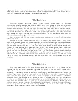 higiar az t e n dituel a. Nork eduki giza- bihotz a ego n e a n , betikot a s u n a k gerokorik et a lehe n g o rik
gab e, lehe n- gero a k egon e a n nola erab a kitz e n ditue n ikust eko? Nire esku a k, agia n, egin al dez ak e,
edot a nire aho a r e n esku a k mintz a t uz , horrel ako gauz a han dirik?




                                               XIII. Kapitulu a
       Norbait e n irudi m e n heg al ari a, asp al di bat ek o aldiet a n heg a n egin ez zu Jaungoiko
guzti ah al d u n , oroe gil e, guzti en jabe, zeru- lur ed err e n egile zare n horrek lan han di hori egin baino
lehe n ezin kont a ah al a m e n d e igarotz e n utzi zenitu el a- et a harritu bal edi, atz ar bedi et a ikus bez a
gez urr ak harritz e n duel a. Izan ere, nola igaro zitezke e n ezin kont a ah al a me n d e zuk egin gab e a k ,
zu baitz ar a m e n d e guztie n egile et a ant ol atz ail e? Edot a zein aldi ziteke e n zuk egin ezik? Edot a
nola iraga n , behin ere izan ez bazire n? Hortaz, aldi guztie n egile zarel arik, zeru- lurrok egin baino
lehe n aldirik izan baz e n , zerg a tik esa n lan- opor zeun d el a ? Zuk egin baitz e n u e n aldia ber a, et a
aldirik ezin iraga n, aldiak egin baino lehe n.
     Zeru- lurren aurr etik aldirik ez baz e n, zerga tik gald e art e a n zert a n ari zinen? Aldirik ezin izan
behinol arik ez e a n .
       Ez zara zu den b or a z aldie n aurr etiko a; best el a ez zinat ek e aldi guzti en aurr eko. Baina aurre a
hart u diezu lehe n al di guztiei beti aurre a n dauk a z u n beti er ar e n han dit a s u n a z ; et a gero al di guztiak
gainditz e n dituzu, haiek gero a n baitira et a gert a t u bez ai n last er iraga n a . Zu, orde a , beti bera zara
et a zure urte a k am ai g a b e a k (Sal. 101, 28). Zure urte e k joan- etorririk ez dut e, gure ok, berriz, joan-
etorrika ari dira, guzti ak gert a dait ez e n . Zure urt e a k oro bat e a n dau d e , egon dau d el a k o;
datoz e n e k ez dituzt e joan d a k o a k bazt er tz e n , ez baitira iraga t e n ; gur eok, aldiz, oro ez diren e a n
izango dira oro. Zure mila urt e egu n bat bez al a (2P. 3, 8), zure egu n a egu n e r o gaurko a baino ez
da, zure gaur horrek ez bait ak a r biharkorik, et a ez dator atzokotik. Zure gaur hori betid a nik
betid ai n oko a da. Horreg a tik ern e zenu e n zeure betikid e a et a esa n zenion: gaur nik ern e zaitut
(Sal. 2, 7). Aldiak oro zuk egin ak dira et a aldi oro baino lehe n zara; aldirik gab e k o aldirik ez da
inoiz izan.




                                               XIII. Kapitulu a
       Deus egin gab e inoiz ez zara izan, den b or a bera zuk egin a bait a. Ez da aldirik betikide
zaizunik, zuk beti bera iraut e n duzul ako; et a aldiak hala balira u ez zen aldi izango. Zer da, ber az,
aldia? Nork adi er azi labur, et a erraz? Nork bere g a n a t u aldia pent s a m e n d u r a , gero hart az
mintz at z e k o? Eta hala et a guztiz, zer arrun t a g o et a eza g u n a g o gur e jardu n e a n den b or a baino? Eta
ulertz e n dugu hart az hitz egit e a n et a ulertz e n best e k den b or a z es a n d a k o a entz ut e a n . Zer da,
ber az, den b or a ? Inork gald e ez, et a bad a kit; inork gald e gi n d a adier a z t e n ez dakit. Zalantz a rik
gab e diot, hal er e, hau dakid al a, alegi a, igarorik ez balitz ez litzat ek e lehe n aldirik, et a gert akiz u nik
ez balitz ez gero al dirik, et a deu s existituko ez balitz ez orain al dirik. Bi aldi haiek, hots, lehe n a et a
gero a, nola izan dait ezk e, lehe n a ez bait a jada et a gero a ez oraindik? Orain al di a, berriz, beti orain
balitz, ez litzat ek e lehe n e r a igaroko; aldi ez bain a beti er a (betid ai n o) litzat ek e. Orain ak aldi izat eko
lehe n al dir a igaro beh a r bad u, nola es a n dez ak e g u bad el a, ber e izaer a ez izat er a irist e a bad a? Ez
bait ez a k e g u egi az aldia del a es a n ez izat er a doal ako baizik.
 