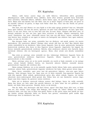 XV. Kapitulua
        Halere, «aldi luzea » esa t e n dugu et a «aldi laburr a », lehe n al di a z edot a gero al di az
dihard u g u n e a n soilik. Lehen al di luze a, adibid e z, duel a ehu n urteko a ; gero al di luze a he m e n di k
ehu n urter ak o a ; lehe n al di laburr a, adibid e z, duel a ha m a r egu n, et a gero al di laburr a ha m a r egu n
barru. Baina nola izan dait ek e luze edo labur, izan ere ez den a? Iraga n a ez bait a jada, et a gero a ez
da oraindik. Lehen a z ari gar el a, ez dugu es a n beh a r «luz e da», «luz e izan da» baizik; et a gero az
«luz e izango da».
        Nire Jaun, nire argi! Hem e n ere zure Egiak ez al dio iseka egin go gizakiari? Izan ere, lehe n al di
luzea igaro ondor e n zen luze ala aurrez, igarotz e n ari zela? Luze zitek e e n e a n zen luze; igaro hal a,
berriz, ez zen ez er; beraz, ezer ez zen a luze ezin izan. Ez es a n, beraz: «Irag a n a aldi luze a zen », ez
baitu g u aurkituko zer izan zen luze, igaro den a existitz e n ez del ako, iraga n a izat e a g a t i k, hain
zuzen. Esat eko t a n , hau es a n: «Orain al di zen e a n luze izan zen aldi hura », art e a n , orain al di zela,
izan baitz e n luze; oraindik ez zen igaro ez izat er a et a horre g a tik izan zitek e e n luze; igaro ondor e n ,
orde a, ez izan et a ez luze.
        Ikus dez a g u n bad a, en e arim a, orain al di a luze ote ditek e e n , zuk une a k sum a t u et a neurt u
baititz ak ez u. Zer era nt z u t e n didaz u? Oraingo ehu n urt eok aldi luze ote dira? Ikus lehe nik ehu n
urt eko orain al dirik ba ote dait ek e e n ; lehe n urt e a n bag a u d e , hura da orain, gaino n t z e k o lauro g eit a
he m e r e t zi a k etorkizun dira, ber az ez dira; bigarr e n urte a n bag a u d e , dago e n e k o bat iraga n a da,
best e a orain al di, gaino n t z e k o a k etorkizu n. Horrela, ehu n urteko a r e n edoz ei n tart e hart urik, hare n
aurr eko a k «leh e n a » dira et a hurre n g o a k «ger o a ». Beraz, ehu n urte a k ezin ditezk e orain al di a n
izan.
        Ikus orain ea aurt e n g o urt e a orain al di ote den. Lehen e n g o hilab e t e a n bag a u d e bera u da
orain, gaino nt z e k o a k etorkizun; bigarr e n e a n            bag a u d e ,  lehe n a   iraga n e r a  igaro da et a
gaino n t z e k o a k ez dira oraindik.
        Beraz, aurt e n g o urt e a ere ez da osorik orain al di; et a osorik ez bad a orain al di, ez da orain go
urt e a; urt e a k ha m a b i hilab e t e baititu, et a hau e t a tik edoz ei n hilab e t e orain al di den e a n
gaino n t z e k o a k iraga n a k edo etorkizun dira.
        Baina oraingo hilab e t e a ere ez da orain al di, egu n k a baizik; lehe n a bad a orain, gaino nt z e k o a k
etorkizu n; azke n a bad a , gaino n t z e k o a k iraga n a k ; tart ek or e n bat bad a , lehe n- gero e n art e a n dago.
        Hona, ber az, orain al di a –gure ust ez luze dei gen e z a k e e n bakarr a– ozt a- ozt a egu n bat er a
laburt u a . Azter dez a g u n bera u ere. Egun oso a ere ez bait a orain al di. Gau- egu n e t a n hogeit a lau
ordu ditu egu n a k; lehe n ordu a k, gaino n t z e k o a k gero a ditu, azke n ordu ak, iraga n a ; et a tart ek o
edoz ei n e k aurre- ondor e n g o a k lehe n- gero a k ditu. Ordu a ber a ere une iheskorr ez osot ut a dago;
heg a n joan den a iraga n a da, gera t z e n zaion a etorkizun.
       Inola zati ez ditek e e n unet x orik txikien a as m a t u ah al bad u g u , haux e da, soilik, orain al di.
Baina hau bera u ere hain azkar doa gerotik lehe n e r a , ez bait a istant bat ere gelditz e n; geldi
bale di, zati liteke lehe n- gero e t a n . Orain ak, berriz, ez du tart erik.
        Non da, bad a , luze deritzog u n aldi hori? Geroa, agi a n? Ezin dugu luze a del a esa n, ez bait a
izan ere, luze izat eko. Luze izango dela badio gu , noiz izango da, orde a ? Ordu a n ere oraindik
etorkizu n bad a , ezin luze izan ez bait a luze- gairik. Oraino ez den gero a izat e n hasi bal edi et a luze-
gai izat eko oraingo bihurt uk o balitz et a horrel a luze gert a t u , orain al di ak garbi azald u digu
lehe n t x e a g o ber a ez dait ek e e l a luze izan.




                                                XVI. Kapitulua
 
