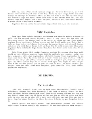 Hala ere, Jauna, aldien tart e a k sentitz e n ditugu et a elkarr eki n konp ar a t z e n , et a batz uk
best e a k baino luze- laburr a g o a k direla esa t e n dugu. Neurt u ere egit e n ditugu, halako aldi zenb a t
luzea g o ala laburr a g o den halakor e n alde a n ; et a hau hura baino bi aldiz edo hiru aldiz luzea g o
dela baiezt a t z e n dugu; hau, berriz, baku n a edot a best e hau hura adin ak o. Doan aldia, sum a hal a
neurtz e n dugu; bain a iraga n a , jada ez den a, edo gero a, oraindik ez den a, nork neurt u? Ausart uk o
al da inor es at e r a ez den a neurt u dez ak e e l a ?
      Iragait e a n , den b or a sentit u et a neur dait ek e; iraga n d a k o a n ezin da, ez bait a existitz e n.




                                              XXIV. Kapitulua
       Inork esa t e n bad u den b or a gorp ut z a r e n mugi m e n d u a dela, bai es t e k o agintz e n al didaz u? Ez,
noski. Ezin dela gorpu tzik mugit u den b or a r e n bait a n ez bad a entz u n dut; hala diozu zuk.
Gorputz a r e n mugitz e hori den b o r a denik ez dut entz u n, ez baituz u zuk esa n. Zere n gorpu tz a
mugitz e n den e a n mugitz e a r e n den b o r a neurtz e n dut, hasi den e tik gelditu art e. Hast e n ikusi ez
bad u t et a iraun badira u et a bukatz e n ikusi ez, ezin dut neurt u, ikust e n hasi naiz e n e tik ikust e a ri
utzi dioda n art e baizik. Luzaro ikust e n bad u t aldi luze a dela diot soilik, ez zenb a t e k o aldia; zenb a t
diogu n e a n , best e zerb ait e kiko diogu, hon el a: «Hau, best e hura hain a » edot a «hur a halako bi» et a
antz ek o a k.
       Baina lekue n art eko alde a k mark a t u bag e ni tz a, mu gitz e n den gorp ut z a edot a har e n zatiak
non dik et a nora dabiltz a n, ard a t z e a n bez al a jirabirak a dabiltz al a, esa n gen e z a k e zenb a t iraun
due n gorpu t z a r e n nahiz zatie n mugi m e n d u a k toki bat e tik best e r a . Beraz, mugi m e n d u a bat et a
iraup e n a r e n neurria best e bat izanik, nork ez du ikust e n biet a n zeini deitu zeh a t z a g o den b or a ?
Gorputz a inoiz arina g o edo geldo a g o mugitz e n del arik et a inoiz geldi ego n, mugi m e n d u a ez ezik
ego n a ere aldit a n neurtz e n dugu et a hau es at e n : «Geldi egon adin a mu git u da» edot a «m u git u
baino bi edo hiru aldiz gehi a g o ego n da geldi» et a esa n ohi den e z , et a berdin gert a t z e n , gure
neur g ai a ulert u edo tax ut u dez a n best e edoz e r e ki n, gutxi gora b e h e r a . Ez da, ber az, den b or a
gorp ut z a r e n mu gi m e n d u a .




                                                XII. LIBURUA



                                                XV. Kapitulua
       Agian, es a n dez ak e z u e gez urr a del a niri Egiak ozenki barn e- belarrira Egilear e n egiazko
betikot a s u n a z diost a n a , hots, hare n subst a n t zi a ez dela inola ere aldat z e n aldiet a n , et a hare n
gogo a ez dago el a berar e n subs t a n t zi a tik kanpo? Horra zerg a tik ez due n nahi orain hau, gero hura;
nahi ditu e n a k den a k bat e r a et a aldi ber e a n et a beti nahi ditu, ez behi n et a berriro, ezt a hau e k
orain et a haiek gero; ez et a lehe n nahi ez zuen a gero nahi edot a orain nahi lehe n nahi izan ez
due n a . Gogo hau aldakor litzat ek e , et a aldakor den oro ez da betiko, et a gure Jaungoiko a betiko a
da.
       Halab e r [gez urr a del a esa n g o didaz u e] Egiak barn e- belarrira diost a n a , hots, etorkizun
diren e n itxaro a ikuskizun bilakat z e n dela dat oz e n e a n ; et a ikuskizun a oroitz a p e n haiek igarotz e a n ?
 