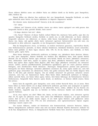Zere n aldat u z dabilen as m o oro aldakor bait a et a aldakor denik ez da betiko; gure Jaungoiko a,
aldiz, betiko a da.
      Hau ek bilduz et a elkart uz hau aurkitz e n dut: en e Jaungoiko a k, Jaungoiko betiko ak, ez zuela
egin sorkaririk as m o berriz, et a hare n jakind uri a ez dago el a iraga n a r e n m e n d e .
       Zer diozut e orain, kontr a e s a l e o k? Gezurr a al da nik esa n d a k o a ?
       – Ez! –diote.
       – Ordu a n zer? Gezurr a al da, eite d u n izaer a oro edot a izaer a egin g a r ri oro onik gore n a den
harg a n dik baizik ez dela, gore n ki delako, hain zuze n?
       – Ez dugu ukatz e n hori ere! –diot e.
       – Zer, beraz? Ukatz e n al duzu e bad el a sorkari bikain bat, m ait a s u n hain garbiz, egi a den et a
egi azko Jaungoiko betikoari atxikia, betikide ez zaiola ere, ez aldi aldat z e a k , ez best e aldart e k
harg a n dik aska t z e n et a alde n t z e n ez due n a ; aldiz har e n kont e n pl azio txit egiazko a n ats e d e n
due n a (zu, Jauna, zuk agind u ahal a mait e zaitu e n a ri agert z e n baitz at z aizkio et a aski zaio, et a
horre g a tik ez dela saih e s t e n zuga n dik, ez et a ber a g a n a n t z begir at z e k o ere)?
       Hau da Jaungoiko a r e n etx e a , ez lurreko a, ez eraikin zeruti arr ez gauz a t u a , espirituzko a baizik,
zure betikot a s u n a r e n part ai d e, ez bait a sekul a n hond a t z e n ; betid a nik betid ai n o ez arri zenu el a k o,
balioa inoiz galduko ez due n lege a em a n e z (Sal. 148, 6). Ez da, haler e, zure betikide, ez bait a
hasi er a gab e ; egin a bait a.
         Hura baino lehe n a g o den b or a rik aurkitz e n ez bad u g u ere, jakinduri a bait a den e t a n lehe n a ,
ez diot, gur e Jaungoiko, Aitare n betikide et a berdin a den Jakinduri a hura; hark egin ak baititu
diren a k oro et a hasi er a hart a n egin zenitu e n zeru- lurrak; baizik et a best e jakind uri a sort ar a zi a,
hots, adim e n d u n izadi hura, argi ari so egin ez argi den a, jakinduri a bait eritz a, egin a izanik ere;
bain a argi egit e n due n argitik islara dago e n alde bera dago jakind uri a sortz ail e a et a sortu a r e n
art e a n ; orob a t , justizia justifikatz ailetik, justifikazioz egind a k o r a ; guri ere «zur e justizia» deitz e n
baitigut e, zure mira b e e t a k o bat ek dioen e a n : «h ar e n g a n Jaungoiko a r e n justizia izan gait ez e n »;
horre g a tik oro baino lehe n a g o sort ut a k o jakinduri a existitz e n da, zeina egin a izanik ere, zure hiri
garbi ar e n gogo arraz oi d u n et a adi m e n t s u a bait a, han goiko zeru e t a n libre et a betiko dago e n hiria
(Gal. 4, 26) diot, guk am a t z a t dugu n a . Eta zer nolako zeru e t a n ? Zu gore s t e n zaituzt e n zeru e n
zeru e t a n , zeru hau ere Jaunar e n t z a t bait a. Hura baino lehe n den b or a rik aurkitz e n ez bad u g u ,
aldie n aurre tik bait a, oro baino lehe n egin a; hal er e, hori baino lehe n a g o da Sortz aile a r e n berar e n
betikot a s u n a , harg a n dik baitu hasi er a egin a den a k, ez den b or a z , ez baitz e n aldirik oraino, bain a
bai sortz ez.
        Izat e a hain du zuga n dik, gure Jaungoiko, eze n zutaz era b a t best e rik bait a, et a ez zera u. Hura
baino lehe n ez, bain a hart a n ere ez dugu den b or a rik aurkitz e n, gai bait a zure aurp e gi a ri so egit eko
behin ere alde egin gab e; horre g a tik ez du aldart e rik; berez, orde a , aldakor da et a hotzitu et a
ilund u ziteke e n , zuga n dik argi et a su hart uko ez balitu, m ait a s u n han diz zuri atxikirik, betiko
egu e r di bailitza n.
         Ai zu, etx e argitsu et a eder! Maite dut, Jauna, zu bizi zare n tenpl u a, zure aintz ar e n egoitz a
(Sal. 25, 8), egile et a jabe a r e n etx e a. Izan zait ez nire ibilbide a r e n has p e r e n , et a egin zintu e n a ri
es at e n diot ni neu ere eduki naz al a zuga n , ni ere hark egin a bain aiz; ardi galdu a r e n antz o
des bi d e r a t u nintz e n (Sal. 118, 176) et a nire artz ain a r e n , zure egitur a t z ail e a r e n lepo a n zuga n a
era m a n g o nau el a esp e r o dut.
      Zer es at e n didaz u e , zuekin ari bainintz e n nire kontra e s a l e o k, sines t e n baituz u e , haler e,
Moises Jaungoiko ar e n zerbitz ari zintzo izan zela et a hare n liburu ak Espiritu Sant u a r e n orakulu? Ez
al da hau Jaungoiko a r e n Etxe a, ez Jaungoiko a r e n betikide bain a bere neurri a n zeru e t a n betikorra?
 