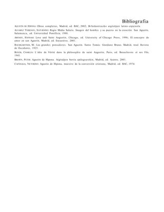 Bibliografia
AGUSTÍN DE H IPONA: Obra s com pl e t a s , Madrid, ed. BAC, 2002, Bi hizkuntz a z ko argit alp e n latino- esp ain ola.
ALVAREZ TURIENZO , S ATURNINO : Regio Media Salutis. Image n del hombr e y su pue s t o en la creación. San Agustín,
Sala m a n c a , ed. Universi d a d Pontificia, 1988.
ARENDT , H ANNAH : Love and Saint Augusti n, Chica go, ed. University of Chica go Press, 1996; El conc e p t o de
amor en sa n Agustín, Madrid, ed. Encue n t r o, 2001.
B AUMGARTNER , M.: Los gra n d e s pens a d o r e s . San Agustín. Santo Tomá s. Giorda n o Bruno, Madrid, itzul. Revista
de Occide n t e , 1925.
B OYER, C HARLES : L´idé e de Vérité dans la philoso p hi e de saint Augustin, Paris, ed. Beauch e s n e et ses Fils,
1941.
B ROWN , P ETER : Agustín de Hipon a. Argitalpe n berria epilogo a r e ki n, Madrid, ed. Acento, 2001.
C APÁNAGA, VICTORINO : Agustín de Hipona , ma e s t r o de la conver sió n cristia n a , Madrid, ed. BAC, 1974.
 