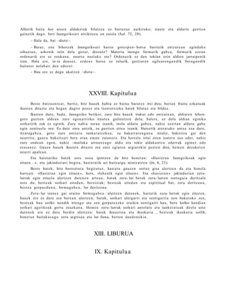 Alferrik bait a hor aroe n aldak e t a k bilatz e a ez baituz u e aurkituko; iraut e et a aldart e                guztie n
gain e tik dago, beti Jaungoiko ari atxikitz e a on zaiola (Sal. 72, 28).
       – Hala da, bai –diote–.
        – Beraz, ene bihotz ak Jaungoiko a ri har e n gore s p e n - hots a barrutik entz ut e a n egind a k o
oihue t a n , azke nik zein dela gez ur, diozut e? Materia inongo form arik gab e a , form a rik eze a n
orde n a rik ere ez zeuk a n a , onart u nuel ak o ote? Orde n a rik ez den tokian ezin aldie n jarraip e nik
izan. Hala ere, ia- ia deus e z , ezd e u s hut s a ez zelarik, guztiar e n egile ar e n g a n d i k ber a g a n d i k
bait at or nolab ai t den edoz e r.
       – Hau ere ez dugu ukatz e n –diot e–.




                                              XXVIII. Kapitulua
        Best e batz u e n t z a t , berriz, hitz hau e k habi a ez bain a bara t z e itxi dira; bert a n fruitu ezkut u a k
ikust e n dituzt e et a heg a n dagit e poz ez et a txorrotxioka hai ek bilat uz et a bilduz.
         Ikust e n dut e, bad a , Jaungoiko betikor, zure hitz hau e k irakur edo entz ut e a n , aldiar e n lehe n-
gero guzti en alde a n zure egon a r rizko iraut e a gailentz e n dela; hal er e, ez dela aldia n eginiko
sorkaririk zuk ez eginik. Zure nahi a zera u izanik, inola aldat u gab e a , nahi a ez ert a n aldat u gab e
egin zenit u el a oro. Ez dut e zure antzik, zu guzti en eite a izanik. Huts etik at er a t a k o antz a eza dut e,
itxura g a b e a , gero zure antz er a tank er a t z e k o a , zu bak arr ar e n g a n a itzuliz, bakoitz a gai den
neurrira, gauz a bakoitz ari ber e eran em a n zaion er a. Eta horrel a iritsi ziren izat er a oso ed er, nahiz
zure ondo a n ego n, nahiz –mailak a urrunx e a g o aldiz et a tokiz aldaku n t z a ed err ak egin ez edo
era s a n e z . Gauz a hau e k ikust e n dituzt e et a zure egiar e n argiar eki n pozt e n dira, he m e n dez ak e t e n
neurri apal e a n .
       Eta haiet a riko bat e k ust e oso a ipintz e n du hitz hon e t a n : «Hasi er a n              Jaungoiko a k   egin
zitue n... », et a jakind uri ari begir a, hasi er a tik ari baitz ai gu mintz at z e n (Jn. 8, 25).
        Best e bat e k, hitz beroi et a r a begira t u z, hasi er a gauz e n sortz e gisa ulertz e n du et a hon el a
hartz e n : «Hasi er a n egin zitue n », hots, «leh e nik egin zitue n ». Eta «ha si er a n » jakinduri a n zeru-
lurrak egin zituel a ulertz e n dut e n e n art e a n , bat a k zeru- lur ber ak zeru- lurren sort u g ai a deritz al a
ust e du; best e a k sorkari eited u n , bereizi ak; best e a k eited u n et a espiritu al bat, zeru deritzon a,
best e a gorpuz d u n a , form a g a b e a , lur deritzon a .
        Zeru- lur izen ez gai oraino form a g a b e a ulertz e n dut e n e k , hart a tik zeru- lurrak egin zitez e n,
hau e k ere ez dut e era bere a n ulertz e n; bat ak, sorkari ulerg a rri et a senti g arri a non bukat uk o zen,
best e a k hau soilki: nondik irten go ote zen gorpu tz e z k o eraikin senti g a rri hau, bere kolko han di a n
sorkari ageriko a k gert u zeuzk a n a . Hem e n zeru- lurrak sorkari antol at u et a tank er a t u a k direl a ust e
dut e n e k ere ez dut e berdin ulertz e n: bat ak ikusezin a et a ikuskari a , best e a k ikuskari a soilik,
hon e t a n bait ak u s a g u zeru argits u a et a lur iluna, berto n dau d e n e ki n.



                                                 XIII. LIBURUA


                                                  IX. Kapitulu a
 