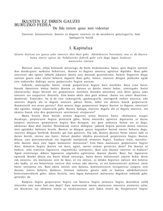 IKUSTEN EZ DIREN GAUZEI
BURUZKO FEDEA
                                    De fide rerum quae non videntur
      Guretz a t , krist a u o n t z a t , ikust e n ez dugu n a sines t e a ez da aus ark e ri a gaitz e s g a r ri a, fede
                                                        laud a g a r ri a baizik



                                                     I. Kapitulua
Gizarte bizitzan ere gauza asko sines t e n dira ikusi gab e. Adiskid e ar e n boron d a t e ona ez da ikust e n
             baina sinet si egit e n da. Nolabait e k o fed erik gab e ezin dugu lagun leialaren
                                             maitas u n a ziurtat u

        Batzu e n ust ez, erlijio krist a u a k mer ezi a g o du burla atxikim e n d u a baino, gure begi e n aurr e a n
ikus dez ak e g u n a aurkez t u beh a rr e a n , ikust e n ez dugu n a sines t e a agintz e n digulako. Ikusi gab e
sines t e a ri uko egin ez zuhurki jokatz e n dut el a ust e dut e n a k gez urt a t z e k o, he m e n froga tz e n diegu
sarrit a n gauz a asko sinet si beh a rr a dago el a ikusi gab e ; haler e, sine st e n ditugu n jainkozko egi ak
ezin erak ut siko dizkiegu eur e n gorpu t z e z ko begi e n aurr e a n .
        Lehe nik, zentz u g a b e horiei, zeinak gorp ut z a r e n begi e n hain m e n d e k o diren eze n ber e n
buru a k limurtz er a irist en baitira ikust e n ez dut e n a ez dut el a sinet si beh a r, zentz u g a b e horiei
ohart a r a ziko diegu ber ai ek ere gorp ut z a r e n senti m e n horiekin antz e m a n ezin diren gauz a asko
sines t e n et a eza g u t z e n dituzt el a. Ezin kont a ah al a dira gure arim a n –bera u ere izat ez ikusezin a–
dau d e n a k . Esat er a k o: ba al da ez er xum e a g o rik, gard e n a g o rik, ziurra go rik zerb ait sine st e a , edo
sines t e n dugul a ala ez dugul a sines t e n jakite a baino, nahiz et a ekintz a hau e k gorpu t z a r e n
ikusm e n e t ik oso urrun gert a t u ? Zein arraz oi dago gorpu t z a r e n begi ez ikust e n ez dugu n a sines t e a ri
uko egit eko, inongo zalant z a rik gab e ikust e n bad u g u sines t e n dugul a ala ez dugul a sines t e n , et a
ekintz a hau e k ezin dira gorpu t z a r e n senti m e n e z erre p a r a t u ?
        Baina hon el a diot e horiek: arim a n dago e n a arim a ber ar e n barn e –ahal m e n a z eza g u t
dez ak e g u , gorp ut z a r e n begi e n pre mi arik gab e; bain a sine st e k o agintz e n diguz u e n a ez duz u e
kanp or a at er a t z e n gorpu tz a r e n begi ez ikus dez a g u n , et a gure arim a r e n bait a n ere ez dago,
adi m e n a z ikusi ah al izat eko. Honel ako a k esa t e n dizkigut e, jada nik begi e n aurre a n due n a sine st e a
inori agind u k o balitzaio bez al a. Ikust e n ez ditugu n gauz a iraga n k or batz uk sinet si beh a rr a dago,
sines t e n ditugu n betiko ak ikust eko gai izan gait ez e n . Eta zuk, ikust e n duzun a baino sinet si nahi ez
duzun horrek, entz u n une bat ez: bert a n dau d e n objekt u pres e n t e a k gorp ut z a r e n begi ez ikust e n
dituzu; zure pent s a m e n d u a k et a ongin a hi sentip e n a k arim a r e n begi ez. Esad az u orain, m es e d e z :
nola ikust e n duzu zure lagu n kutu n a r e n mait a s u n a ? Ezin bait a m ait a s u n a gorpu t z a r e n begi ez
ikusi. Arimar e n begi ez ikust e n ote duzu, agia n, inoren arim a n gert a t z e n den a? Eta ikust e n ez
bad uz u, nola eran t z u n lagu n a r e n ongin a hizko sentip e n e i, ikusi ezin duzu n a sines t e n ez bad uz u?
Agian era nt z u n g o didaz u lagun a r e n ongin a hi a egintz a t a n ikust e n duzul a. Ikusi, bai, lagu n a r e n
egintz a k ikusiko dituz u et a har e n hitzak entz u n g o ; bain a har e n mait a s u n a ri esk aini beh a r diozu
zuk sines t e a , et a m ait a s u n a ezin da ikusi, ez et a entz u n, ez del ako begi et a n sartz e n den kolore a
edo irudia, ez et a bel arriet a n sartz e n den soinu a edo ab e s ti a, ez et a kontzie nt zi ari az altz e n zaion
barn e senti p e n a ere. Ikusi edot a entz u n ezin duzu n a , kontzi en t zi ar e n testig a n t z a z eza g u t u ezin
duzun a sinet si beh a rr a dauk a z u , bizitza n isolat u t a ger a t u nahi ez bad uz u adiskid a n t z a r e n
kontsol a m e n d u rik gab e ; edot a best el a, zure lagu n kutun a r e n mait a s u n a dagokion ordainik gab e
ger at uk o da.
        Kanpor a begir a gorpu t z a r e n begi ez et a barn e r a begir a arim a r e n begi ez ikusit ako a soilik
sines t e k o zure as m o hori non dago? Zure m ait a s u n a k inore n mait a s u n a sine st e r a era m a t e n zaitu;
et a ikusm e n a et a adi m e n a iristen ez zaizkizun e t a r a zure fede a iriste n da. Gorputz ar e n begi ez
 