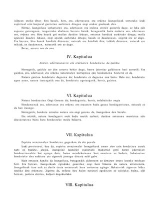 isilpe a n utziko ditut– hiru hau e k, hots, era, ed ert a s u n a et a orde n a Jaungoiko ak sort ut a k o izaki
es piritu al zein korpor al guzti et a n aurkitz e n ditugu n ongi orokor gisako a k dira.
         Hort az, Jaungoiko a sorkari ar e n era, ed ert a s u n et a orde n a orore n gain e tik dago; ez leku edo
es p azio gar ai a g o a n , izugarrizko ahal m e n ber eziz baizik, ber a g a n d i k bait a erak e t a oro, ed ert a s u n
oro, orde n a oro. Hiru hau e k goi maila n dau d e n leku a n, ont a s u n han di ak aurkituko ditugu; maila
ap al e a n dau d e n leku a n, ongi apal ak aurkituko ditugu; hau e k ez dau d e n e a n , ongirik ere ez dago.
Era bere a n , hiru hau e k han di ak diren e a n , nat ur a k ere han di ak dira; txikiak diren e a n , nat ur a k ere
txikiak; ez dau d e n e a n , nat ur a rik ere ez dago.
         Beraz, nat ur a oro da ona.


                                                 IV. Kapitulu a
                        Eraren, edert a s u n ar e n eta orde n ar e n hond a m e n a da gaizkia

      Horreg a tik, gaizkia zer den azt ert u beh a r dugu, hare n jatorriaz gald e t z e n hasi aurre tik. Eta
gaizkia, era, ed ert a s u n et a orde n a nat ur al a r e n korrupzio a edo hond a m e n a best e rik ez da.
      Natur a gaizto a hon d a t u t a dago e n a da; hond a t u t a ez dago e n a ona bait a. Hala ere, hond a t u t a
ego n arre n, nat ur a izat e a g a t i k ona da, hond a t u t a egot e a g a t i k, berriz, gaizto a.




                                                 VI. Kapitulu a
       Natur a hond a e z i n a Ongi Gore n a da; hond a g a r ri a, berriz, nolab ait e k o ongi a
     Hond a m e n a k era, edert a s u n et a orde n a oro erauz t e n bad u gauz a hond a g a r ri e t a n , nat ur ak ez
du han iraun g o.
       Horreg a tik, hon d a t u ezinek o nat ur a oro ongi gore n a da, Jaungoiko a den bez al a.
        Eta aitzitik, nat ur a hon d a g a r ri orok bad u onetik zerb ait; dauk a n ont a s u n a murrizt e a edo
deu s e z t a t z e a bait a hura hon d a t z e k o mod u bakarr a .




                                                 VII. Kapitulu a
       Espiritu arrazion al e n hond a t z e a gogozko a da ala pen al a
       Izaki prest u e n e i , hau da, espiritu arrazion al ei Jaungoiko a k em a n zien ezin hond a t z e a eur ek
nahi ez bad u t e , alegi a, Jaungoiko Jaunar e n es a n e t a r a mak urt uz gero har e n ed ert a s u n
hon d a e z i n a r e ki n bat egingo dut e; bain a m e n d e k o t a s u n hori onartz e n ez bad u t e , bek at u e t a n
hon d a t u k o dira nahit ar a et a zigorrak jas a n g o dituzt e nahi gab e.
        Hain ont a s u n han di a da Jaungoiko a, bera g a n d i k alde n t z e n ez den a r e n onur a izat eko mod u a n
beti. Era ber e a n , Jaungoiko ak egind a k o gauz e t a n ongi hain bikain a da nat ur a arrazion al a,
Jaungoiko ak izan ezik ez duel a ez ein ont a s u n e k hura zoriont s u egingo. Bekat ari ak zigorre n bidez
itzuliko dira orde n a r a . Zigorr a da, orde n a hau hai en nat ur a ri egokitz e n ez zaiolako; bain a, aldi
ber e a n , justizia deritzo, kulpari dagokiol ako.



                                                VIII. Kapitulu a
 