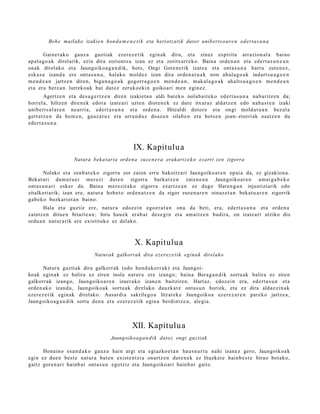 Beh e mailako izakie n hon d a m e n e t i k eta heriotzatik dator unib ert s o ar e n ed ert as u n a

        Gainer ak o gauz a guztiak ezer ez e tik egin ak dira, et a zinez espiritu arrazion al a baino
ap al a g o a k direl arik, ezin dira zoriont s u izan ez et a zoritxarr e k o. Baina orde n a n et a ed ert a s u n e a n
onak direl ako et a Jaungoiko a g a n d i k, hots, Ongi Gore n e tik izat e a et a ont a s u n a hart u zut e n e z ,
esk a s a izand a ere ont a s u n a , halako mold ez izan dira orde n a t u a k non ahul a g o a k indart s u a g o e n
m e n d e a n jartz e n diren, bigu n a g o a k gogorr a g o e n me n d e a n , m ak al a g o a k ahalt s u a g o e n m e n d e a n
et a era ber e a n lurreko a k bat dat oz zeruko e ki n goikoari me n egin ez.
         Agertz e n et a des a g e r t z e n diren izakiet a n aldi bat e k o nolab ait e k o ed ert a s u n a nab a ritz e n da;
horrel a, hiltzen diren e k edot a izat e a ri uzte n diot e n e k ez dut e itxuraz aldat z e n edo nah a s t e n izaki
unibert s al a r e n neurri a, edert a s u n a et a orde n a . Hitzaldi dotor e et a ongi mold a t u a n bez al a
gert a t z e n da he m e n , gauz a t u z et a urrun d u z doaz e n silab e n et a hots e n joan- etorri ak osatz e n du
ed ert a s u n a .



                                                    IX. Kapitulu a
                      Natura beka t aria orden a zuz e n er a erakart z e k o ezarri zen zigorra

         Nolako et a zenb a t e k o zigorra zor zaion erru bakoitz ari Jaungoiko a r e n ep ai a da, ez gizakion a.
Bekat ari da m u t u e i mer ezi dut e n zigorra bark at z e n zaien e a n Jaungoiko a r e n am ai g a b e k o
ont a s u n a ri esker da. Baina mer ezit ak o zigorra ezartz e a n ez dago Haren g a n injustiziarik edo
zitalkeriarik; izan ere, nat ur a hob e t o orde n a t z e n da zigor zuzen a r e n oinaz e t a n beka t u a r e n zigorrik
gab e k o bozkariot a n baino.
       Hala et a guztiz ere, nat ur a edoz ei n ego e r a t a n ona da beti, era, edert a s u n a et a orde n a
zaintz e n ditue n bitart e a n ; hiru hau e k erab a t des e gi n et a am ai tz e n badir a, on izat e a ri utziko dio
ordu a n nat ur a rik ere existituko ez delako.



                                                     X. Kapitulu a
                                 Naturak galkorrak dira ez er e z e t i k eginak direlako

       Natur a guztiak dira galkorrak (edo hond a k o rr a k) et a Jaungoi-
koak egin ak ez balira ez ziren inola nat ur a ere izango; bain a Berag a n di k sortu ak balira ez ziren
galkorrak izango, Jaungoiko a r e n izaer a k o izan e n baitzire n. Hart az, edoz ei n era, ed ert a s u n et a
orde n a k o izand a , Jaungoiko a k sortu a k direlako dauzk a t e ont a s u n horiek, et a ez dira alda e zi n a k
ezer ez e tik egin ak direl ako. Ausardi a sakrilego a litzat ek e Jaungoiko a ez er e z a r e n par eko jartz e a ,
Jaungoiko a g a n d i k sort u den a et a ezer ez e tik egin a berdintz e a , alegi a.



                                                    XII. Kapitulu a
                                         Jaungoiko a g a n di k datoz ongi guztiak

      Honaino es a n d a k o gauz a hain argi et a egiazko e t a n hau s n a r t u nahi izan ez gero, Jaungoiko a k
egin ez due n best e nat ur a bat e n exist e n t zi a onartz e n dut e n e k ez lituzket e hainb e s t e birao bot ak o,
gaitz gore n a ri hainb a t ont a s u n egotziz et a Jaungoiko ari hainb a t gaitz.
 