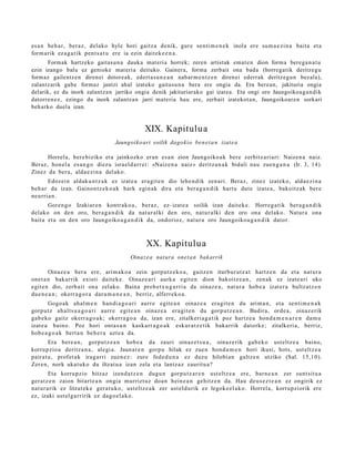 es a n beh a r, ber az, delako hyle hori gaitz a denik, gur e senti m e n e k inola ere sum a e zi n a bait a et a
form arik ez a g a t ik pent s a t u ere ia ezin dait ek e e n a .
      Formak hartzeko gaitasu n a dauka mat eria horrek; zeren artistak emat e n dion forma berega n a t u
ezin izango balu ez genioke mat eria deituko. Gainera, forma zerbait ona bada (horregatik deritzegu
formaz gailentzen direnei dotoreak, edert asu n e a n nabar m e n tz e n direnei ederrak deritzegun bezala),
zalantzarik gabe formaz jantzi ahal izateko gaitasu n a bera ere ongia da. Era berean, jakituria ongia
delarik, ez du inork zalantzan jarriko ongia denik jakituriarako gai izatea. Eta ongi oro Jaungoikoag a n dik
datorren ez, ezingo du inork zalantzan jarri mat eria hau ere, zerbait izatekot a n, Jaungoikoaren sorkari
beharko duela izan.


                                                XIX. Kapitulua
                                   Jaungoiko ari soilik dago kio ben e t a n izat e a

      Horrela, bere biziko et a jainkozko eran es a n zion Jaungoiko a k bere zerbitz ari ari: Naizen a naiz.
Beraz, hon el a es a n g o diez u isra el d a rr ei: «Naiz e n a naiz» deritz a n a k bidali nau zuen g a n a (Ir. 3, 14).
Zinez da ber a, alda e zi n a del ako.
       Edozein aldak u n t z a k ez izat e a era git e n dio lehe n dik zen ari. Beraz, zinez izat eko, alda e zi n a
beh a r da izan. Gainon tz e k o a k hark egin ak dira et a bera g a n d i k hart u dut e izat e a , bakoitz ak ber e
neurria n.
       Goren g o Izakiar e n kontr ako a , beraz, ez- izat e a soilik izan dait ek e . Horreg a tik ber a g a n d i k
delako on den oro, ber a g a n d i k da nat ur alki den oro, nat ur alki den oro ona delako. Natur a ona
bait a et a on den oro Jaungoiko a g a n d i k da, ondorioz, nat ur a oro Jaungoiko a g a n d i k dator.



                                                XX. Kapitulua
                                          Oinaz e a nat ura onet a n bakarrik

        Oinaz e a ber a ere, arim a k o a zein gorp ut z e k o a , gaitz e n iturbur ut z a t hartz e n da et a nat ur a
onet a n bakarrik existi dait ek e . Oinaz e a ri aurk a egit e n dion bakoitz e a n , zen ak ez izat e a ri uko
egit e n dio, zerb ait ona zelako. Baina prob e t x u g a r ri a da oinaz e a , nat ur a hob e a izat er a bultz atz e n
due n e a n ; okerr a g o r a dar a m a n e a n , berriz, alferr ek o a .
        Gogo ak ahal m e n han di a g o a ri aurr e egit e a n oinaz e a era git e n du arim a n , et a senti m e n a k
gorp ut z ah alt s u a g o a ri aurr e egit e a n oinaz e a era git e n du gorp ut z e a n . Badira, orde a, oinaz e rik
gab e k o gaitz okerr a g o a k ; okerr a g o a da, izan ere, zitalkeri a g a tik poz hartz e a hon d a m e n a r e n da m u
izat e a baino. Poz hori ont a s u n kask arr a g o a k eskur a t z e tik bak arrik datork e; zitalkeri a, berriz,
hob e a g o a k bert a n beh e r a uzt e a da.
       Era bere a n , gorpu t z e a n hob e a da zauri oinaz e t s u a , oinaz e rik gab e k o ust eltz e a baino,
korrupzio a deritz a n a , alegi a. Jaunar e n gorp u hilak ez zue n hon d a m e n hori ikusi, hots, ust eltz e a
pairat u, profet a k iragarri zuen e z: zure fed e d u n a ez duzu hilobian galtz e n utziko (Sal. 15,1 0).
Zere n, nork ukat uko du iltzat u a izan zela et a lantz az zauritu a?
        Eta korrupzio hitzaz izend a t z e n dugu n gorpu t z a r e n ust eltz e a ere, barn e a n zer sunt sit u a
ger at z e n zaion bitart e a n ongia murrizt uz doa n hein e a n gehitz e n da. Hau deu s e z t e a n ez ongirik ez
nat ur a rik ez litzat ek e ger a t u k o, ust eltz e a k zer ust eld urik ez legok e el a k o. Horrela, korrupziorik ere
ez, izaki ust el g a rririk ez dago el a k o.
 