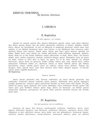 KRISTAU DOKTRINA
                                                     De doctrina christiana




                                                             I. LIBURUA


                                                           II. Kapitulua
                                                    Zer den «gau z a », zer «zein u »

         Gauz ek et a zeinu e k osatz e n dut e edoz ei n ikasku n t z a; gauz ak, orde a, zeinu bidez iraka st e n
dira. Beraz, gauz a k deitz e n diet nik zerb ait adier a z t e k o era biltz e n ez diren ei, adibid ez, makila,
harri a, aber e a et a horrel ak o a k. Ez naiz ari Moises e k ur mingo t s a k gez at z e k o erabili om e n zuen
m akilaz; ez et a Jakob ek burukot z a t hart u zuen harri az; ez et a Abrah a n e k ber e se m e a r e n ordez
oparitz at eskai ni zue n ab er e a z . Hau ek gauz a izat e a z gain best e gauz a batz u e n ager bi d e ere
badir a. Badira best e zeinu batz uk ere, zerb ait adier az t e k o soilik era biltz e n ditugu n a k, adibid ez,
hitzak. Inork ere ez ditu hitzak era biltz e n zerb ait adier az t e k o ez bad a . Horra, beraz, zeri deitz e n
dioda n zeinu: zerb ait ez a g u t z e r a em a t e k o era biltz e n ditugu n gauz ei. Horre g a tik, zeinu oro gauz a
ere bad a ; zerb ait ez den a deu s ez bait a; et a gauz a oro ez da zeinu. Gauz ak et a zeinu ak
ber eizt e a n , gauz ei buruz ari gar e n e a n halako mold ez mintzo gar a eze n, batz uk best e zerb ait
adier a z t e k o era biltz e n badir a ere, dualt a s u n horrek ez baitio trab arik jartz e n guk helbur u
hart ut a k o a ri, alegi a, lehe nik gauz ei buruz et a ondor e n zeinu ei buruz jardut e a . Gogo a n har
dez a g u n , bad a, gauz ak berez orain diren horret a n hart u beh a r ditugul a gogo a n , ez berez ko
izat e a z ap art e signifika dez ak e t e n a .
III. Kapitulu a
                                                             Gauz e n zatike t a

        Gauz a batz uk goz atz ek o dira, best e a k erabiltz eko et a bat e n batz uk goz at z e k o zein
era biltz eko. Gozatz e k o diren e k zorion eko egit e n gaituzt e . Erabiltzeko diren gauz ak lagun g a r ri
zaizkigu gar a m a t z a t e zoriont s u egit e n gaituzt e n a k lortzeko et a haiei itsat si ahal izat eko. Eta guk,
era bili et a goz at u egit e n dugu n o k, bien art e a n dihard u g u ; bain a era biltz eko diren a k goz at u nahi
izanez gero, gur e bizibid e a nah a s t u egit e n dugu, okert u ere batz u e t a n , et a beh e k o gauz e n
zalet a s u n a k mug a t u t a , geur e g a n a t u et a goz at u beh a r genit u e n hai et a tik atz er a t u edo urrun d u
egit e n gara.




                                                           IV. Kapitulu a
                                               Zer den gozat z e a eta zer erabiltz e a

        Goz a t z e a da        ga u z a b a ti be r a r e n a m o d i o a g a t i k at xikitz e a . Era biltz e a , be rriz, m ai t e
du g u n a er di e s t e k o    ap r o p o s a iza n dai t e k e e n zer b a i t e t a z bali a t z e a , m ai t a t z e a m e r e z i b a d u .
Zile gi zk o a ez d e n        er a b il e r a ri ab u s u a dei t u be h a r zaio e d o ge hi e gi k e ri a . Erro m e s a k b a gi n a ,
zorio n t s u izat e k o       a b e r ri m i n e z , erro m e s a l d i a r e n zoritx a r r a ri a m a i e r a e m a n et a ab e r ri r a
 
