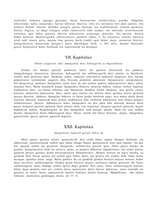 itzult z e k o irrika t a n e g o n g o gin a t e k e ; bai n a horr e t a r a k o ezi n b e s t e k o a ge n u k e ibilgail u a
leh o rr e r a k o na hi z its a s o r a k o , ha r t a z b ali a t u z ab e r ri r a iritsi et a zorio n t s u bizi ah a l izat e k o . Eta
itzul e r a bid e a n ont zi a n ibilal di a at s e g i n e gi t e n ba z a i g u et a er a b il t z e k o a k zire n a k goz a t z e n
h a s t e n ba g a r a , ez du g u tx a n g o a azk a r a m a i t z e r i k n a hi iza n g o ; et a oke rr e k o er o s o t a s u n a k
zorio n t s u e gi n be h a r gint u e n a b e r ri a ar b ui a t z e r a er a m a n g o gint u z k e . Era be r e a n , bizitz a
hilkor ho n e t a n Jaun a r e n g a d i k er b e s t e r a t u t a ga u d e l a (2Kor. 5, 6), zorio n t s u izat e k o a b e r ri r a
itzuli n a hi iza n e z ger o , m u n d u h a u goz a t u ba rik er a b ili e gi n be h a r du g u , sork a ri e n bit a r t e z
Jaun g o i k o a r e n ikus e z i n a k ikus g a r ri ge r t a da kizki g u n (Erm . 1, 20), hot s , m u n d u ho n e t a k o
ga u z a kor p o r a l e n bid e z b e ti k o a k et a es pi rit u a l a k lor ditz a g u n .



                                                       VII. Kapitulu a
                      Den e k ezag u t z e n dut e Jaungoiko a deu s hob e a g orik ez dago el a k o a n

         Zeruko et a lurreko gauz ak jainkotz a t hart u et a gurtz e n dituzt e n e k ere jainko e n
Jaungoiko a g a n pent s a t z e n dut e n e a n , hob e a g o rik et a sublim e a g o rik deus pent s a ez dait ek e e n
zerb ait dela aitortz e n dut e. Gizakiak, orde a, ond a s u n ezb er di n e n pod erioz mu gitz e n dira, batz uk
gorp ut z a r e n senti m e n a k era git e n ditu, best e a k arim ar e n adi m e n a k . Gorputz ar e n sentip e n p e a n
bizi diren e n t z a t jainko e n Jaungoiko a zeru a bera da edo zeru a n gehi e n nab a r m e n t z e n den a , edot a
mun d u a bera. Baina mun d u tik kanp o Jaungoiko a bilatz e n saiatz e n badir a, ordu a n zerb ait argits u a
irudikatz e n dut e, et a bera u infinitu a edo bikain e n a dirudi e n form a dauk a n a ; hau guztia sus m o
hut s e a n oinarrit ut a pent s a t z e n dut e; edot a giza itxuraz ere janzt e n dut e, gizakia orore n gain e tik
jartz e n dut e n e k . Jainkoe n Jaungoiko bakarr a ez bain a jainko berdi n a k ugari, ezin kont a ah al a direla
sines t e n dut e n e k , bakoitz ak bere arim a n irudikatz e n ditu, norb er a k bikain e n a k ust e ditu e n gorp ut z
nolakot a s u n e z jantzit a. Adime n a r e n bidez Jaungoiko a zer den jakin nahi dut e n e k ikust e n diren
gauz a korpor al guztie n gain e tik Hura jartz e n dut e, et a espiritu al ulerg a rri guzti en gain e tik, hau e k
aldakorr a k badira. Norge hi a g o k a ari dira Jaungoiko a nork gora g o ipiniko. Inork ere ezin irudika
dez ak e Jaungoiko a baino bikain a g o rik deu s. Beraz, den a k bat dat oz hon e t a n , alegi a, Jaungoiko a
gaino n t z e k o gauz a guzti en gain e tik dago el a .



                                                     XXII. Kapitulua
                                           Jaungoikoa z bakarrik gozat u beh ar da

        Diren gauz a guztie n art e a n goz at z e k o a k dira soilik lehe n aipat u ditugu n betiko ak et a
alda e zi n a k; gaino n t z e k o a k era bili egin beh a r ditugu hau e n goz a m e n e r a iritsi ahal izat eko. Gu geu
ere, gauz ak era bili et a goz atz e n ditugu n o k, nolab ait e k o gauz a k gar a. Zinez gauz a han di a da
gizakia, Jaungoiko a r e n irudi et a antz er a egin a, ez gorpu t z hilkorrari dagokio n e a n , bai orde a piztien
gain e tik jartz e n gaitu e n arim a arraz oi d u n a r e n bikaint a s u n e z . Hem e n sortz e n da arazo han di a, ea
gizakiak ber e buru a goz at u ala era bili egin beh a r due n; ala goz at u et a erabili, biak. Elkar mait e
dez a g u n agind u a em a n zaigu. Baina gald er a da, ea gizakiak gizaki a ber ar e n kaus a z mait a t u beh a r
due n ala best e zerb ait e n g a t i k. Gizakia gizaki berar e n kaus a z m ait at z e a hart az goz atz e a da; best e
zerb ait e n g a t ik m ait e bad u g u era bili egit e n dugu gizaki a. Nire ust ez, best e zerb ait e n g a t i k m ait at u
beh a r dugu gizakia; izan ere, zerb ait ber ez m ait at z e a n datz a bizitza doh a t s u a , zeina oraindik ere
gauz a t u ez arre n, hare n esp er a n t z a k pozt e n baikait u bizitza hon e t a n . Madarikat u a , –dio Liburu
Sant u a k– konfiantz a gizaki a g a n due n a . (Jr. 17, 5)
 