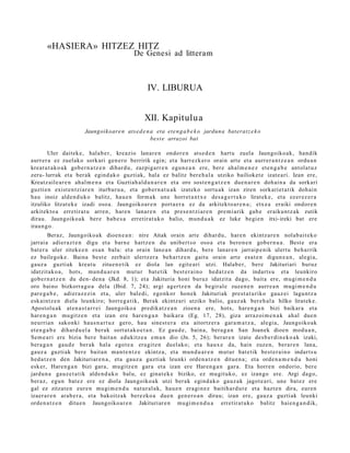 «HASIERA» HITZEZ HITZ
                                               De Genesi ad litteram



                                                      IV. LIBURUA


                                                    XII. Kapitulu a
                         Jaungoikoar e n ats e d e n a eta et e n g a b e k o jardun a bat erat z e k o
                                                     best e arrazoi bat

       Uler dait ek e, hala b e r, kreazio lanar e n ondor e n ats e d e n hart u zuel a Jaungoiko a k, han dik
aurr er a ez zuel ako sorkari gen e r o berririk egin; et a harr ezk er o orain art e et a aurrer a n t z e a n ordu a n
kreat u t a k o a k gob e r n a t z e n dihar d u , zazpig arr e n egu n e a n ere, bere ahal m e n e z et e n g a b e ant ol a t u z
zeru- lurrak et a berak egind a k o guzti ak, hal a ez balitz ber e h al a utziko bailioket e izat e a ri. Izan ere,
Kreatz aile a r e n ahal m e n a et a Guztiah al d u n a r e n et a oro sost e n g a t z e n due n a r e n doh ai n a da sorkari
guzti en exist e n t zi ar e n iturburu a , et a gob er n a t u a k izat eko sortu a k izan ziren sorkari et a tik doh ai n
hau inoiz alde n d u k o balitz, hau e n form a k une horret a n t x e des a g e r t u k o lirat ek e, et a ez er ez e r a
itzuliko litzat ek e izadi osoa. Jaungoiko ar e n port a e r a ez da arkitekt o a r e n a ; etx e a eraiki ondor e n
arkitekt o a erretira t u arre n, hare n lanar e n et a pres e n t zi a r e n pre mi arik gab e eraiku nt z a k zutik
dirau. Jaungoiko a k ber e bab e s a erretir at uk o balio, mun d u a k ez luke begi e n itxi- ireki bat ere
iraun g o.
         Beraz, Jaungoiko a k dioen e a n : nire Aitak orain art e dihar d u , hare n ekintz ar e n nolab ai t e k o
jarrai a adier a z t e n digu et a barn e hartz e n du unibert s o oso a et a bero n e n gob er n u a . Best e era
bat er a uler ziteke e n es a n balu: et a orain lane a n dihard u, bere lanar e n jarraip e nik ulert u beh a rrik
ez bailegok e. Baina best e zerb ait ulertz er a beh a r t z e n gaitu orain art e esa t e n digun e a n , alegi a,
gauz a guztiak krea t u zitue n e tik ez diola lan egit e a ri utzi. Halab e r, ber e Jakituriari buruz
idatzit ako a , hots, mun d u a r e n mut ur bat e tik best e r ai n o hed a t z e n da indart s u et a leunkiro
gob e r n a t z e n du den- den a (Jkd. 8, 1); et a Jakituria honi buruz idatzit a dago, bait a ere, mugi m e n d u
oro baino bizkorra g o a dela (Ibid. 7, 24); argi agertz e n da begir al e zuze n e n aurr e a n mugi m e n d u
par e g a b e , adi er a z e zi n et a, uler bale di, ego nkor hon e k Jakituriak prest a t u riko gauz ei lagu nt z a
esk aint z e n diela leunkiro; horre g a tik, Berak ekintz ari utziko balio, gauz ak ber e h al a hilko lirat ek e.
Apostolu ak at e n a s t a r r ei Jaungoiko a predik at z e a n zioen a ere, hots, har e n g a n bizi baikar a et a
har e n g a n mu gitz e n et a izan ere har e n g a n baikar a (Eg. 17, 28), giza arraz oi m e n a k ah al due n
neurria n sako nki haus n a r t u z gero, hau sine st e r a et a aitortz er a gar a m a t z a , alegi a, Jaungoiko ak
et e n g a b e dihard u el a berak sort ut a k o e t a n . Ez gau d e , bain a, bera g a n San Joanek dioe n mod u a n ,
Sem e a ri ere bizia ber e bait a n edukitz e a em a n dio (Jn. 5, 26); berar e n izat e des b e r di n e k o a k izaki,
ber a g a n gau d e ber ak hala egot e a era git e n duel ako; et a haux e da, hain zuze n, berar e n lana,
gauz a guzti ak ber e bait a n ma n t e n t z e ekintz a, et a mun d u a r e n mut ur bat e tik best e r ai n o indart s u
hed a t z e n den Jakituriar e n a , et a gauz a guzti ak leunki orde n a t z e n ditu e n a ; et a orde n a m e n d u honi
esk er, Hare n g a n bizi gar a, mugitz e n gar a et a izan ere Haren g a n gar a. Eta horre n ondorio, ber e
jardu n a gauz e t a t ik alde n d u k o balu, ez ginat e k e biziko, ez mu git uko, ez izango ere. Argi dago,
ber az, egu n bat e z ere ez diola Jaungoiko a k utzi ber ak egind a k o gauz a k jagot e a ri, une bat ez ere
gal ez zitzat e n eure n mugi m e n d u nat ur al a k, hau e n era gi n e z baitih ar d u t e et a hazt e n dira, eur e n
izaer a r e n ara b e r a , et a bakoitz ak ber ezko a due n gen e r o a n dirau; izan ere, gauz a guztiak leunki
orde n a t z e n ditu e n Jaungoiko a r e n Jakituriar e n mugi m e n d u a erretir at uk o balitz haien g a n d i k,
 