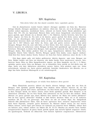 V. LIBURUA

                                                 XIV. Kapitulua
                   Nola ulertu behar den San Joanek esa n d a k o hura: «egin d a k o guztia»

        Ezin da eba nj elio ar e n txat al a hon el a irakurri: «ber a g a n egind a k o oro bizia da». Bereizt e n
baitu g u lehe nik, «ber a g a n egind a k o a » et a ondor e n , «bizia da». Izan ere, zer ez da bera g a n egin a,
hainb a t sorkari aipat z e a n , mun d u k o a k barn e, salm o a k ere hon el a baitio: Den ak jakinduri az egin
dituzu (Sal. 103, 24), et a Apostolu a k: Berar e n bidez sortu zitue n Jaungoiko ak zeru- lurret a n diren
gauz a guztiak, ageri diren a k et a ez diren a k (Kol. 1, 16). Ondorioz, horrel a ber eizit a, lurra ber a et a
bert a n dago e n oro bizia da. Eta nork ez du ikust e n , gauz a guzti ak bizi direl a esa t e a abs ur d o a
bad a , are et a abs ur d o a g o a dela hau e k bizia direl a es at e a ; batik bat kont u a n hartz e n bad u g u
eb a nj el ari ak bereizt e n duel a zein bizitza mot az ari den, zera gehitz e n due n e a n : Bizia zen gizakie n
argi a (Jo. 5, 26)? Zeh az t u egin beh a r da, ber az, egin den guztia es at e a n ondorio gisa jarrai
dez a g u n , Bera g a n bizia da; esa n nahi bait a, ez bere bait a n, hots, bere izat e a n , zeinar e n bidez egin
baitz e n kreazio a et a sorkari ar e n izat e a ; Berag a n da bizia, hark egind a k o a k egin aurr etik eza g u n a k
baitzitu e n . Horreg a tik ez dauk a bizia Bera g a n , hark egind a k o krea t u r a k bere bait a n due n mod u a n ;
Berag a n dauk a, Bera del ako gizakie n bizia et a argi a, Jaungoiko a r e n Jakituria bera, Hitza ber a,
Jaungoiko Aitare n Sem e bakarr a . Horrel a, Berag a n egin ak bizia dauk a, esa n a dago e n mod u a n :
Aitak bizia ber e bait a n dauk a n bez al a, Sem e a ri ere bizia ber e bait a n edukitz e a em a n dio (Jo. 5, 26)

       Ezin dugu aipat u gab e utzi kodiz e garbi e n e t a n idatzit a dago e n a : egin zen a, Berag a n zen
bizia. Halako mold ez non bizia zen dioe n e a n uler dadi n harak o best e pas ar t e a r e n antz er a , hots,
hasi er a n baz e n Hitza et a Hitza Jaungoiko a r e ki n zego e n , et a Hitza Jaungoiko zen (Jo. 1, 1). Beraz,
egind a k o guzti a aurrez bizia zen Bera g a n , et a ez nolan a hi ko bizia; piztiak ere bizi direla es a n ohi
dugu, bain a ezin dut e Jakituriar e n part ai d e t z a goz at u; haler e, bizia gizakie n argi a zen. Arima
arraz oid u n a k, nolan a hi ere, hare n graziaz garbit u a k, hon el ak o ikuskizun e r a irits dait ezk e, et a ez
dago hau baino ikuskizun bikain a g o rik ez et a zoriont s u a g o rik.




                                                 XV. Kapitulua
                            Jaungoiko a g a n zer nolako bizia dauk at e n diren guzti e k

       Baina Ebanj elioko pas ar t e a irakurri et a hon el a ulertz e n bad u g u : egin a den oro, bizia da
Berag a n ; hark egind a k o guztiak Berag a n bizia dauk al a ulert u beh a rr a bai es t e n da; et a bizi
horret a n gauz a guzti ak ikusi zitue n, egit er a k o a n ; et a ikusi bez al a egin zitue n. Ez zitue n bera g a n d i k
at ikusi, ber a g a n baizik, et a halax e azt ert u zitue n ber ak egind a k o guztiak. Bere ikusp e n a ez da
Aitare n a r e n ezb er di n a, bat et a bera baizik, bion subst a n t zi a ere bat et a ber a den mod u a n . Joben
liburu a n ere gauz a guztiak egin zitue n Jakituria ber a aipatz e n da: Baina non aurkitu jakinduri a?
Non du bere egoitz a adi m e n a k ? Gizakiak ez daki hart ar a dar a m a n bide a et a ez da aurkitz e n
mun d u a n (Jb. 28, 12), et a gerox e a g o : Hari buruz zer edo zer entz u n dugu, bai. Jaungoiko ak
bak arrik daki jakinduri ar e n bide a, hark du hare n egoitz ar e n berri, ortziar e n mug e t a r ai n o iriste n
bait a har e n begir a d a , zerup e k o guzti a ikust at z e n du. Haize ari indarr a ara ut u et a urei neurria
finkat u zien e a n , euri ari lege a jarri zione a n et a tximist a ri et a trum oi ari bere n ibilbide a, ordu a n ikusi
et a balor at u zuen, ordu a n arak a t u et a finkat u (Jb. 28, 22- 27). Hau eki n et a antz ek o best e hainb a t
testig a n t z a r e ki n froga tz e n da gauz a hau e k guztiak egin ak izan aurr etik Egileak eza g u t z e n zituel a;
et a egiazko a g o a k , betiko ak et a alda e zi n a k ziren hein e a n Egilear e n ez a g u m e n e a n . Edonor e n t z a t
 