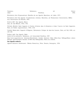 Una m u n o ,                               Sala m a n c a ,                               ed.                                 Univer-
sida d                                                         Pontificia,                                                      1986.

P EGUEROLES , JUAN: El pens a m i e n t o filosófico de san Agustín, Barcelon a, ed. Labor, 1972.

P EGUEROLES , JUAN: San Agustín. Un plato ni s m o cristian o, Barcelon a , ed. Promocion e s Universita ri a s, Biblio-
tec a Universit a ri a de Filosofía, 1985.

S CIACCA, M.F.: San Agustín, Barc e-
lona, ed. Luis Miracle, 1954, I. lib.

TESTARD , MAURICE : Saint Augusti n et Cicéron (Cicéron dans la forma tio n et dan s l´oeuvr e de Saint Augustin),
Paris, ed. Étude s augu s ti ni e n n e s , 1958, 2 lib.

VANNIER , MARIE-ANNE: Augusti n d´Hippon e , Dictionn air e Critique de Jean- Ives Lacost e, Paris, ed. Puf, 1998, orr.
105- 108.

Zenb ai t egile: San Agustín. Medi-
tación de un cent e n a ri o, Sala m a n c a , ed. Universid a d Pontificia, 1987.
http://www. a u g u s t i n u s . d e «Litera t u r.D a t e n b a n k » izeneko loturar e n bidez (Datu- bas e bibliografiko a) eskur a
dait e zk e agus ti n ologi a ri buruz ko 25.00 0 fitxa bibliogr afiko, liburu eta artikulu.
San Agustin euskaraz
Agustiñ Gure a r e n aitorkizu n a k / Nikola s Orm a e t x e a , Orixe. Zara u tz, Itxarop e n a , 1956.
 