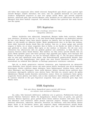 aski beh a r luke eza g u t z e a k edot a irmoki sine st e a k Jaungoiko a k egin ditu el a gauz a guzti ak (egin
aurr etik Berag a n zeud el a ulertz eko); nire ust ez, izan ere, gizakirik inozo e n a k ere ezin pent s a
zez ak e e n Jaungoiko a k eza g u t z e n ez zue n ez er egin go zuenik. Beraz, egin aurr etik ez a g u n a k
bazitu e n , zalantz arik gab e egin aurre tik Bera g a n ziren, betid a nik et a era alda e zi n e a n bizi diren et a
(Bera g a n ) bizia diren mod u a n ez a g u n a k . Eta sorkari ak, bakoitz a bere gen e r o a n den mod u ber e a n
izan dira egin ak.



                                                  XVI. Kapitulua
                                   Sorkariak baino errazkiag o antz e m a t e n dug u
                                               Jaungoiko a adi m e n a z

        Ordu a n , betid a niko izat e alda e zi n a k, Jaungoiko ak, Bera g a n baldin bad u existitz e a , Moisesi
es a n zitzaion e z : Ni naiz e n a naiz (Irt. 3, 14), izat e horrek Berak egind a k o e n oso des b e r di n a beh a rko
du izan, zere n Berar e n izat e a bait a jatorriz egiazko a et a bak arr a, beti era ber e a n dirau el ak o et a
aldat u ez ezik inondik ere alda e zi n a delako. Berak egind a k o e t a t i k deu s ez da Bera den mod u a n ,
bain a eduki, hasi er a tik dauzk a den a k Bera den mod u a n . Izan ere, ez zitue n egingo egin aurr etik
eza g u t u ez balitu, et a ez zitue n ez a g u t u k o ikusi ez balitu, ez et a ikusiko ere eduki ez balitu, et a
egin gab e k o a k ez zitue n edukiko Bera egin a ez den mod u a n ez bale uzk a. Eta nik es a n arre n
subst a n t zi a hau adi er az e zi n a del a et a gizaki ak gizakiari ezin azald uzko a , ez bad a den b or a et a
es p azio a bet e t z e n dut e n hitzak baliat uz, Bera den b or a et a leku orore n aurre tik delarik, hala et a
guztiz, Berak egind a k o gauz a asko baino gert u a g o dago gug a n di k gure Egilea; zere n har e n g a n bizi
baikar a et a har e n g a n mugitz e n , et a izan ere har e n g a n baikar a (Eg. 17, 28). Eta gauz a hau e t a riko
asko et a asko gure adi m e n e t i k urrun dau d e , izat e des b e r di n a g a t i k, gorpu t z e z ko a k direlako. Gure
adi m e n a k ezin ditu Jaungoiko a g a n ikusi egin ak izan ziren arraz oi kaus al e t a n , horrel a zenb a t ,
norai noko a k et a nolako ak diren jakiteko, ez baititu gu gorp ut z a r e n senti m e n e z sum a t z e n .

        Egia da, ez dau d e gorp ut z a r e n zentz u e n irism e n e a n , gure begir a m e n e t i k et a ukim e n e t ik
urrun dau d el a k o, best e batz u e k tart e a n edo aurk a jartz e n baitira; horre g a tik izan ohi da han di a g o a
ber ai e n g a n a iristeko era biltz e n dugu n ah al e gi n a , hai en Egilear e n g a n a iristeko a baino, nahiz et a
askoz bikain a g o a izan Hone n g a n a iriste a at alik tipien e a n adi m e n zintzo ak bert a n aurkitz e n due n
zoriont a s u n oparo a g a t ik, unibert s o osoa ulertz e a baino. Hori dela et a, arraz oiz egit e n die agirika
Jakinduri ar e n liburu ak mun d u hon e t a k o azt ertz aile ei, es a n e z : Zere n et a mun d u a r e n barn e egitur a
eza g u t z e k o bez ai n jakint su izan badir a, nola ez dut e mun d u a r e n Jauna lehe n a g o aurkitu? (Jkd. 13,
9). Lurrar e n oinarri ak ez dira gur e begi e n t z a t ez a g u n a k , bain a gur e arim e t a tik gert u dago lurra
finkat u zue n a .



                                                 XXIII. Kapitulua
                           Nola egin ditue n Jaungoiko a k gauz a guztiak aldi bere a n,
                                    eta nolata n orain artelan e a n dihardu e n

        Gu, orde a , bide horiet a tik dabiltz a n e n zitalkeria n eror ez gait ez e n , Probid e n t zi ak ber ak gida
gaitz al a Eskritur a Sant u a r e n ildotik. Eta Jaungoiko a r e n ekintz ei buruz ari gar el a, saia gait ez e n
azt ert z e n , Berar e n lagun t z a z, gauz a guztiak bat e r a kreat u ondor e n ats e d e n a nola hart u zuen, et a
nola dihar d u e n orain art el a n e a n aldien jarrai a n esp ezi e a k era git e n . Errep a r a dez a g u n edoz ei n
zuhaitz e n ed ert a s u n a , enborr e a n , adarr e t a n , host o e t a n et a fruitu et a n ; orain bet e- bet e a n ikust e n
dugu n form a ez da bat- bat e a n gar a t u, guk eza g u t z e n dugu n orde n a m e n d u a ri jarraiki baizik:
lurre a n lehe n hazia itsat si, et a sustr ai e t a t ik gar at u z joan dira at al guzti ak; hazitik dat orkio
 