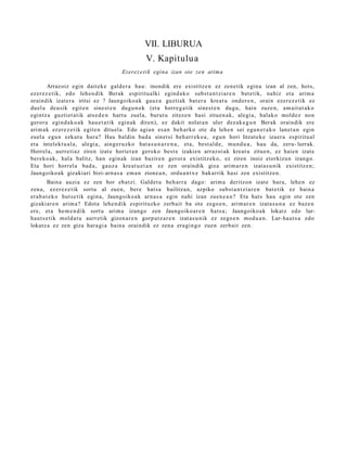 VII. LIBURUA
                                                  V. Kapitulu a
                                       Ezerez e ti k egina izan ote zen arima

       Arrazoiz egin dait ek e gald er a hau: inondik ere existitz e n ez zen e tik egin a izan al zen, hots,
ezer ez e tik, edo lehe n dik Berak espiritu alki egind a k o subs t a n t zi ar e n bat e tik, nahiz et a arim a
oraindik izat er a iritsi ez ? Jaungoiko a k gauz a guztiak bat er a kreat u ondor e n , orain ezer ez e tik ez
duel a deusik egit e n sine st e n dugu n o k (et a horre g a tik sines t e n dugu, hain zuze n, am ait ut a k o
egintz a guztiet a tik ats e d e n hart u zuel a, burut u zitez e n hasi zitue n a k, alegi a, halako mold ez non
geror a egind a k o a k hau e t a t ik egin ak diren), ez dakit nolat a n uler dez ak e g u n Berak oraindik ere
arim ak ez er e z e tik egit e n ditu el a. Edo agia n es a n beh a rko ote da lehe n sei egu n e t a k o lanet a n egin
zuel a egu n ezkut u hura? Hau baldin bad a sinet si beh a rr e k o a , egu n hori litzat ek e izaer a espiritu al
et a intelekt u al a , alegi a, aing er u z ko bat a s u n a r e n a , et a, best al d e , mun d u a , hau da, zeru- lurrak.
Horrel a, aurre ti az ziren izat e horiet a n geroko best e izakien arraz oi ak kreat u zitue n, ez haien izat e
ber eko a k, hala balitz, han egin ak izan bazire n geror a existitz eko, ez ziren inoiz etorkizu n izango.
Eta hori horrel a bad a , gauz a kreat u e t a n ez zen oraindik giza arim a r e n izat a s u nik existitz e n;
Jaungoiko ak gizakiari bizi- arn a s a em a n zione a n , ordu a n t x e bakarrik hasi zen existitz e n.
         Baina auzi a ez zen hor eb at zi. Galdet u beh a rr a dago: arim a deritzon izat e hura, lehe n ez
zen a, ez er ez e tik sortu al zuen, bere hat s a bailitza n, azpiko subst a n t zi ar e n bat e tik ez bain a
era b a t e k o hut s e tik egin a, Jaungoiko ak arn a s a egin nahi izan zuen e a n ? Eta hat s hau egin ote zen
gizakiar e n arim a? Edot a lehe n dik espirituzko zerb ait ba ote zego e n , arim ar e n izat a s u n a ez baz e n
ere, et a he m e n d i k sort u arim a izango zen Jaungoiko a r e n hat s a; Jaungoiko a k lokatz edo lur-
haut s e tik mold a t u aurr etik gizon a r e n gorp ut z a r e n izat a s u nik ez zego e n mod u a n . Lur- haut s a edo
lokatz a ez zen giza hara gi a bain a oraindik ez zen a era gi n g o zuen zerb ait zen.
 