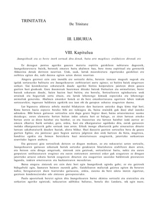 TRINITATEA
                                                    De Trinitate



                                                  III. LIBURUA


                                                VIII. Kapitulu a
  Jaungoiko a k eta ez best e inork sortuak dira den a k, baita arte ma gik o e z eraldat z e n direnak ere

      Ez dez a g u n pent s a ageriko gauz e n m at e ri a espiritu gaizkile e n nahi er a r a dago e nik,
Jaungoiko ar e n e r a baizik, beron e k em a t e n baitu ah al m e n hau, bere tronu espiritu al et a gore n e tik
Aldaezin a den a k deritzon neurria n. Urak, suak, lurrak m e a t oki e t a r a zigort ut a k o gaizkileei ere
zerbitz u egit e n die, nahi dut e n a egit e n uzte n diet e n neurri a n.
        Ainger u gaizto ei ezin zaie inondik ere sortz ail e deitu, berai e n izen e a n m a go e k sug e a k et a
igelak sort ar a ziko balituzt e ere Jaungoiko a r e n zerbitz ari ari aurr e egin ez; ez baitira haiek ainge r u e n
sorkari. Gai kosmiko e t a n ezkut a t u rik dau d e ageriko bizitza korpor al e r a jaiotz e n diren gauz a
guzti en hazi gisako a k. Gure ikus m e n a k haut e m a n ditzak e batz uk fruitu et a n et a ani m ali et a n ; best e
batz uk ezkut u a n dau d e , haien hazie n hazi baitira; et a horrel a, Sortz aile a r e n agind u e t a r a urak
arrai n a k et a heg a z ti ak sortu zitue n, et a lurrak lehe n e n g o kimu ak esp e zi ek a et a lehe n e n g o
ani m ali ak gen e r o k a . Ahalm e n em a n k o r hon e k ez du ber e em a n k or t a s u n a agortz e n lehe n izakiak
sortz e a r e ki n; inguru a n baldintz a egokirik eza izan ohi da gar a p e n zeh a t z a era g oz t e n due n a .
        Lur bigun e r a aldat u t a arbol a mar d ul bilakatz e n den haziar e n antz ek o dugu kimu ttipi hori.
Kimu horre n hazi a esp ezi e berek o bihi are txikiago a da, bain a oraindik guk ikusi ah al izat eko
adin ak o a . Bihi hon e n gait a s u n sortz aile a ezin dugu geur e begi ez ikusi, bain a arraz oi m e n a z sus m a
dez ak e g u ; zere n ele m e n t u horien bait a n indar ezkut u hori ez bale go, ez ziren lurre a n ern ek o
bert a n erein ez diren hainb a t et a hainb a t ; ez et a itsaso e t a n et a lurre a n hainb a t izaki aurr ez ar-
em e e n elkartz e barik sortuko; gero, orde a, hazi et a elkarg a n a t u z ugald uk o dira, eur ak gur a s o e n
inolako elkarg a n a t z e rik gab e sortu ak izan arre n. Erleek inongo elkartz e rik gab e ern ar a z t e n dituzt e
lurre a n sak a b a n a t u rik dau d e n haziak, ahor a bilduz. Hazi ikusezin guztie n sortz aile a ber a da gauz a
guzti en Egilea; et a jaiotz e a z gure begi e n aurr er a jalgitze n den orok hartz e n du bizia, mugitz e a ,
han ditz e egoki a et a form e n bereizk et a hazi mist eriot s u e n era gi n e tik, jatorrizko sorku nt z a n
ezarrit ako lege e n ara b e r a .
       Eta gura s o ei giza sortz aile ak deitz e n ez diegu n mod u a n , ez et a nek az a ri ei uzte n sortz aile,
Jaungoiko ar e n gait a s u n ezkut u a k horiek sortz ek o gizakiar e n bitart e k ot z a erabiltz e n due n arre n,
era bere a n ezin ditugu aing er u a k, zintzo ak zein gaizto ak, sortz ailetz a t hart u, nahiz et a eur e n
gorp ut z e n sotiltas u n a r e n era gi n e z et a eur e n zentz u m e n zorrotz ei esker guk eza g u t z e n ez ditugu n
jatorrizko arraz oi ezkut u horiek eza g u t z e n dituzt e n et a osa g a r ri e n sasoizko baldintz a k prest a t z e n
lagun d u , izakien ern et z e a r e n et a hazku n t z a r e n me s e d e t a n .
       Baina aing er u zintzo ek ere ezin dut e hori egin Jaungoiko a k agind u gab e; ez et a gaizto e k
bide g a b e ki egin, Jaunar e n bai m e n zuzenik gab e. Gaizkilear e n m al ezi ak gaizto a egit e n du berar e n
nahi a; ber e g a n a t z e n due n txarr er a k o gait a s u n a , orde a , zuzen a da bere edot a inore n zigortz at ,
gaizto e n kond e n a zi or ak o edo zintzo e n gore s p e n e r a k o .
      Paulo apos t ol u a k ber eizi egit e n ditu Jaungoiko a r e n barn e ekintz a sortz aile et a eratz ail e a et a
sorkari e n ageriko egintz ak; nekaz a ri e n adibid e a baliat uz, hon el a dio: Land at u , nik egin nue n;
 