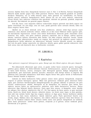 urezt a t u Apolok; bain a hazi, Jaungoiko ak haziar a zi zue n (1. Kor. 3, 6) Horrel a, bizitzan Jaungoiko ak
bak arrik mold a dez ak e gogo a ber e ohiko graziar e n bitart e z; bain a kanpo tik gizakiek ere pre dika
dez ak e t e Ebanj elio a, et a ez soilik zintzo ek egiaz, bait a gaizto ek ere noizbe hi nk a ; era ber e a n
ageriko gauz e n sorkun tz a Jaungoiko a r e n barn e ekintz a da, et a oro sortu ondor e n , nekaz a ri ak
soro a n bez al a, ber e nahi er a r a era biltz e n ditu ageriko a k, zintzo ak et a gaizto ak, gizakiak, ainge r u a k
et a aber e a k , bizi- indarr a k et a gurari ak goga r a ban a t u z .
       Ezin dut, beraz, es a n ma gi azk o indarr ez erak a rrit ak o aing er u gaizto ak izan direl a sug e e n et a
igelen sortz aile ak; et a ezin dugu, ezt a ere es a n, gizaki gaizto a k uzte n sortz ail e direnik, nahiz et a
haie n era gi n e z hazt e n ikusi.
        Jakobek ere ez zitue n kolore ak sortu ber e art al d e e t a n , ask et a n ziriak begi aurr e a n ezarri
zizkien e a n am ei ah ari ek est altz ek o ordu a n. Ardiak ere ez dira eure n bildots e n kolore ugari e n egile,
ziri m arr a d u n a k begizt a t z e a n sortz e n ziren kolore des b e r di n e n fant a si a k gord e zituzt el ako eur e n
arim e t a n ; hau, orde a , ezin gert a zat ek e e n gorp ut z a espiritu a k jota ez bale go, enbrioi ego er a n
arku m e sa m u rr a ri kolore a trans m i tit u ah al izat eko. Eta elkar era git e n dut e n e a n bez al a, arim ak
gorp ut z e a n edot a alder a n t zizko a izand a ere era gi n a , beti gert a t z e n da izadiar e n arau e n arab e r a ,
Jaungoiko ar e n betiko jakituri an era alda e zi n e a n bait a u d e ez arrit a lehe n dik ara u ok; et a jakituria
hori ezin du gord e inongo esp a zi orik; et a alda e zi n a delarik, gauz a galkor guzti ak orde n a t z e n ditu,
hark sortu a izan ezik hau e t a rik deu s ez bailitzat ek e existituko.



                                                   IV. LIBURUA


                                                   I. Kapitulua
 Gure gaitzare n eza g u t z a k hob e a g o t z e n gaitu. Haragi egin den Hitzak argitz e n ditu gure ilunp e a k

       Poz alda e zi n e tik albor a t u a k ego n arre n, ez gau d e era b a t har e n ere m u tik ap art e ; horre g a t ik
gabiltz a gauz a aldakor et a behi n- behin ek o hau e t a n betikot a s u n a r e n , egiar e n et a zorion ar e n bila,
ez baitu inork heriotz a, errore a , arra n g u r a nahi. Horreg a tik igortz e n dizkigu Jaungoiko ak bere
agerk u n d e a k , gure dest e rr u k o pre mi a k as et z e k o; ohart a r a zi nahi baitigu he m e n ez dago el a bila
gabiltz a n hori; jatorrizko abi ap u n t u r a itzuli beh a r dugul a horien bila; gauz a horiek ez baike nit uzk e
he m e n bilat uko han dik ez bag e n t o z .
         Lehe nik et a behin konb e n t zit u beh a r gintu e n zeine n mait e gaitu e n Jaungoiko ak, etsip e n a k
era g o t zi ez gaitz a n hare n g a n a igotz e n. Maite izan gintu e n e a n nolako a k gine n ohart ar a zi beh a r
zigun, gure merit u e n harrok e ri a g a t ik Jaungoiko a g a n d i k are gehi a g o alde n d u ez gint ez e n et a gur e
ust ez ko sen d o t a s u n e a n ahul du. Horreg a tik ari da Jaungoiko a era horret a n gur e bait a n ber e
indarr ez aurrer a bultz a et a ap alt a s u n a r e n mak al e a n sasoi dadi n karitat e a r e n bert ut e a . Horixe
adier a z t e n digu Salm o a k hon el a dioe n e a n : Euria ugari bot a zenu e n , oi Jaungoiko, zeur e lurrald e
et a jabe go a bere ahul e a n indarb e r rit u (Sal. 67, 10). Euri oparo a da har e n grazi a, ez gur e m eritu e k
lortua, baizik et a, hitzak ber ak dioen e z , doh ai nik em a n a ; et a berak em a n zigun, ez duin ginel ak o,
hala nahi izan zuel ako baizik. Egia hau ez a g u t u ondor e n ez dugu geur e buru a n konfiant z a ipiniko,
et a haux e da, hain zuze n, mak altz e a . Jaunak indartz e n gaitu; Paulo apos t ol u a ri hon el a es a n
zionak, alegi a: Nahiko a duz u nire lagun t z a, nire indarr a ahul ezi a n agertz e n bait a bet e- bet e a n (2.
Kor. 12, 9). Gizakiari erak ut si beh a r zitzaion zenb a t m ait e izan gintu e n Jaungoiko ak et a nolako ak
gine n m ait e gintu e n e a n : zenb a t mait e gint u e n , etsip e n a k jo ez gaitz a n; art e a n nolako ak gine n,
harrok e ri ak jo ez gaitz a n...
 