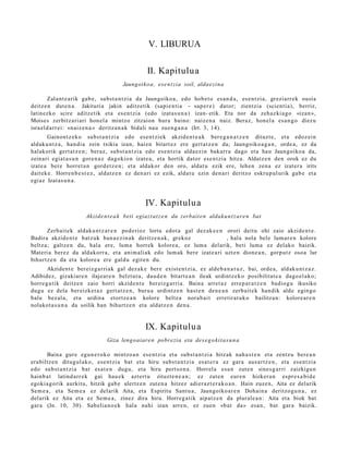 V. LIBURUA

                                                     II. Kapitulua
                                         Jaungoiko a, ese n t zi a soil, aldae zi n a

        Zalantz a rik gab e , subst a n t zi a da Jaungoiko a, edo hob e t o es a n d a , es e n t zi a, greziarr ek ousía
deitz e n dut e n a . Jakituria jakin aditz etik (sapi e n ti a – sap e r e ) dator; zientzia (scienti a), berriz,
latinezko scire aditz e tik et a es e n t zi a (edo izat a s u n a ) izan- etik. Eta nor da zeh az ki a go «izan »,
Moises zerbitz ari ari hon el a mintzo zitzaion hura baino: naiz e n a naiz. Beraz, hon el a es a n g o diez u
isra el d a rr ei: »naiz e n a » deritz a n a k bidali nau zuen g a n a (Irt. 3, 14).
        Gainont z ek o subst a n t zi a edo es e n t zi ek akzid e n t e a k ber e g a n a t z e n dituzt e, et a edoz ei n
aldak u n t z a , han di a zein txikia izan, hai en bitart e z ere gert a t z e n da; Jaungoiko a g a n , orde a, ez da
halakorik gert a t z e n ; ber az, subst a n t zi a edo es e n t zi a alda e zi n bakarr a dago et a hau Jaungoiko a da,
zeinari egiat a s u n gore n a z dagokio n izat e a, et a hortik dator ese n t zi a hitza. Aldatz e n den orok ez du
izat e a ber e horret a n gord e t z e n ; et a aldakor den oro, aldat u ezik ere, lehe n zen a ez izat er a irits
dait ek e . Horre n b e s t e z , aldatz e n ez den a ri ez ezik, aldat u ezin den a ri deritzo eskru p ul urik gab e et a
egi az Izat as u n a .



                                                    IV. Kapitulu a
                         Akzide n t e a k beti egiazt at z e n du zerbait e n aldaku n t z ar e n bat

       Zerb ait e k aldaku n t z a r e n pod erioz lortu edot a gal dez ak e e n orori deitu ohi zaio akzide n t e .
Badira akzide n t e batz uk ban a e z i n a k deritz e n a k , grekoz ooooo o o o o , hala nola bele lum ar e n kolore
beltz a; galtz e n du, hal a ere, lum a horrek kolore a, ez lum a del arik, beti lum a ez delako baizik.
Materi a ber ez da aldakorr a, et a anim ali ak edo lum ak bere izat e a ri uzt e n dion e a n , gorp ut z osoa lur
bihurtz e n da et a kolore a ere galdu egit e n du.
       Akzident e bereiz g a r ri ak gal dez ak e ber e exist e n t zi a, ez alde b a n a t u z , bai, orde a, aldak u n t z a z .
Adibidez, gizakiar e n ilajear e n belzt ur a, dau d e n bitart e a n ileak urdintz ek o posibilitat e a dago el a k o;
horre g a tik deitz e n zaio horri akzid e n t e ber eiz g a rri a. Baina arret a z erre p a r a t z e n badiog u ikusiko
dugu ez dela ber eizke t a z gert a t z e n , buru a urdintz e n hast e n den e a n zerb ait e k han dik alde egin go
balu bez al a, et a urdin a etortz e a n kolore beltz a nora b ai t erretir at uk o bailitza n: kolore ar e n
nolakot a s u n a da soilik han bihurtz e n et a aldatz e n den a .


                                                    IX. Kapitulu a
                                  Giza lengo aiare n pobre zia eta des e g o ki t a s u n a

       Baina gur e egu n e r o k o mintzo a n ese n t zi a et a subst a n t zi a hitzak nah a s t e n et a zentz u ber e a n
era biltz e n ditugul ako, ese n t zi a bat et a hiru subs t a n t zi a esa t e r a ez gara aus a rt z e n , et a es e n t zi a
edo subst a n t zi a bat es at e n dugu, et a hiru pert so n a . Horrel a esa n zut e n sine s g a r ri zaizkigu n
hainb a t latind arr e k gai hau e k azt ert u zituzt e n e a n ; ez zut e n eur e n hizker a n espr e s a bi d e
egoki a go rik aurkitu, hitzik gab e ulertz e n zut e n a hitzez adier a z t e r a k o a n . Hain zuzen, Aita ez delarik
Sem e a , et a Sem e a ez delarik Aita, et a Espiritu Sant u a , Jaungoiko a r e n Dohain a deritzo gu n a , ez
delarik ez Aita et a ez Sem e a , zinez dira hiru. Horreg a tik aipatz e n da plural e a n : Aita et a biok bat
gar a (Jn. 10, 30). Sab elia n o e k hal a nahi izan arre n, ez zuen «b at da» esa n, bat gar a baizik.
 