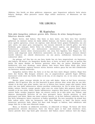 Alabain a, hiru horiek zer diren gald e t z e n zaigu n e a n , gure lengo ai a r e n pobr ezi a larria aitort u
beh a rr a dauk a g u . «Hiru pert s o n a » es at e n dugu zerb ait es at e a r r e n , ez Hirut a s u n a zer den
azaltz eko.



                                                VIII. LIBURUA


                                                III. Kapitulua
Nola jakin Jaungoiko a ond a s u n gore n a dela. Zintzoa da arim a Jaungoiko a g a n a
bihurtz e n den e a n soilik
        Begira berriro, ah al bad uz u. Ona baino ez duzu m ait e, ona bait a lurra bere me n di e n
gailurre a n et a muino e n izarian et a land a zab al e n leun e a n ; ona bar at z e ats e gi n, em a n k orr a ; ona
etx e a egokiro egitur a t u a , eroso a et a argit su a ; onak aber e a k ber e n gorpu t z bizidun e ki n; ona aire
ep el, sano a; ona janari gozo, osas u n g a r ri a, ona osa s u n a oinaz e rik et a nekerik gab e a ; ona lerro
berdin ek o giza aurp e gi a , kolore biziez et a irribarr e leun ez argitu a; ona adiskid e a r e n gogo a
har m o ni a r e n      gozot a s u n a z  et a  mait a s u n a r e n    zintzot a s u n a z ; ona gizon zuhurr a; onak
ab er a s t a s u n a k em a t e n dut e n errazt a s u n a r e ki n; ona zeru a bere Eguzkiaz, bere Ilargiaz et a bere
izarrez; onak aing er u a k eur e n obe di e n t zi a sant u a r e ki n; et a ona giza lengo ai a, entz ut e n due n a ri
m ait eki iraka s t e n et a zuhurki ohart a r a z t e n ; et a ona poesi a, zenb a ki e t a n har m o ni a t s u et a
es ak u n e t a n sako n.
        Eta gehi a g o zer? Ona hau et a ona hura; kend u hau et a hura mu g a t z ail e a k, et a begir aioz u,
ah al bad uz u, On huts a ri, et a Jaungoiko a ikusiko duz u, ez best e on bat e n at al ona, on guztie n Ona
baizik. Eta aipat u ditud a n on horiet a n guztiet a n edot a ikus et a pent s a ditzak e g u n best e
hainb a t e t a n ezin esa n dez ak e g u , zuze n jokat uz, bat a best e a baino hob e a denik, gure bait a n
itsat sit a ez bad a u k a g u ongiar e n ber ar e n nozioa, bero n e n arab e r a gauz a bat ona del a era b a kitz ek o
et a best e a r e n aurr e a n hob e s t e k o .
        Jaungoiko a mait a t u beh a r da, bain a ez on hau edo hura m ait e ditugu n mod ur a ; Ongia bera
m ait e den bez al a. Bila dez a g u n arim a r e n ona, ez juzga tz e r a k o a n gain e tik heg a n dabile n a ,
m ait a s u n a ri atxiki zaion ona baizik. Arima ez da ona, ez et a aing er u a ere, ez et a zeru a ere; Ongia
da soilik ona.
        Horrela, agia n, erraz a g o ulert uko da zer esa n nahi dud a n. Arima on bati buruz entz ut e a n ,
adibid ez , hitz bi agertz e n dira, et a hitz hau e t a tik bi gauz a ulertz e n ditut: arim a dela et a ona dela.
Arimak ez du deu s egin arim a izat eko; izan ere ez baitz e n ber e izat e a n era gi n ahal izat eko; bain a
arim a ona izan dadi n nahi m e n a r e n ekintz a positibo a ezinb e s t e k o a da. Eta ez arim a ber ez ona ez
delako; nolat a n , best el a, es a n g o gen uk e , egi az esa n ere, arim a hob e a dela gorpu t z a baino? Baina
oraindik ez da ona arim a, hob e a izat eko nahi m e n a r e n era gi nt z a falta baz ai o; et a era git e a ri ezetz a
em a t e n badio, errud u n juzga tz e n dugu, et a arraz oiz esa t e n da ez dela arim a ona. Ordu a n , ongi
jokatz e n due n a g a n d i k bereizt e n da et a hura gore s g a r ri baz e n, horrel a port at z e n ez den a
gaitz e s g a r ri izan beh a r. Baina ona izat e n saiatz e n den e a n , ez du ber e helburu a erdiet siko, bera ez
den best e hel m u g a r e n bat e r a zuzen t z e n ez badit u egin a h al a k. Eta nora zuzen d u k o da arim a k ber e
hob e nahi a n m ait e, irrika et a bere g a n a t u nahi due n Ongira n t z ez bad a ? Eta berriro onetik
urruntz e a n gaiztotz e n bad a , albor a utzi due n onak ber a g a n ez badir a u, inoiz onbid e r a t u nahi
izango balu ere ez luke nora bihurt urik izango.
       Beraz, ez litzat ek e on aldakorrik existituko, on alda e zi nik ez bal e go. On hon e n edo har e n
goraip a m e n a k entz ut e n dituz u n e a n , best e une bat e a n agi an ez hain onak zirat ek e e n arre n,
onar e n part ai d e diren ongi hai ek gab e antz e m a n ahal bad uz u onar e n ond a s u n iturri den Ongia;
 