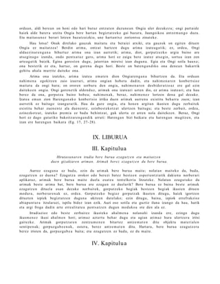 ordu a n, aldi bere a n on honi edo hari buruz entz ut e n duzu n e a n Ongia uler dez ak e z u ; ongi part ai d e
haiek alde bat er a utzit a Ongia ber e hart a n begizt a t z e k o gai baz ar a, Jaungoiko a antz e m a n g o duzu.
Eta m ait a s u n e z ber ari lotzen baz at z aizkio, une hart a n t x e zoriont s u zinat e k e .
         Hau lotsa! Onak direl ako gauz ak mait a t u et a berai ei atxiki, et a gauz ok on egit e n ditu e n
Ongia ez mait a t z e a ! Berdin arim a, ontz a t hartz e n dugu arim a izat e a g a t ik; ez, orde a, Ongi
alda e zi n a r e n g a n a bihurt uz arim a ona izan aurr etik; arim a, diot, gorp ut z e z k o argi a baino are
ats e gi n a g o izand a, ondo pent s a t u z gero, arim a hori ez zaigu ber e izat ez ats e gi n, sortu a izan zen
art e a g a t ik baizik. Egina gore st e n dugu, jatorrian miret si izan dugu n a . Egia et a Ongi soila haux e;
ona best e rik ez et a, hart az , on gore n a dugu hori. Best e on bat e n g a n d i k o ona den e a n bak arrik
gehit u ah al a murritz dait ek e ona.
        Arima ona izat eko, arim a izat e a em a t e n dion Ongiar e n g a n a bihurtz e n da. Eta ordu a n
nahi m e n a egokitz e n zaio izaer a ri, arim a ongi a n hob e t u dadi n, et a nahi m e n a r e n konb e rt si oz
m ait at u da ongi hura; on orore n sorbur u den ongi a, nahi m e n a r e n des bi d e r a t z e a z ere gal ezin
dait ek e e n ongi a. Ongi gore n e tik alde n d u z , arim a k ona izat e a ri uzte n dio, ez arim a izat e a ri; et a hau
ber ez da ona, gorpu tz a baino hob e a ; nahi m e n a k , beraz, nahi m e n e z lortze n den a gal dez ak e.
Izate a em a n zion Haren g a n a k o konb e rt si o irrika due n arim ak aurr e n a existitu beh a rr a zuen; izan
aurr etik ez bait a g o izang ur a rik. Hau da gure ongi a, et a hon e n argit a n ikust e n dugu zerb ait ek
existitu beh a r zue n e n t z ala due n e n t z , ezinb e s t e k o t z a t ulertz e n baitu g u; et a best e zerb ait, orde a ,
ezinezkotz a t , izat eko pre mi a ez bad u behintz a t , guk ulert u ez arre n nola dait ek e e n . Beraz, Ongi
hori ez dago gut ariko bakoitz ar e n g a n d i k urruti: Haren g a n bizi baikar a et a har e n g a n mu gitz e n, et a
izan ere har e n g a n baikar a (Eg. 17, 27- 28).



                                                    IX. LIBURUA
                                                   III. Kapitulua
                         Hirutasu n ar e n irudia bere burua eza g u t z e n eta maitat z e n
                      due n gizakiare n arima n. Arima k bere z ezag u t z e n du bere burua.

        Aurrez ez a g u n a ez bad u, ezin du arim ak ber e buru a mait e; nolat a n m ait eko du, bad a,
eza g u t z e n ez due n a ? Ezagut z a orokor edo ber ezi bat ez best e e n esp e ri e n t zi a tik dakien a norb e r a ri
aplikat uz, arim a k ber e buru a m ait e duel a es at e a tent elk eri a litzat ek e. Nolat a n eza g u t u k o du
arim ak best e arim a bat, bere buru a ere eza g u n ez duel arik? Bere buru a ez bain a best e arim a k
eza g u t z e n ditu el a esa n dez ak e norb ait ek, gorp ut z e k o begi ak best e e n begi ak ikust e n ditue n
mod ur a , norb e r a r e n a k ez, orde a . Gorputz ek o begi ez gorpu tz a k ikust e n ditugu, hai ek igortz e n
dituzt e n izpiek begizt a t z e n dugu n a ukitzen dut el ako; ezin ditugu, bain a, izpiok errefr akzioz
abia p u n t u r a itzular azi, ispilu bidez izan ezik. Auzi oso sotila et a guztiz iluna izango da hau, harik
et a argi froga dadin art e erre alit a t e a pent s a t z e n dugu n mod uk o a ote den ala ez.
       Irradi azioz edo best e zerb ait ez ikust ek o ahal m e n a nolan a hi izand a ere, ezingo dugu
ikusm e n e z ikusi ah al m e n hori; arim a z azt ert u beh a r dugu et a agi an arim a z hura ulertz er a iritsi
gait ezk e. Arimak gorp ut z a r e n zentz u m e n e n bitart ez antz e m a t e n ditu objekt u m at e ri al e n
senti p e n a k; gorp uz g a b e e n a k , ost er a, ber ez antz e m a t e n ditu. Hart ar a , bere buru a eza g u t z e r a
ber ez iriste n da, gorp uz g a b e a bait a; et a ez a g u t z e n ez bad u, ez du m ait e.


                                                   IV. Kapitulu a
 