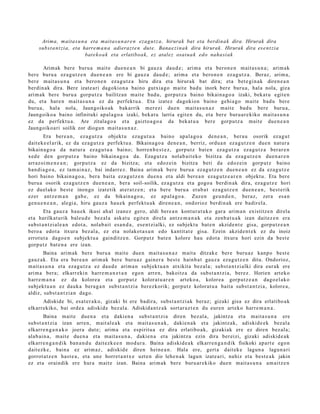 Arima, maita s u n a eta maitas u n ar e n eza g u t z a , hirurak bat eta berdinak dira. Hirurak dira
     subst a n t zi a, eta harre m a n a adierazt e n dut e. Bana e zi n a k dira hirurak. Hirurak dira ese n t zi a
                            bat e k o a k eta erlatiboa k, ez atalez osat ua k edo naha si ak

       Arimak bere buru a mait e due n e a n bi gauz a dau d e ; arim a et a beron e n m ait a s u n a ; arim ak
ber e buru a ez a g u t z e n due n e a n ere bi gauz a dau d e ; arim a et a bero n e n ez a g u t z a . Beraz, arim a,
ber e m ait a s u n a et a bero n e n eza g u t z a hiru dira et a hirurak bat dira; et a bet e gi n a k diren e a n
berdin ak dira. Bere izat e a ri dagokio n a baino gutxia g o m ait e bad u inork ber e buru a, hal a nola, giza
arim ak bere buru a gorp ut z a bailitzan mait e bad u, gorpu tz a baino bikain a g o a izaki, beka t u egit e n
du, et a hare n m ait a s u n a ez da perfekt u a . Eta izat ez dagokion baino gehi a g o m ait e bad u bere
buru a , hal a nola, Jaungoiko ak bakarrik mer ezi due n m ait a s u n a z m ait e bad u bere buru a,
Jaungoiko a baino infinituki apal a g o a izaki, bek at u larria egit e n du, et a ber e buru a r e kiko m ait a s u n a
ez da perfekt u a . Are zitalago a et a gaizto a g o a da bek at u a bere gorpu tz a mait e due n e a n
Jaungoiko ari soilik zor diogu n m ait a s u n a z .
       Era bere a n , ez a g u t z a objekt u eza g u t u a baino apal a g o a den e a n , ber a u osorik ez a g u t
dait ek e el a rik, ez da ez a g u t z a perfekt u a . Bikaina g o a den e a n , berriz, ordu a n ez a g u t z e n due n nat ur a
bikain a g o a da nat ur a eza g u t u a baino; horre n b e s t e z , gorpu t z bat e n ez a g u t z a eza g u t z a berar e n
xed e den gorp ut z a baino bikain a g o a da. Ezagut z a nolab ai t ek o bizitza da eza g u t z e n due n a r e n
arraz oi m e n e a n ; gorpu tz a ez da bizitza; et a edoz ei n bizitza beti da edoz ei n gorp ut z baino
han di a g o a , ez tam ai n a z , bai indarr e z. Baina arim a k ber e buru a ez a g u t z e n due n e a n ez da eza g u t z e
hori baino bikain a g o a , ber a bait a ez a g u t z e n due n a et a aldi ber e a n eza g u t z e a r e n objekt u. Eta ber e
buru a osorik eza g u t z e n due n e a n , bera soil- soilik, ez a g u t z a et a gogo a berdin ak dira, eza g u t z e hori
ez duel ak o best e inongo izat etik at er a t z e n ; et a ber e buru a era b a t ez a g u t z e n due n e a n , best e rik
ezer antz e m a n gab e, ez da bikain a g o a , ez ap al a g o a . Zuz en geu n d e n , beraz, zera esa n
gen u e n e a n , alegi a, hiru gauz a hau e k perfekt u a k diren e a n , ondorioz berdin ak ere badir el a.
        Eta gauz a hau e k ikusi ah al izanez gero, aldi bere a n kont ur a t u k o gar a arim a n existitz e n direla
et a harilkat urik bal eu d e bez al a ask at u egit e n direla antz e m a n a k et a zenb a t u a k izan dait ez e n era
subst a n t zi al e a n edot a, nolab ai t es a n d a , ese n t zi alki, ez subjekt u bat e n akzide n t e gisa, gorp ut z e a n
bero a edot a itxura bez al a, ez et a nolakot a s u n edo kantit at e gisa. Ezein akzid e n t e k ez du inoiz
errot u t a dago e n subjekt u a gainditz e n. Gorput z bat e n kolore hau edot a itxura hori ezin da best e
gorp ut z bat e n a ere izan.
        Baina arim ak bere buru a mait e due n mait a s u n a z m ait a ditzak e ber e buru az kanp o best e
gauz ak. Eta era ber e a n arim a k ber e buru a z gain er a best e hainb a t gauz a eza g u t z e n ditu. Ondorioz,
m ait a s u n a et a eza g u t z a ez dau d e arim a n subjekt u a n atxikit a bez al a; subst a n t zi alki dira eur ak ere
arim a bera; elkarr eki n harre m a n e t a n ego n arre n, bakoitz a da subs t a n t zi a, berez. Horien art eko
harr e m a n a ez da kolore a et a gorp ut z kolorat u a r e n art eko a , kolore a gorp ut z e a n dago el a k o
subj ekt u a n ez dauk a bera g a n subst a n t zi a berez korik; gorpu t z kolorat u a bait a subst a n t zi a, kolore a,
aldiz, subst a n t zi a n dago.
      Adiskide bi, esa t e r a k o, gizaki bi ere badira, subs t a n t zi ak beraz; gizaki gisa ez dira erlatibo a k
elkarrekiko, bai orde a adiskid e bez al a. Adiskida n t z a k sort ar a z t e n du eur e n art eko harre m a n a .
       Baina m ait e due n a et a daki en a subst a n t zi a diren bez al a, jakintz a et a mait a s u n a ere
subst a n t zi a izan arre n, m ait al e a k et a m ait a s u n a k , dakie n a k et a jakintz ak, adiskid e e k bez al a
elkarre n g a n a k o joera dut e; arim a et a espiritu a ez dira erlatibo a k, gizaki ak ere ez diren bez al a;
alab ai n a , m ait e due n a et a mait a s u n a , dakien a et a jakintz a ezin dira ber eizi, gizaki adiskid e a k
elkarre n g a n d i k ban a n d u dait ezk e e n mod ur a . Baina adiskid e a k elkarr e n g a n d i k fisikoki apart e egon
dait ezk e, bain a ez arim az , adiskid e diren hein e a n . Hala ere, gert a dait ek e lagun a lagu n a ri
gorrot a t z e n hast e a , et a une horret a n t x e uzt e n dio lehe n a k lagu n izat e a ri, nahiz et a best e a k jakin
ez et a oraindik ere hura m ait e izan. Baina arim ak ber e buru ar e kiko due n m ait a s u n a am aitz e n
 