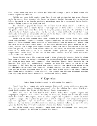 bad a , arim ak mait a t z e a ri uzt e n dio. Oroba t, ber e buru a r e kiko eza g u t z a am aitz e n bad a arim a n , aldi
ber e a n eza g u t z e a ri uzt e n dio.
       Adibide bat: buru a izaki burut s u bat e n buru da et a biak subst a n t zi ak izan arre n, elkarre n
art eko harre m a n a dago, gorp ut z a bait a buru a et a gorpu t z a, hal ab e r, burut s u a ere; et a bururik ez
bale go, burut s u rik ere ez litzat ek e existituko; sabl e- kolpe bat e z buru a gorpu tz e tik bereiz dait ek e;
arim ar e n bait a n ezinezko a da ber eizke t a hori.
        Eta nolab ait e k o gorpu t z ber eizt ezi n edo ebaki ezi n horiek at al ez osat urik ez bale u d e , ez
lirat ek e gorp ut z a k. Atala osoar e kiko harre m a n e t a n dago; at al oro bait a osot a s u n e n bat e n zati, et a
at al guztiek osatz e n dut e osoa. Baina at al a et a oso a, biak gorpu t z a direlarik, balio erlatibo a ez ezik
subst a n t zi al a ere bad u t e . Agian, arim a ote da oso a et a bero n e n nolab ai t ek o at al ak ber e buru a
m ait at z e k o m ait a s u n a et a eza g u t z e k o jakintz a, et a bi at al hau e k osatz e n ote dut e osot a s u n hura?
Ala, agi a n, hiru at al berdin dira osoar e n osatz ail e?
        Atalak ezin du inoiz barn e a n hart u oso a, bero n e n at al bait a; gogo a k, orde a, bere buru a
osorik, hots perfekt uki, ez a g u t z e n due n e a n , eza g u t z a erab a t e k o a da; et a bere buru a perfekziozko
m ait a s u n e z mait e due n e a n , era b a t m ait e du et a osorik ber e g a n a t z e n du m ait a s u n a k . Ardoak, urak
et a eztiak ed ari bat osatz e n dut e n mod ur a , et a hau e t a riko bakoitz a ed ari guztira hed a t z e n da, et a,
haler e, hiru dira (et a ez dago ed ari zizterrik hirurak ez dauzk a nik, et a ez olioa et a ura bez al a bat a
best e a r e n gain e a n , nah a si a n baizik, hirurak subst a n t zi a izan arre n; et a ed ari hura subst a n t zi a bat
baino ez da hiruz osat u a ); ez al da horrel ak o zerb ait gert a t z e n gogo a, m ait a s u n a et a
eza g u t z a r e ki n? Baina ardo a, ura et a eztia ez dira izaer a ber eko a k nahiz et a eur e n nah a s k e t a k
ed at e k o subst a n t zi a bat osat u.
       Ez dut ulertz e n nolat a n hiru erre alit a t e hai ek ez diren subst a n t zi a berek o a k, batik bat arim a k
ber e buru a ez a g u t z e n et a mait a t z e n due n e a n , et a hiru erre alit a t e o k hain egoki elkartz e n diren e a n
non arim a ez due n best e inork eza g u t z e n edot a mait a t z e n ; hirurak, beraz, ese n t zi a bat et a
ber eko a k izan beh a r dira; nah a s pil a t u rik bal eu d e , ez ziren hiru izango, ez et a elkarr ekiko
harr e m a n e t a n . Urre barr a bat et a bere tik hiru eraz t u n antz ek o a k et a elkarri lotuak egit e a bez al a
da; elkarrekiko errefer e n t zi a dut e, antz ek o a k direl ako; antz ek o a den orok zerb ait eki n du antz a;
kasu hon e t a n eraz t u n hirut a s u n a dugu, et a urre a bat. Baina urtz e n badit u g u et a erazt u n bakoitz a
m as a osoa n nah a si, hirut a s u n a galdu egit e n da, ezin gehi a g o izan. Urrear e n bat a s u n a z mintzoko
gar a harrez k e r o, et a ez urrezko hirut a s u n a z , hiru eraz t u n ziren e a n bez al a.


                                                      V. Kapitulu a
                         Hirurak bana dira bere n baitan, e t a aldi berea n den a den e t a n

       Arimak bere buru a ez a g u n et a mait e due n e a n hirut a s u n a k –arim a, mait a s u n a , ez a g u t z a–
dirau hiru erre alit a t e hai et a n , inolako nah a s m e n i k gab e . Eta bakoitz a ber e bait a n del arik ere,
den a k dau d e den e t a n , bat a biet a n edo biak bat e a n . Denak, beraz, den e t a n .
        Arima ber e bait a n da, bere buru a ri arim a deitz e n baitio; bain a eza g ul e, ez a g u t u edo
eza g u n g a r ri, ez a g u t z e n due n hein e a n bakarrik; et a m ait a g a r ri, mait e a edo mait al e ber e buru a
m ait e due n hein e a n . Eta eza g u t z a , nahiz et a arim a ez a g ul e et a ez a g u t u a r e n a izand a ere, ber ari
dagokio n e z ez a g ul e et a ez a g u t u a dei geni ez ai ok e; arim ak ez a g u t z e n due n ez a g u t z a r e n aurre a n
ezin baitu ezjakin ar e n a egin. Eta m ait a s u n a mait al e den arim a r e n a izand a , norb e r a r e n g a n a k o
m ait a s u n a da, ber e horret a n iraunkor; m ait a s u n a m ait at u , m ait a s u n berb e r a k, et a ez best e inork,
egit e n du. Horrela, hiru erre alit a t e hau e t a riko bakoitz a ber e bait a n existitz e n da.
        Eta aldizka dau d e batz uk best e e t a n : m ait e due n arim a                  mait a s u n e a n   dago; mait a s u n a ,
m ait al e a r e n eza g u t z a n ; et a eza g u t z a eza g u t z e n due n arim a n .
 