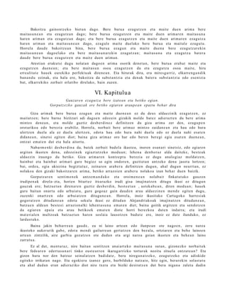 Bakoitz a gaino nt z e k o biet a n dago. Bere buru a ez a g u t z e n et a m ait e due n arim a ber e
m ait a s u n e a n et a eza g u t z a n dago; ber e buru a ez a g u t z e n et a mait e due n arim ar e n m ait a s u n a
har e n arim a n et a ez a g u t z a n dago; et a ber e buru a ez a g u t z e n et a mait e due n arim ar e n eza g u t z a
har e n arim a n et a m ait a s u n e a n dago, ez a g ul e mait e duel ako bere buru a et a m ait al e eza g u t u .
Horrel a dau d e bakoitz e a n bina, ber e buru a ez a g u n et a m ait e due n a ber e eza g u t z a r e ki n
m ait a s u n e a n dago el a k o et a ber e m ait a s u n a r e ki n ez a g u t z a n ; m ait a s u n a et a eza g u t z a bat er a
dau d e bere buru a eza g u t z e n et a m ait e due n arim a n .
        Arestia n eraku t si dugu nolat a n dago e n arim a osorik den e t a n , bere buru a era b a t mait e et a
eza g u t z e n due n e a n ; et a ber e m ait a s u n oso a eza g u t z e n du et a ez a g u t z a osoa m ait e, hiru
erre alit a t e hau e k eurekiko perfekt u a k diren e a n . Eta hirurak dira, era mires g a r riz, elkarr e n g a n d i k
ban a n d u ezinak, et a hala ere, bakoitz a da subst a n t zi a et a den a k bat e r a subst a n t zi a edo ese n t zi a
bat, elkarrekiko zerb ait erlatibo direlako, hain zuzen.

                                                     VI. Kapitulu a
                               Gauzare n eza g u t z a bere izate a n eta betiko egian.
                     Gorput z e z k o gauz a k ere betiko egiaren araup e a n epait u beh ar dira

        Giza arim ak bere buru a eza g u n et a mait e due n e a n ez du deu s alda e zi nik ez a g u t z e n , ez
m ait at z e n ; ber e barn e bizitzari adi dago e n edoz ei n gizakik mold e bat e z adier a z t e n du ber e arim a
mintzo den e a n , et a mold e guztiz des b e r di n e z definitz e n du giza arim a zer den, eza g u p e n
orot ariko a edo berezi a era biliz. Horrel a, norb ait bere arim az mintzo zaida n e a n et a hau edo hura
ulertz e n duel a ala ez duel a ulertz e n , edot a hau edo hura nahi duel a edo ez duel a nahi esa t e n
dida n e a n , sinet si egit e n diot; bain a giza arim az oro har edo bere n ber e gi egi a es at e n due n e a n ,
ontz a t em a t e n dut et a hala aitort u.
        Nabar m e n ki des b e r di n a da, bat ek zerb ait bad el a ikust e a , inoren es a n a ri sinet siz, edo egiar e n
argit a n ikust e n den a, edoz ei n e k egi azt a t z e k o mod u a n ; lehe n a den b o r a z alda dait ek e , best e a k
alda e zi n iraun g o du betiko. Giza arim a r e n kontz e p t u ber ezi a ez dugu analo gi az mold a t z e n ,
hainb a t et a hainb a t arim ari gur e begi ez so egin ondor e n , guzti et a n antz eko den a jasot a lortze n;
bai, orde a, egia ukiezin a begizt a t uz , zeinar e n ara b e r a definitz e n dugu n, ahal dugu n neurria n, ez
nolako a den gizaki bakoitz ar e n arim a, betiko arraz oi e n ara b e r a nolako a izan beh a r due n baizik.
         Gorputz ar e n senti m e n e k antz e m a n d a k o et a oroim e n e a n nolab ai t finkat ut a k o gauz e n
irudipe n a k direl a- et a, horien bitart ez itxurazko irudi gisa imajin atz e n ditugu ikusi ez ditugu n
gauz ak ere; batz u e t a n diren a r e n guztiz des b e r di n, best e e t a n , ust ek a b e a n , diren mod u a n ; hau e k
gur e bait a n onart u edo arbui at u, gure gogo a z gain dau d e n arau alda e zi n e n me n d e egit e n dugu,
zuzenki onartz e n edo arbui at z e n ditugu n e a n . Horrel a, inoiz ikusit ako Cart a g ok o harre si ak
gogor a t z e n ditud a n e a n edot a sekul a ikusi ez ditud a n Alejandri ak o a k imajin at z e n ditud a n e a n ,
batz u e n alde a n best e ei arrazion alki lehe n t a s u n a em a t e n diet; bain a goitik argitz e n et a sen d o t z e n
da egi ar e n ep ai a et a arau betiko ek em a t e n diot e horri ber ezko a dut e n indarr a; et a irudi
m at e ri al e n multzo a k batz u e t a n hare n soslai a lausotz e n bad u t e ere, inoiz ez dut e ilunduko, ez
lard a s t u k o.
         Baina jakin beh a rr e a n gau d e , ea ni laino art e a n edo ilunp e a n ote nago e n , zeru nar e a
ikust ek o auker a rik gab e, edot a m e n di gailurre a n gert a t z e n den bez al a, ortziar e n et a beh e lainoe n
art e a n zintzilik, aire garbi a goz at z e n ote dud a n et a argi naro a goian ikust e n et a beh e a n laino
zarrat u a .
       Ez al dut, m e nt u r a z , nire bait a n sentitz e n an ai art e k o mait a s u n a sut a n, gizon e zk o norb ait e k
ber e fed e a r e n ed ert a s u n a ri tinko eust e a r r e n ikara g a rrizko tortur a k nozitu zituel a entz ut e a n ? Eta
gizon hura nor den hatz az sein al a t z e n badid a t e , bera nireg a n a t z e k o, ez a g u t z e k o et a adiskid e
egit ek o irrikat a n nago. Eta egokier a izan ez gero, hurbilduko natz aio, hitz egin, ber ar e ki n solast a t u
et a ah al dud a n eran adi er aziko diot nire txera et a biziki desiratz e n dut bera niga n a zalet u dadi n
 