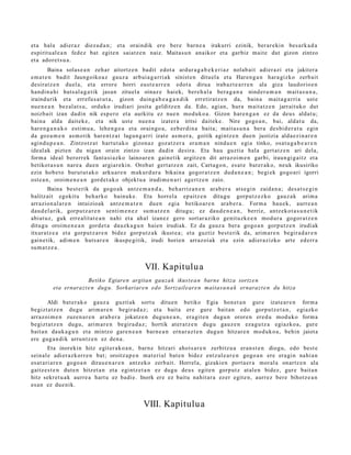 et a hala adier a z diez a d a n ; et a oraindik ere ber e barn e a irakurri ezinik, ber ar e ki n bes a rk a d a
es piritu al e a n fedez bat egit e n saiatz e n naiz. Maitas u n anaikor et a garbiz mait e dut gizon zintzo
et a ador e t s u a .
         Baina solas e a n zeh ar aitortz e n badit edot a ardur a g a b e k e ri a z nolab ai t adier a zi et a jakiter a
em a t e n badit Jaungoiko a z gauz a arbui a g a r ri ak sinist e n dituel a et a Haren g a n hara gizko zerb ait
desirat z e n duel a, et a error e horri eust e a r r e n edot a dirua irab az t e a r r e n ala giza laudorio e n
han di n a hi huts al a g a t i k jasa n zituel a oinaz e haiek, bere h a l a bera g a n a nind e r a m a n m ait a s u n a ,
iraind urik et a errefu s a t u t a , gizon duing a b e a g a n d i k erretira tz e n da, bain a mait a g a r ri a ust e
nue n e a n bez al at s u , orduko irudiari josita gelditz e n da. Edo, agi an, hura mait a t z e n jarrait uko dut
noizbait izan dadi n nik esp e r o et a aurkitu ez nue n mod uk o a . Gizon har e n g a n ez da deu s aldat u;
bain a alda dait ek e , et a nik ust e nue n a izat er a iritsi dait ek e . Nire gogo a n , bai, aldat u da,
har e n g a n a k o esti m u a , lehe n g o a et a oraingo a , ezb er di n a bait a; m ait a s u n a ber a des bi d e r a t u egin
da goz a m e n as m o tik har e n t z a t lagun g a r ri izat e as m o r a , goitik agintz e n due n justizia alda e zi n a r e n
agind u p e a n . Zintzotz a t hart u t a k o gizon az goz atz er a era m a n nindu e n egi a tinko, osat u g a b e a r e n
ideal ak pizten du niga n orain zintzo izan dadi n desira. Eta hau guztia hala gert a t z e n ari dela,
form a ideal berorr ek fant a si az ko lainoar e n gain e tik argitz e n dit arraz oi m e n garbi, iraun gi g ait z et a
betikot a s u n nar e a due n argiar e ki n. Orob at gert a t z e n zait, Cart a g o n , es at e bat er a k o, neuk ikusiriko
ezin hob e t o burut ut a k o arku a r e n m akur d u r a bikain a gogor a t z e n dud a n e a n ; begi ek gogo a ri igorri
ost e a n , oroim e n e a n gord e t a k o objekt u a irudi m e n a ri agertz e n zaio.
        Baina best e rik da gogo a k antz e m a n d a , beh a rriz a n e n ara b e r a ats e gi n zaida n a ; des a t s e gi n
balitz ait egokit u beh a rk o bainuk e . Eta horrel a ep aitz e n ditugu gorpu t z e z ko gauz a k arim a
arrazion al a r e n intuizioak antz e m a t e n due n egi a betiko ar e n ara b e r a . Form a hau e k, aurre a n
dau d el a rik, gorpu t z a r e n senti m e n e z su m a t z e n ditugu; ez dau d e n e a n , berriz, antz ek o t a s u n e t ik
abiat uz, guk erre alit a t e a n nahi et a ahal izan ez gero sort ar a ziko genit uzk e e n mod ur a gogor a t z e n
ditugu oroim e n e a n gord e t a dauzk a g u n haie n irudiak. Ez da gauz a bera gogo a n gorp ut z e n irudiak
itxuratz e a et a gorp ut z a r e n bidez gorp ut z a k ikust e a ; et a guztiz best e rik da, arim a r e n begir a d a r e n
gain e tik, adi m e n huts ar e n ikusp e gi tik, irudi horien arraz oi ak et a ezin adi er azizko art e ed err a
su m a t z e a .


                                                   VII. Kapitulu a
                       Betiko Egiaren argitan gauza k ikust e a n barne hitza sortz e n
          eta ernarazt e n dug u. Sorkariare n edo Sortzaileare n maita s u n a k ernarazt e n du hitza

        Aldi bat e r a k o gauz a guzti ak sort u ditu e n betiko Egia hon e t a n gur e izat e a r e n form a
begizt a t z e n dugu arim a r e n begir a d a z ; et a bait a ere gure bait a n edo gorp ut z e t a n , egi azko
arraz oi m e n zuze n a r e n arab e r a jokatz e n dugu n e a n , era git e n dugu n orore n ered u mod uk o form a
begizt a t z e n dugu, arim a r e n begira d a z ; hortik at er a t z e n dugu gauz e n eza g u t z a egiazko a , gur e
bait a n dauk a g u n et a mintzo gar e n e a n barn e a n ern ar a z t e n dugu n hitzar e n mod uk o a , behin jaiot a
ere gug a n di k urruntz e n ez den a .
         Eta inorekin hitz egit er a k o a n , barn e hitzari ahot s a r e n zerbitz u a eran s t e n diogu, edo best e
seinal e adi er az korr e n bat; oroitz a p e n mat e ri al bat e n bidez entz ul e a r e n gogo a n ere era gi n nahi a n
es at a ri a r e n gogo a n dirau e n a r e n antz eko zerb ait. Horrel a, gizaki en port a e r a moral a onartz e n ala
gaitz e s t e n dut e n hitzet a n et a egintz e t a n ez dugu deu s egit e n gorp ut z at al e n bidez, gur e bait a n
hitz sekr et u a k aurre a hart u ez badi e. Inork ere ez baitu nahit ar a ez er egit e n, aurr ez bere bihotz e a n
es a n ez due nik.


                                                  VIII. Kapitulu a
 