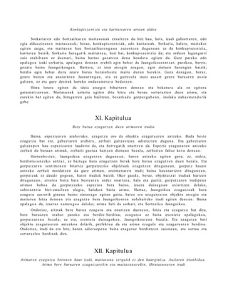 Konku pi sz e n t zi a eta karitat e ar e n artean aldea

        Sorkari ar e n edo Sortz aile ar e n mait a s u n a k ern altz e n du hitz hau, hots, izadi galkorr ar e n , edo
egi a alda e zi n a r e n mait a s u n a k ; beraz, konkupi sz e n t zi ak, edo karit at e a k. Sorkari a, hal er e, m ait ekor
egit e n zaigu, et a mait a s u n hau Sortz aile a r e n g a n a zuzen t z e n dugu n e a n ez da konkupi sz e n t zi a,
karitat e a baizik. Sorkari a bera g a t ik m ait at z e a , hori bai, konku pisz e n t zi a da; et a ordu a n lagun g a r ri
zaio era biltz e n ez due n a ri, bain a hart a z goz at z e n den a hond a t u egit e n du. Gure parek o edo
ap al a g o a izaki sorkari a, apal a g o a den e a n era bili egin beh a r da Jaungoiko ar e n t z a t ; par eko a , berriz,
goz at u bain a Jaungoiko a g a n . Hart ar a , ez izan ats e gi n zeu g a n , egin zintu e n hare n g a n baizik;
berdin egin beh a r duzu zeur e buru a bez ai n b e s t e mait e duzu n harekin. Goza dez a g u n , beraz,
geur e bait a n et a anai art e a n Jaunar e n g a n , et a ez gait ez el a inoiz aus ar t geur e buru ar e n axol a
galtz e n, ez et a gure desirak lurreko ond a s u n e t a r a hed a t z e n .
       Hitza lorat u egit e n da ideia ats e gi n bihurtz e n den e a n et a bek at u r a ala on egit er a
gar a m a t z a n e a n . Maitas u n a k uztart u egit e n ditu hitza et a ber a u sort ar a z t e n due n arim a, et a
eur eki n bat egit e n du, hiruga rr e n gai a bailitzan, bes a rk a d a gorpuz g a b e a n , inolako nah a s m e n d u ri k
gab e.



                                                   XI. Kapitulu a
                                   Bere burua eza g u t z e n due n arimare n irudia

        Baina, esp e zi e a r e n ara b e r a k o, eza g u t z a oro da objekt u ez a g u t u a r e n antz ek o. Bada best e
eza g u t z a bat ere, gab e zi ar e n arab e r a , zerb ait gaitz e s t e a n adier a z t e n dugu n a . Eta gab e zi ar e n
gaitz e s p e n hau esp e zi e a r e n laudorio da, et a horre g a tik onartz e n da. Espezi e eza g u n a r e n antz eko
zerb ait du buru a n arim ak, zerb aiti gust u a hartz e n dione a n bez al a, zerb ait e n faltaz kexu den e a n .
        Horren b e s t e z , Jaungoiko a eza g u t z e n dugu n e a n , hare n antz ek o egit e n gar a; ez, orde a ,
berdint a s u n e z k o antz az , ez baitu gu hura ez a g u t z e n ber ak bere buru a eza g u t z e n due n bez al a. Eta
gorp ut z a r e n senti m e n e n bitart e z gorp ut z e z k o objekt u a k ez a g u t z e n ditugu n e a n , gorpu t z hau e n
antz ek o zerb ait mold a t z e n da gure arim a n, oroim e n a r e n irudi; bain a hau s n a r t z e n ditugu n e a n ,
gorp ut z a k ez dau d e gogo a n , haien irudiak baizik. Oker gau d e , beraz, objekt u tz a t irudiak hartz e n
ditugu n e a n ; errore a bait a bat a best e a r e n ordez onartz e a ; hala et a guztiz, gorp ut z a r e n irudip e n a
arim a n hob e a da gorp ut z e z k o esp e zi e a bera baino, izaer a duin a g o a n existitz e n del ako,
subst a n t zi a bizi- em ail e a n alegi a, halako a bait a arim a. Hart az, Jaungoiko a eza g u t z e a k hura
eza g u t u aurre tik gine n a baino zintzo a g o egit e n gaitu, bat e z ere ez a g u t z a r e n objekt u ats e gi n et a
m ait at u a hitza den e a n et a eza g u t z a bera Jaungoiko a r e n nolab ai t ek o irudi egit e n den e a n . Baina
ap al a g o a da, izaer az xum e a g o a del ako; arim a beti da sorkari, et a Sortz aile a Jaungoiko a.
        Ondorioz, arim ak bere buru a eza g u t u et a onartz e n due n e a n , hitza et a ez a g u t z a bat dira,
ber e buru a r e n erab a t par eko et a berdi n- berdin a; eza g u t z a ez bait a es e n t zi a ap al a g o k o a ,
gorp ut z a r e n a bez al a; ez et a, es e n t zi a duin a g o k o a , Jaungoiko ar e n a bez al a. Eta ez a g u t z a beti
objekt u eza g u t u a r e n antz eko a delarik, perfekt u a da et a arim a ez a g ul e et a ez a g u t u a r e n berdi n a .
Ondorioz, irudi da et a hitz, har e n adier a z p e n a bait a eza g u t u z berdi ntz e n zaion e a n , et a sortu a et a
sort ar a zl e a berdi n a k dira.



                                                  XII. Kapitulu a
Arimare n eza g u t z a beron e n haur izaki, maitas u n a zergatik ez den haurgint z a. Auziare n irtenbi d e a.
           Arima bere buruare n ezag u t z ar e ki n eta maitas u n ar e ki n, Hirutasu n ar e n irudi
 