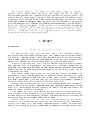 Eta nahi a dei diez aiok e g u , bila dabile n oro aurkitu nahi a n bait a bil; et a ez a g u t z a r e n
es p arr u a n dago e n a bilatz e n bad a, bila dabilen orok ez a g u t u nahi du. Eta suts uki et a
iraunkort a s u n e z nahi bad a , arret a z jardut e a deitz e n zaio, ikerkunt z a n et a zientzie n jabet z e a n sarri
era biltz e n den hitza. Beraz, arim a r e n haur gi nt z a ri ape t a bat aurr er a t z e n zaio, zeinar e n era gi n e z
eza g u t u nahi dugu n a bilatz e a n et a aurkitz e a n , se m e a z erditz e n gare n , hots, eza g u t z a z ; ber az,
eza g u t z a r e n ern altz e et a jaiotz e a r e n kaus a den desirari ezin zaio zeh az t a s u n e z haur gi ntz a et a
se m e deitu; eza g u t z e r a biziki bultz at z e n due n irrika bera objekt u ez a g u t u a r e n m ait a s u n bilakatz e n
da et a se m e desirat u a bes a rk a t z e n du, hots, ez a g u t z a ; et a ern ar a zl e a r e ki n uzt artz e n du.
Hirut a s u n a r e n nolab ai t e k o irudi da, ber az, arim a ber a, hon e n se m e et a bere buru a r e n hitza den
eza g u t z a et a, hirug arr e n a , mait a s u n a ; et a hirurak dira bat et a subst a n t zi a bak arr a. Eta se m e a ez
da txikiago a , arim a k bere buru a den bez al a eza g u t z e n due n e a n , ez et a mait a s u n a urriago a
eza g u t u et a izan bez ai n b e s t e norb er a mait e den e a n .




                                                      X. LIBURUA

III. Kapitulu a
                                       Arima k arima ezag u t z e n du eta mait e du

        Zer mait e du, bad a , arim ak irrikaz bere buru a eza g u t u nahi a n dabilen e a n , ez ez a g u n a
baitz aio ber e buru a ? Hona he m e n , norb er a ez a g u t u nahi a n dabile n arim a, et a ah al e gi n horret a n
sut u egit e n den a . Maite du, bai; bain a, zer du mait e? Bere buru a m ait e du? Nola, bain a, bere buru a
m ait e, oraindik ez a g u t u ere ez baitu bere buru a eza g u t z e n et a inork ere ezin du ez ez a g u n a m ait e?
Ospe a k, agia n, aldarrikat u du har e n edert a s u n a , urrun e k o e z entz u n ohi dugu n mod ur a ?
        Hort az, ez du bere buru a m ait e, ber et a z egin due n itxurazko ideia baizik, egiaz bera den a r e n
arras ezb er di n a, agi an. Eta arim ak bere t a z due n ideia zeh at z a baldin bad a , ordu a n fikzio hau
m ait at z e a n , ber e buru a mait e du eza g u t u aurr etik; berar e n antz eko a ikust e n du; best e hainb a t
arim a eza g u t u ditu, et a haie n ildotik norb e r a r e n fikzioa sort ar a zi du, et a gen e r o hon e n arab e r a ,
eza g u n du jada bere buru a.
        Baina ordu a n , nolat a n ez a g u t z e n ditu best e arim ak bere buru a eza g u t u ezik, norb er a baino
pres e n t e a g o rik ez bait a go deu s norb e r a r e n g a n ? Eta gorpu t z a r e n begi e n a gert a t z e n baz ai o, alegi a,
inoren a k hob e t o ez a g u t z e a norb e r a r e n a k baino, ordu a n , sekul a aurkituko ez den a r e n bila ez
dadila saiat u. Ispilurik gab e ez dut e inoiz begi ek ber e irudia ikusiko; gorp uz g a b e k o e n ere m u a n ez
dago, or d e a , antz ek o bitart ek orik; ezin du arim a k ber e buru a ispilua n ikusi.
       Norber a eza g u t z e a zeine n ed err a den, betiko egi ar e n arraz oi a n ikust e n ote du, et a daku s a n a
m ait e et a ber e bait a n hura gauz a t z e a irrikatz e n? Bere buru a ez a g u t z e n ez bad u, bad a ki, bed e r e n ,
zeine n ed err a den norb e r a r e n eza g u t z a . Mirest eko a da, ben e t a n , bere buru a ez ez a g u t z e a et a
norb er a r e n ez a g u t z a zeine n ed err a den jakite a.
      Xede bikain e n bat ikust e n ote du, hau da, ber e segurt a s u n a et a zorion a, ibilbide luze a n
zeh ar aba n d o n a t u ez due n noizbait e k o oroitz a p e n ezkut u a ri esk er, et a ber e buru a eza g u t u gab e
xed e hori eskur a t u ezina del a ust e ote du? Eta horrel a, hura m ait e due n bitart e a n , hau bilatz e n du;
xed e eza g u n a mait e du, et a bitart e k o ez ez a g u n a r e n bila dabil.
        Nolat a n, ordu a n, iraun ah al izan zuen bere zorion ar e n oroitz a p e n a k , bere buru ar e n
oroitza p e n a k iraun ezine a n ? Iritsi nahi due n a , bera, ez a g u t u ez et a iritsi nahi due n hel m u g a
eza g u t u k o ote du bad a? Edot a, ber e buru a r e n ez a g u t z e a desirat z e n due n e a n , ez du ber e buru a
m ait e, ez baitu oraindik ere eza g u t z e n , bain a ez a g u t z e a irrikatz e n du et a minez jasat e n du ber e
 