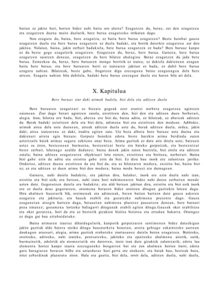 bait a n ez jakite hori, horre n bidez nahi baitu oro ulert u? Ezagu tz e n du, beraz, zer den eza g u t z e a
et a ez a g u t z e n due n a mait e duel arik, ber e buru a ez a g u t z e k o irrikat a n dago.
         Non ez a g u t u du, bain a, bere eza g u t z a , ez baitu ber e buru a ez a g u t z e n ? Best e hainb a t gauz a
eza g u t z e n duel a et a ber e buru a ez a g u t z e n ez duel a bad a ki, et a hortik datorkio eza g u t z e a zer den
jakite a. Nolat a n, bain a, jakin zerb ait bad a ki el a, ber e buru a eza g u t z e n ez bad u? Bere buru a z kanp o
ez du best e gogo eza g ul erik ez a g u t z e n . Ezagu t z e n du, ber az, bere buru a . Gainer a , ber e buru a
eza g u t z e n saiatz e n den e a n , ez a g u t z e n du ber e bilatz e ah al e gi n a . Beraz ez a g u t z e n du jada ber e
buru a . Ezinezko a da, ber az, ber e buru ar e n inongo berririk ez izat e a, ez dakiel a dakie n e a n ez a g u n
baitu bere buru a; et a ber e buru ar e n berri ez izat e a r e n jakitun ez bad a , ez dabil ber e buru a
eza g u t u nahi a n. Bilatze a k, best e gab e , froga tz e n digu ezez a g u n a baino eza g u n a g o a dela ber e
art e a n . Ezagu t u nahi a n bila dabilela, bad a ki bere buru a ezez a g u n duel a et a har e n bila ari del a.



                                                   X. Kapitulu a
                      Bere burua z ziur daki arimak bad el a, bizi dela eta aditz e n duela

        Bere buru a r e n ez a g u t z a ri ez biez aio gogo a k ezer eran t si norb e r a ez a g u t z e a agintz e n
zaion e a n . Ziur dago berari agintz e n zaiola, existitz e n den, bizi den et a aditz e n due n berb e r a ri,
alegi a. Izan, hilotz a ere bad a, bizi, ab er e a ere bizi da; bain a aditu, ez hilotz ak, ez aber e a k aditz e n
du. Berak bad a ki existitz e n dela et a bizi dela, adi m e n a bizi et a existitz e n den mod u a n . Adibidez,
arim ak aire a del a ust e due n e a n , aire a k aditz e n duel a ust e du, ber ak aditz e n duel a, orde a, jakin
daki; aire a izat e a r e n a ez daki, iruditu egit e n zaio. Utz bez a albor a bere buru az ust e due n a et a
daki en a ri arret a egin biez aio. Gorputz hon eki n edot a best e har eki n arim a berdi nd u zut e n
azt ert z ail e haiek arim a z segur u zekit e n a onar bez a. Arima guztiek ez dut e aire direl a ust e; batz u e n
ust ez su ziren, best e e n e a n burm ui n a , best e e n t z a t best e era bat ek o gorp ut z a k, et a best e e n t z a t
best e zerb ait, lehe n a g o az aldu dud a n e z ; bain a den e k jakin zut e n bazirel a, bizi zirela et a aditz e n
zut el a; bain a aditz e a ez a g u t z a r e n objekt u a ri lotu zioten; existitz e a et a bizitze a, norb er a ri. Baina
bizi gab e ezin da aditu et a existitu gab e ezin da bizi. Ez dizu hau inork ere zalant z a n jarriko.
Ondorioz, aditz e n due n a existitz e n da et a bizi da; et a ez hilotz ar e n mod ur a , existitu bai, bain a bizi
ez; ez et a aditz e n ez due n arim a bizi den mod ur a; bain a mod u ber ezi et a duin a g o a n .
        Gainer a, nahi dut el a bad a kit e, et a jakitun dira, hala b e r, inork ere ezin duel a nahi izan,
existitu et a bizi ezik; era bere a n , nahi izat e hori nahi m e n a r e n bidez nahi dut e n zerb ait e n me n d e
uzt e n dut e. Gogor a t z e n dut el a ere bad a kit e; et a aldi ber e a n jakitun dira, existitu et a bizi ezik inork
ere ez duel a deu s gogor a t z e n ; oroim e n a ber ar e n bidez oroitz e n ditugu n guztiekin lotze n dugu.
Hiru ah al m e n hau e t a rik bik, oroim e n a k et a adi m e n a k , ber e n bait a n hartz e n dut e gauz a askor e n
eza g u t z a et a jakituria; et a hau e k era bili et a goz atz ek o nahi m e n a pres e n t e dago. Gauz a
eza g u n e t a n ats e gi n hartz e n dugu, ber a u e t a n nahi m e n a plaz er e z pau s a t z e n den e a n , bere buru ari
poz a em a n e z ; goz a m e n a lortzeko baliag a r ri ditugu n a k erabili egit e n ditugu.G a u z a k oker erabiltz e a
et a oker goz at z e a , hori da et a ez best e rik gizakion bizitza biziotsu et a errud u n bak arr a. Oraingoz
ez dugu gai hau ezt a b ai d a t u k o.
        Baina arim ar e n izaer a z dihard u g ul a rik, kanp otik gorpu tz a r e n senti m e n e n bidez dat ozkigu n
jakite guzti ak alde bat e r a utziko ditugu hau s n a r k e t a hon e t a n , arret a gehi a g o esk aint z e k o aurre a n
dauk a g u n araz o a ri, alegi a, arim a guztiek era b a t e k o ziurt as u n e z dut el a ber e n eza g u t z e a . Bizitzeko,
oroitzeko, aditz eko, nahi izat eko, pent s a t z e k o, jakiteko et a ep aitz ek o ahal m e n a airetik, sutik,
burm ui n e tik, odol etik ala ato m o e t a t ik ote dat orr e n , inoiz izan dut e gizakiek zalant z a rik; edot a lau
ele m e n t u horiez kanp o izaer a ezez a g u n e k o bos g a r r e n bat ote zen ah al m e n horien iturri, edot a
gur e har a gi a r e n berar e n bilbe et a uztar d u r a z hori gert a ote zitek e e n ; et a bat a k hau, best e a k hura,
iritzi ezb er di n a k plaz ar a t u ziren. Hala et a guztiz, bizi del a, oroit dela, aditz e n duel a, nahi duel a,
 