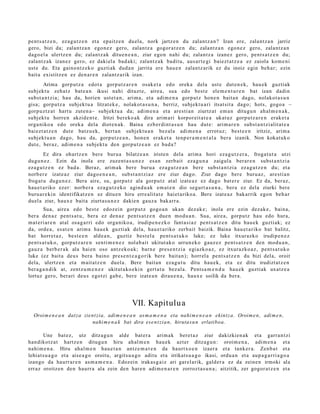 pent s a t z e n , ez a g u t z e n et a epaitz e n duel a, nork jartz e n du zalantz a n ? Izan ere, zalant z a n jarriz
gero, bizi da; zalant z a n ego n e z gero, zalantz a gogor a t z e n du; zalant z a n ego n e z gero, zalantz a n
dago el a ulertz e n du; zalant z a k ditue n e a n , ziur ego n nahi du; zalant z a izanez gero, pent s a t z e n du;
zalant z a k izan ez gero, ez daki el a bad a ki; zalant z a k badit u, aus ar t e gi baiezt a t z e a ez zaiola kom e ni
ust e du. Eta gaino nt z e k o guzti ak dud a n jarrita ere hau e n zalantz arik ez du inoiz egin beh a r; ezin
bait a existitz e n ez den a r e n zalantz a rik izan.
       Arima gorp ut z a edot a gorp ut z a r e n osak e t a edo oreka dela ust e dut e n e k, hau e k guztiak
subj ekt u zeh a t z bat e a n ikusi nahi dituzt e, aire a, sua edo best e ele m e n t u r e n bat izan dadi n
subst a n t zi a; hau da, horien ust et a n , arim a, et a adi m e n a gorp ut z hon e n bait a n dago, nolakot a s u n
gisa; gorpu t z a subj ekt u a litzat ek e , nolakot a s u n a , berriz, subjekt u a ri itsat sit a dago; hots, gogo a –
gorp uz tz a t hart u zut e n a– subj ekt u a da; adi m e n a et a are sti a n ziurtz at em a n ditugu n ah al m e n a k ,
subj ekt u horre n akzide n t e . Iritzi ber eko a k dira arim a ri korpor eit a t e a ukat uz gorpu t z a r e n erak e t a
orga niko a edo oreka dela diot e n a k. Baina ezb er di n t a s u n hau dut e: arim a r e n subst a n t zi alit at e a
baiezt a t z e n dut e batz u e k, bert a n subjekt u a n bez al a adi m e n a errot uz; best e e n iritziz, arim a
subj ekt u a n dago, hau da, gorpu tz e a n , hon e n erak e t a tenp e r a m e n t a l a ber a izanik. Non kokat uk o
dut e, ber az, adi m e n a subjekt u den gorpu tz e a n ez bad a?
        Ez dira ohartz e n bere buru a bilatz e a n iriste n del a arim a hori eza g u t z e r a , froga t u t a utzi
dugu n e z . Ezin da inola ere zuzen t a s u n e z es a n zerb ait eza g u n a zaigul a berar e n subst a n t zi a
eza g u t z e n ez bad a . Beraz, arim a k ber e buru a ez a g u t z e a n bere subs t a n t zi a ez a g u t z e n du; et a
norb er e izat e a z ziur dago e n e a n , subst a n t zi a z ere ziur dago. Ziur dago ber e buru az , are sti a n
frogat u dugu n e z . Bera aire, su, gorpu t z ala gorpu tz at al izat e a z ez dago bat er e ziur. Ez da, ber az,
hau e t a riko ezer: norb e r a eza g u t z e k o agind u a k em a t e n dio segurt a s u n a , ber a ez dela ziurki bere
buru a r e ki n identifikatz e n ez ditu e n hiru erre alit at e haiet a riko a. Bere izat e a z bak arrik egon beh a r
duel a ziur, haux e bait a ziurt a s u n e z dakie n gauz a bak arr a.
        Sua, aire a edo best e edoz ei n gorp ut z gogo a n ukan dez ak e; inola ere ezin dez ak e , bain a,
ber a den a z pent s a t u , ber a ez den a z pent s a t z e n due n mod u a n . Sua, aire a, gorpu tz hau edo hura,
m at e ri ar e n at al osa g a rri edo orga niko a, irudip e n e z k o fant a si a z pent s a t z e n ditu hau e k guztiak; ez
da, orde a , es at e n arim a hau e k guzti ak dela, hau e t a riko zerb ait baizik. Baina hau e t a riko bat balitz,
bat horret a z , best e e n alde a n , guztiz best el a pent s a t u k o luke; ez luke itxurazko irudip e n e z
pent s a t u k o , gorpu t z a r e n senti m e n e z nolab ai t ukitut ak o urrun e k o gauz ez pent s a t z e n den mod u a n ,
gauz a berb e r a k ala hai en oso antz ek o a k; barn e pres e n t zi a egi azko a z, ez itxurazko a z, pent s a t u k o
luke (ez bait a deu s bera baino pres e n t e a g o rik bere bait a n); horrel a pent s a t z e n du bizi dela, oroit
dela, ulertz e n et a m ait at z e n duel a. Bere bait a n eza g u t u ditu hau e k, et a ez ditu irudizt at z e n
ber a g a n d i k at, zentz u m e n e z ukitut a ko e ki n gert a t u bez al a. Pent s a m e n d u hau e k guztiak uxatz e a
lortuz gero, ber ari deu s egotzi gab e, ber e izat e a n dirau e n a , haux e soilik da bera.




                                                  VII. Kapitulu a
  Oroim e n e a n datza zient zia, adi m e n e a n as m a m e n a eta nahi m e n e a n ekint z a. Oroim e n , adi m e n ,
                           nahi m e n a k bat dira ese n t zi a n, hirutas u n erlatiboa.

       Une bat ez , utz ditzag u n alde bat e r a arim a k bere t a z ziur dakizkien a k et a garra n t zi
han dikotz a t hartz e n ditugu n hiru ah al m e n hau e k azt er ditza g u n : oroim e n a , adi m e n a et a
nahi m e n a . Hiru ahal m e n hau e t a n antz e m a t e n da haurtx o e n izaer a et a tank er a. Zen b a t et a
lehiat s u a g o et a aise a g o oroitu, argits u a g o aditu et a irrikats u a g o ikasi, ordu a n et a aup a g a r ri a g o a
izango da haurr a r e n as m a m e n a . Edoz ei n irakas g ai z ari gar el arik, gald er a ez da zeine n irmoki ala
erraz oroitze n den haurr a ala zein den hare n adi m e n a r e n zorrozt a s u n a ; aitzitik, zer gogor a t z e n et a
 