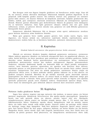 Ikus dez a g u n orain non dago e n kanp oko gizaki ar e n et a barn e k o a r e n art eko mu g a . Esan ohi
da, et a arraz oiz, arim a n aber e e ki n dauzk a g u n kidet a s u n a k kanp oko gizakiari dagoz kiola. Ez du
gorp ut z a k soilik kanpok o gizakia osatz e n : bizi sorbur u a itsast e n zaio, gorp ut z a ri et a senti m e n
guzti ei indar em a n e z , et a hau e t a z baliatz e n da kanpok o a k sentitz ek o; kanpok o gizaki ar e n a k dira,
hala b e r, irudiak, gur e sentip e n e n em ai t a z a k oroim e n e a n finkat u a k et a oroitz a p e n e t a n agert z e n
diren a k. Honet a n guzti an ab er e e kiko gur e des b e r di n t a s u n bak arr a da gorpu t z a tent e dauk a g u n a
et a ez lurrer a n t z m akurt u a . Gure Egile gore n a r e n ohar p e n zuhurr a izan zen: gure at alik
nobl e e n e a n , arim a n, ez gint ez e n ab er e e n antz ek o izan, gorp ut z e z ere zutik ibiltzeko gait a s u n e a n
haie n g a n d i k bereizi gintu e n .
      Gorputz ar e n alder dirik bikain e n e n bila ez dez a g u n         arim a egotzi; nahi m e n a r e n     ats e d e n a
gauz a horiet a n desira tz e a arim a hond a t z e a litzat ek e .
       Baina gure gorpu t z a ber ez izadiko gorpu tz gore n ei, hots zeruko izarrei, begira, tent e
dago e n e z , era ber e a n arim a k ere, subst a n t zi a espiritu al a delarik, espirituzko e t a n gore n
dau d e n e t a r a n t z eraikita beh a r du, ez harrok e ri a han diz al ez, justiziar e n zintzot a s u n a z baizik.



                                                   II. Kapitulua
                   Gizakiak bakarrik antz e m a t e n ditu gorput z e z k o e t a n betiko arrazoiak

         Abere e k ere antz e m a n ditzak e t e kanpok o objekt u a k gorp ut z a r e n senti m e n e z , oroim e n e a n
finkat u ondor e n gogor ar a z ditzak e t e et a hai et a rik onur a g a r ri ak hart u et a gog aik arri ak albor at u; ez,
orde a, horiek ber eizt e a et a ber ez jasot ak o a z gain oroim e n e a n arret a z utzitako a gord e t z e a ; berdi n,
ah az t e k o zorian dau d e n a k berriro pent s a m e n d u a n et a oroitz a p e n e a n lotze a; oroim e n e a n
gord e t a k o a z pent s a m e n d u a eratz e n den mod u a n oroitz a p e n e a n dago e n a pent s a m e n d u a n
sen d o t z e a ; itxurazko ikuskizun a k han dik et a he m e n d i k bildu et a elkarri jositako oroitz a p e n e z
osatz e a ; mot a hon e t a k o gauz e t a n egia n t z e k o a et a egiazko a nola ber eizt e n diren ulertz e a ,
es pirituzko gaiet a n ez ezik gorp ut z e z k o e t a n ere. Ekintz a hau e k et a antz ek o best e zenb ai t, jatorria
erre alit a t e sentig a rri e t a n izan arre n et a arim a k gorpu t z a r e n senti m e n e n bitart ez era gi n et a
gob e r n a t z e n ditu e n arre n, ez dituz u aurkituko adi m e n gab e k o izakiet a n et a ez dira aber e e n et a
gizakie n eza u g a r ri kom u n a k . Berezko a du goi m ailako arraz oi ak gauz a mat e ri al ak epaitz e a
gorp uz g a b e k o et a betiko arraz oi e n ara b e r a ; et a arraz oi hau e k ez lirat ek e alda e zi n a k izango giza
adi m e n a r e n gain e tik ez baleu d e ; bain a geur e- geur e tik zerb ait eran t siko ez bag e n u ezin epait uk o
genit uzk e gorp ut z e z k o gauz ak eur e n irizpide e n ara b e r a . Gorputz ek o a k ep aitz e n ditugu, ber az,
eur e n itxura et a ta m ai n a g a t i k, gur e adi m e n a k alda e zi n aitortz e n due n arraz oi ar e n ara b e r a .



                                                  XI. Kapitulu a
Piztiar e n irudia gizakiar e n baita n
        Suge a ber e ezkat e n era gi n e z sigi- sag a narra s t e n den mod u a n , ez pau s o z paus o, era bere a n
jausiar e n mu gi m e n d u laba n k orr ak herr e s t a r a z t e n ditu apurk a- apurk a ganor a g a b e a k , Jaungoiko a
bez al a izan nahi gaiztotik abi at u et a aber e e n antz ek o izat er a iritsi art e. Horre g a tik,
erru g a b e t a s u n a r e n jantzia eran t zi et a larruzko arrop a k janzt e a (Has. 3, 21) m er e zi izan dut e
hilkort a s u n a r e ki n bat e r a . Gizakiar e n egi azko ohor e a Jaungoiko ar e n irudi et a antz ek o izat e a n
datz a, et a irudia em a n zuen a k soilik zaind u dez ak e . Geur e a ri zenb a t et a gutxia g o atxiki, ordu a n
et a mait e a g o izango dugu Jaungoiko a. Nork ber e ah al m e n a froga tz e k o ape t a ri am or e em a n e z
gero, bere bait ar a biltze n da, bere gogoz, erdigu n e a bailitzan, et a bert a n hond o a joz. Eta horrel a,
Jaungoiko a bez al a, inore n me n d e egon nahi eza g a t ik, harrok e ri ar e n erruz, bere onetik at er a et a
amiltz e n da piztien goz a m e n diren plaz er e t a r a ; et a Jaungoiko ar e n antz eko t a s u n a ohore izaki,
 