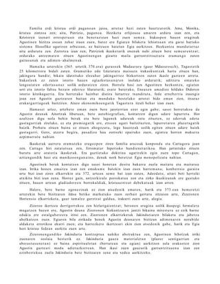 Familia erdi krist a u erdi pag a n o a n jaioa, arret a z hezi zut e n haurtz ar o tik. Ama, Monika,
krist a u zintzo a zen; aita, Patrizio, pag a n o a . Heziket a erlijioso a am ar e n ardur a izan zen, et a
Kristore n izen ari erre s p e t u a n et a ben e r a zi o a n hazi zue n se m e a . Irakas p e n hau e n era gi n a k
Agustin e n bizitza oso a n zeh ar iraun zue n, bat ez ere Egiare n bilaket a lehiat s u a n et a gar ai hart ak o
sist e m a filosofiko ugarire n arbuio a n , ez baitzu e n hai et a n Egia aurkitz e n. Hezkunt z a mun d u t a r r a z
aita ardur a t u zen. Zorrotz a izan zen; Patriziok ikask et a rik one n a k nahi zitue n bere se m e a r e n t z a t ;
ordur ak o antz e m a t e n zitue n Agustin e n g a n gizart e m aila garra n t zit s u e t a r a era m a n g o zut e n
gait a s u n a k et a adim e n- ahal m e n a k .
        Ham aik a urt er e ki n (365. urt etik 370. er a ) gura s o e k Mada ur a r a (gaur Mdaouro u c h), Taga s t e tik
25 kilom e t ror a bidali zut e n. Gram a tiko edo Literat ur a maisu e n iraka sk u n t z a k hart u zitue n han,
jakingur a han diz; bikain idatzit ako elez a h a r jakinga rri ez bizkortz e n zute n ikasle gazt e e n arret a.
Irakasl e e k ez zute n istorio hau e n egi azkot a s u n a r e n inolako ardur arik; aditz er a em a t e k o
lengo ai a r e n ed ert a s u n a z soilik ardur a t z e n ziren. Horrel a hasi zen Agustin e n hezku n t z a, egiat a n
urri et a istorio faltsu bez ai n ederr e z lilurat urik; esa t e bat er a k o, Enea s e n am o di oz hildako Didore n
istorio kitzikag a rri a. Era horret a k o hainb a t distira lurtarr ez txundit u t a , fed e ern e b e r ri a iraun giz
joan zen Agustin gazt e a r e n bait a n et a mun d u k o best el ak o arret ei bide em a n zien, itxuraz
erak a r g a r ri a g o a k baitziren. Arazo ekono mi ko e n g a t i k Taga s t e r a itzuli beh a r izan zuen.
       Ham a s ei urt ez, urte b e t e em a n zue n bere jaiot erri a n ezer egin gab e; sasoi horret a k o a da
Agustin deu n a k Aitortz ak liburu a n , ber e auto bio gr afi a n, kont a t z e n digun udar e lapurr e t a . Hor
azaltz e n digu nola behi n ber ak et a bere lagu n e k udar e a k ostu zituzt e n, ez ed err ak edot a
gust a g a r ri a k zirelako, ez et a pre mi a g a t ik ere, etx e a n ugari baitzituzt e n, lapurr e t a r e n plaz er a g a t ik
baizik. Proba t u zitue n bain a ez zitue n aho go z a t u , lege hau st e a k soilik egit e n zitue n udar e haiek
gust a g a r ri. Gero, atz er a begira, pas a diz o hau zorrozki epait uk o zue n, egintz a horre n m akurr a
azpi m a rr a t u nahi a n.
       Ikask et a k aurr er a era m a t e k o era g oz p e n ziren familia araz o a k konpo n d u et a Carta go r a joan
zen. Cart a g o hiri zarat a t s u a zen, Errom a t a r Inperioko han di e n e t a riko a. Han jarraituko zitue n
burut u art e orat ori a ikaske t a k. Era guzti et a k o doktrin a ugarir ekin egin zuen topo Carta go n ,
aztien g a n di k hasi et a ma nike o e n g a n a i n o , den a k nork ber et z a t Egia mono p oliz at u nahi a n.
       Agustin ek ber ak kont at z e n digu sasoi hon e t a n desira bak arr a zuela mait a t u et a m ait at u a
izan. Irrika hon e n em aitz a izan zen em a k u m e bat eki n izan zuen harr e m a n a ; konb er t sio gar air a
art e bizi izan ziren elkarr eki n et a 372. urte a n se m e bat izan zute n, Adeod a t o , aitari beti hert siki
atxikit a bizi izan zen a. Horrez gain, antz erkiz al e porrok at u a zen et a zirko ikuskizun a k ere gust uk o
zitue n, hau e n art e a n gladi a d o r e e n borrokal di ak, krist a u e n t z a t deb e k a t u a k izan arre n.
         Halere, ber e barn e ego n e zi n a k ez zion ats e d e ni k em a t e n , harik et a 373. e a n he m e r e t zi
urt er e ki n ber e bizitzar e n ildoa betiko mark a t u k o zuen zerb ait gert a t u zitzaion art e, Zizero n e n
Horte n si o elkarrizket a , gaur tam al ez gur et z a t galdu a , irakurri zuen art e, alegi a.
       Zizeron ikertz e a derrigorr ek o a zen hizlarigai e n t z a t ; beron e n era gi n a soilik ikusp e gi form al e r a
mug a t z e n baz e n ere, Agustin deu n a Zizeron e n hizkunt z a r e n jantzi bikain a mirest e r a ez ezik barn e
eduki a ere est al g a b e t z e r a iritsi zen. Zizeron e n elkarrizket a k Jakinduri ar e n bilaket a et a jabet z a
aholkatz e n zue n. Egiare n bila zirikad a hon e k Agustin deu n a r e n bizitzan adi m e n a r e n nora bi d e
aldak e t a errotiko a ekarri zue n; et a harr ezk er o ikertz e a ri ekin zion ats e d e n i k gab e, harik et a Egia
hori krist a u fede a n aurkitu zuen art e.
        Zizeron e n g a n d i k o Jakinduri a kontz e p t u a nahiko abstr ak t u a zen, Agustin e n bihotz ak irriki
zue n a r e n       soslai a best e rik ez. Jakinduri a gauz a              mat e ri al e t a n (plaz er sentig a rri a n et a
ab er a s t a s u n e t a n ) ez bain a espiritu al e t a n (bert ut e a n et a egia n) aurkitz e n zela eraku s t e n zion
Agustin gazt e a ri mod u adier a zk orr e a n . Han ikasi zuen gauz a rik garr a n t zit s u e n a izan zen
ezinb e s t e k o a zuel a Jakinduri a ber e bizitzar e n sen a et a xed e a aurkitz eko.
 