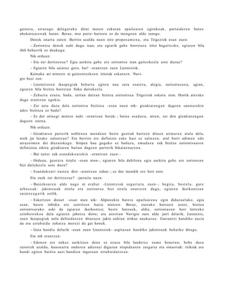 gain er a , erraz a g o dele g a t u k o ditut inore n eskut a n ep ail e a r e n egit ek o a k,             part ai d e r e n   bat e n
abok a t u a r e n a k baino. Beraz, nire part e- hartz e a ez da inongo e n alde izango.
       Den ek onart u zute n. Berriro azald u nue n nire propo s a m e n a , et a Trigeziok esa n zuen:
       – Zoriont s u den ok nahi dugu izan; et a egi arik gab e horret a r a iritsi bag ai t e z k e, egi ar e n bila
ibili beh a rrik ez dauk a g u .
       Nik ordu a n :
       – Eta zer deritzoz u e ? Egia aurkitu gab e ere zoriont s u izan gait ezk e el a ust e duzu e?
       – Egiare n bila saiat uz gero, bai! –erantz u n zuen Lizentziok.
      Keinuka ari nintz e n ni gaino nt z e k o e n iritziak esk at z e n . Navi-
gio hasi zen:
        – Lizentziore n ikusp e gi a k beh a r t u egit e n         nau zera esa t e r a ,     alegi a, zoriont a s u n a ,      agia n,
egi ar e n bila bizitze horret a n finka dait ek e el a.
     – Zeh az t u ezaz u, bad a, zert a n datz a n bizitza zoriont s u a Trigeziok eska t u zion. Hortik at er ak o
dugu eran t z u n egoki a.
      – Zer ust e duzu del a zoriont s u bizitze a –esa n nue n nik– gizaki ar e n g a n dago e n one n a r e ki n
ado s bizitze a ez bad a?
      – Ez dut arine gi mintzo nahi –erantz u n ber ak- ; bain a esa d a z u , arre n, zer den gizakiar e n g a n
dago e n one n a .
       Nik ordu a n :
       – Gizakiar e n part erik noble e n a me n d e a n best e guztiak hartz e n ditu e n arim a r e n at al a dela,
nork jar lezak e zalantz a n ? Eta berriro ere definizio eske hasi ez zaitez e n , at al horri adi m e n edo
arraz oi m e n dei diez aiok e g u . Irizpe n hau gogoko ez bad uz u, em a d a z u zuk bizitza zoriont s u a r e n
definizioa edot a gizakiar e n bait a n dago e n part erik bikain e n a r e n a .
       – Bat nator zuk esa n d a k o a r e ki n –erant z u n zuen–.
      – Ordu a n , geur er a itzuliz –esa n nion–, egi ar e n bila dabile n a egia aurkitu gab e ere zorion e a n
bizi dait ek e el a ust e duz u?
       – Esan d a k o a ri eust e n diot –erant z u n zidan- ; ez dut inondik ere hori ust e.
       Eta zuek zer deritzoz u e ? –jarrait u nue n.
          – Bai e z k o a r e n ald e n a g o ni er a b a t –Lizen t zi ok s e g u r t a t u zu e n –; be gi r a , be s t e l a , gur e
ar b a s o a k : jaki nt s u a k zirel a et a zorio n t s u bizi zirel a on a r t z e n du g u , e gi a r e n ikerk u n t z a n
s ai a t z e a g a t i k soilik.
       – Eskertz e n dizuet –esa n nien nik– Alipiorekin bat e r a ep ail e a r e n a egin didaz u el ak o; egi a
es a n, hare n inbidia ere sentitz e n hasi a nintz e n. Beraz, zuet ak o batz u e n ust ez, bizitza
zoriont s ur a k o aski da egi ar e n ikerku nt z a; best e batz u e k, aldiz, zoriont a s u n hori lortz eko
ezinb e s t e k o a del a egi ar e n jabetz a diot e; et a ares ti a n Navigio zure alde jarri delarik, Lizentzio,
zue n ikusp e gi a k nola defe n d a t z e n dituzu e n jakin nahi a n irrikaz nauk a z u e . Garra n t zi han diko auzi a
da et a ezt a b ai d a zeh a t z a mer ezi du gai hon e k.
       – Gaia han di a del arik –esa n zuen Lizentziok– argit a s u n han diko jakints u a k beh a rko ditugu.
       Eta nik eran t z u n:
       – Edono n ere nekez aurkitz e n den a ez ez az u bila land e t x e xum e hon e t a n ; hob e duzu
zerorr ek azald u, hau s n a r t u ondor e n adi er azi diguz u n irizpide a r e n zerg a ti a et a oinarriak: txikiak ere
han di egit e n baitira auzi han di e n inguru a n ezt a b ai d a t z e a n .
 
