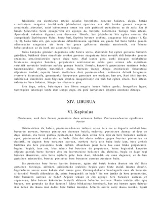 Jakinduri a et a zientziar e n art eko egiazko ber eizk et a hon e t a n bad a t z a , alegi a, betiko
erre alit a t e e n ez a g u t z e intelekt u al a jakinduri ari egozt e a n et a aldi bat e k o gauz e n eza g u t z e
arrazion al a zientziari, zeini lehe n t a s u n a em a n et a zein gutxiet si era b a kitz e a ez da zaila. Eta bi
hau e k bereizt e k o best e ez au g a r ririk ere ego n g o da, bereizt e nab a r m e n a bait a g o bien art e a n ,
Apostolu ak iraka st e n digu n e z zera dioen e a n : Honel a, bati jakind uri az hitz egit e a em a t e n dio
Jaungoiko ak Espiritu ar e n bidez; best e bati, Espiritu ber ar e n arab e r a , eza g u e r a z hitz egit e a (1. Ko.
12, 8), bain a hal a ere, guk aipat u t a k o ezb er di n t a s u n a ageriko a da, gauz a bat bait a betiko gauz e n
adi m e n e z k o ez a g u t z e a et a best e bat gauz a galkorre n zientzia arrazion al a, et a lehe n a
hob e s t e r a k o a n ez du inork ere zalant z a rik izango.
        Baina kanp oko gizakiari dagokio n a alde bat er a utzit a, aber e e ki n bat egit e n gaitu e n a barn e tik
gaindit uz, betiko ak diren erre alit at e ulerkor gore n e n eza g u t z a r a iritsi aurre tik aldi bat er a k o gauz e n
eza g u t z a arrazion al ar e ki n egit e n dugu topo. Ahal izan ez gero, aurki dez a g u n nolab ai t ek o
hirut a s u n a ez a g u t z e hon e t a n , gorp ut z a r e n senti m e n e t a n edot a gure arim a n edo espiritu a n
sar et a tik sart ut a k o irudiet a n aurkitu gen u e n bez al a. Horrela, kanpo tik gorpu tz a r e n senti m e n bidez
haut e m a n d a k o objekt u m at e ri al e n ordez, barn e a n izango ditugu oroim e n e a n finkat u t a k o
objekt u e n irudiak; esp e zi e hau e k mold a t z e n dut e pent s a m e n d u a , nahi m e n a delarik hiruga rr e n
ele m e n t u bat e r a t z ail e, gorp ut z e z ko ikusp e n e a n gert a t z e n zen mod u a n ; han ere, ikusi ah al izat eko,
nahi m e n a k zuze nt z e n zuen begira d a objekt u ikusga rrir a n t z et a biak bat egit e n zitue n, bien art e a n
nahi m e n a ber a kokat uz, hirug arr e n ele m e n t u gisa.
       Ezin dugu, orde a , bai ezt a p e n hau liburu mug a t u hon e n bait a n gord e; Jaungoiko a lagu n,
hurre n g o a n sako n a g o landu ahal izango dugu, et a gure ikerket a r e n em ai tz a azald uko dizue g u .



                                                   XIV. LIBURUA

                                                   VI. Kapitulu a
   Hirutas u n a , nork bere burua z pent s a t z e n due n arimare n baitan. Pentsa m e n d u a r e n eginkizu n a
                                                        bertan

         Hainb e s t e k o a da, haler e, pent s a m e n d u a r e n indarr a, arim a ber a ere ez dago el a nolab ait ber e
buru a r e n aurr e a n , bere t a z pent s a t z e n due n e a n baizik; ondorioz, pent s a t z e n due n a z at deu s ez
dago arim a n , et a best e guzti ak pent s a t z e k o balio due n arim a bera ezin da bere buru ar e n aurr e a n
ego n, pent s a m e n a k aurk ez t u t a ez bad a. Ezin dut ulert u nolat a n gogo a bere t a z pent s a t z e n ez
duel arik, ez dago e n ber e buru a r e n aurre a n , norb e r a barik ezin bait a inoiz izan, bera zerb ait
bailitza n et a bere pres e n t zi a best e zerb ait. Absurd u a n jausi barik hau es a n liteke gorp ut z a r e n
begi az; begi ak, izan ere, leku zeh a t z bat bet e t z e n du gorp ut z e a n , bain a begira d a k kanp oko
objekt u guzti ak barn e hartz e n ditu et a izarret a r ai n o hed a t z e n da; alab ai n a , begi a ez dago begi
ber ar e n ikus mira n , ezin baitu ispilurik gab e hura ikusi, lehe n dik ere es a n dugu n e z ; ez da hau
gert a t z e n arim a r e ki n, ber et a z pent s a t u z ber e buru a r e n aurre a n par at z e n bait a.
         Eta pent s a t u z ber e buru a ikust e n due n e a n , agi a n at al bat ek best e a ikust e n ote du? Hala
gert a t z e n baitz ai gu, adibid ez, gaino n t z e k o at al ekin; begi ek gur e best e at al ak ikust e n dituzt e,
begira d a r e n aurrez aurre kokat u ahal izanez gero. Zentz u g a b e k e ri a han di a g o rik es a n ala burur a t u
al dait ek e? Nondik alde n d u k o da, arim a ber a g a n d i k ez bad a ? Eta non jarriko da bere pres e n t zi a n,
ber e buru ar e n aurre a n ez bad a? Zego e n leku a n ez zen egon g o ber e buru a r e n aurr e a n ez
zego e n e a n , leku bat e a n kokatz e k o best e tik aldar a t u beh a rko baitz u e n. Ikusia izat eko alde egin
baz u e n , non ger a t u k o da ikus dez a t e n ? Edot a bilokazio az hornit urik, han et a he m e n ego n dait ek e
ikus dez a n et a ikusia izan dadin: ber e bait a n ikust ek o, ber ar e n aurr ez aurre ikusia izat eko. Egiari
 
