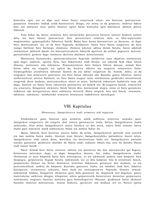 konts ult a egin, et a ez digu auzi hau ei buruz eran t z u nik em a n ; era horret a n pent s a t z e a n ,
gorp ut z e n itxurazko irudiak soilik hau s n a r t z e n ditugu, et a arim a ez da gorpu tz a ; ondot x o dakit e
hori, et a ziurt a s u n osoz, punt u hon e t a z egi ari buruz konts ult a egin daki ek e e n adi m e n prest u
bak a n e k.
      Esan beh a r da, ber az, arim ar e n bere buru a r e kiko pres e n t zi a berar e n izaer a ri doakion zerb ait
dela, et a ber e buru az pent s a t z e a n bere pres e n t zi a r a itzultze n del a, ez leku- esp a zi ozko
mugi m e n d u z , gorp uz g a b e k o bihurtz ez baizik. Baina bere buru a hau s n a r t z e n ez due n e a n , ez dago
ber e ikust er e m u a n et a ez du ber e begir a d a mold at z e n ; bain a ber e buru a ez a g u t z e n du ber a
izango bailitza n bere bait a n g o oroim e n a . Zientzia askot a n aditu a den a k bez al a; hare n jakite a k
oroim e n e a n pilaturik dau d e et a hau s n a r t z e r a k o a n bakarrik agert z e n da zerb ait gogo a r e n aurre a n ;
gaino n t z e k o a gord e t a dago oroim e n a deritzon ah al m e n mist eriot s u a n .
        Hirut a s u n a ber m a t z e k o, pent s a m e n d u a r e n begira d a mold a t z e n zuen objekt u a oroim e n e a n
ipini dugu; ondor e n , egitur a bera, han finkat ut a k o irudi bez al a, et a azke nik biok elkar lotze n
ditu e n a , mait a s u n a edo nahi m e n a . Pent s a m e n d u a n ber e bait ar a biltzen den e a n , arim ak ber e
buru a aditu et a eza g u t u ere egit e n du; berar e n aditz e a et a ez a g u t z a sort ar a z t e n baitu.
Gorpuz g a b e k o erre alit a t e a aditz e a n ikust e n da et a adituz ez a g u t z e n da. Arimak, orde a, ez du
eza g u p e n hau ern ar a z t e n pent s a t u z et a bere buru a aditz eko edo ikust eko gauz a bihurt uz, aurr ez
norb er a r e n t z a t arrotz a bailitza n; ez, ber e buru a ez a g u n zuen, oroim e n e a n gord e t a k o erre alit a t e a k
eza g u n a k diren mod u a n , pent s a m e n d u r a ekarri ez arre n. Norbait ek irakurtz e n bad a ki el a es a n ohi
dugu, letret a n ez, bain a best e edoz er t a n pent s a t z e n ari delarik ere. Bi ez a g u t z a hau e k, ern ar a zl e a
et a ern ar a zi a, hiruga rr e n ele m e n t u bat e k lotze n ditu, mait a s u n a k alegi a, zeina ez bait a goz a m e n a
irrikatz e n edo bere g a n a t z e n due n nahi m e n a best e rik. Horra zerga tik, hiru izen hau e k –oroim e n a ,
adi m e n a , nahi m e n a – nolab ait e k o arim ar e n hirut a s u n a iradokitz er a datozkigu n.



                                                    VIII. Kapitulu a
                             Hirutasu n a, Jaungoiko ar e n irudi, arimare n atal nag u si a n

      Eztab ai d a r e n gun e hon e t a n giza arim a r e n at alik nobl e e n a azt ertz e n saiat uk o gar a:
Jaungoiko a eza g u t z e r a ala eza g u t u ah al izat er a gara m a t z a n at al a, bert a n Jaungoiko ar e n irudia
aurkitz eko. Giza arim a Jaungoiko ar e n izaer a ber eko a ez den arre n, izaer a hob e ezinek o har e n
irudia gure izaer ar e n at alik nobl e e n e a n bilatu et a aurkitu beh a r da.
       Baina, lehe nik, ber e horret a n azt ert u beh a r da arim a, Jaungoiko ar e n part ai d e izan aurre tik
et a han aurkitu hare n irudia. Arestia n es a n bez al a, Jaungoiko a r e kiko part ai d e t z a haut si arre n,
Jaungoiko ar e n irudi izat e n dirau, mot el d u a et a desitx ur a t u a bad a ere. Jaungoiko ar e n part ai d e
izat eko gait a s u n a gord e t z e n duel ako da Haren irudi; ond a s u n bikain hau ezin lor dait ek e Haren
irudi izan az baizik.
        Hara! Arimak bere buru a oroitze n, aditz e n et a mait a t z e n du; hau antz e m a t e k o gai bag a r a ,
hirut a s u n a antz e m a n dugu; ez dugu Jaungoiko a ikust e n, bai, orde a, Jaungoiko a r e n irudia.
Oroim e n a k ez zuen kanpo tik hart u ber e oroitz a p e n a , ez et a adi m e n a k aurkitu zuen kanpo a n ber e
ikusp e gi a , gorp ut z a r e n begi ak bez al a; nahi m e n a k ere ez ditu kanp o a n lotu bi erre alit at e hau e k,
gorp ut z e z k o form a n et a bera u ikusle a r e n erreti n a n finkatz e a n gert a t z e n den mod u a n ; ez et a
pent s a m e n d u a k aurkitu du kanp o a n ikusit ako gauz a r e n irudia, et a nolab ai t irudi hori, indarr ez
harr a p a t u a , oroim e n e a n ezkut a t u, hara itzuli et a oroitz a p e n a r e n begira d a form a t u zen e a n ,
nahi m e n a k bildut a, hirug arr e n ele m e n t u gisa; hala gert a t z e n da, frogat urik utzi dugu n e z , gauz a
m at e ri al e t a n aurkitz e n ditugu n trilogiet a n , edot a gorpu tz e t a tik barn e r a t z e n diren e t a n gorpu t z a r e n
senti m e n e n era gi n e z ; hau e t a z mintz at u gar a ha m aik a g a r r e n liburu a n; gizaki ar e n barn e ekintz ari
buruzko zientzi az mintz a t z e a n , itxuraz bed e r e n , gert a t z e n zen mod u a n ere ez; bereizi egit e n
 