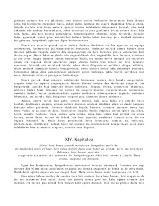 genit u e n zientzia hau et a jakinduri a, non arim ari arrotz a bailitzaion barn e r a t z e n bait a ikast e n
den a , bai histori ar e n eza g u t z a z ikasi a, aldia n aldiko egintz a k et a esa e r a aldakorr ak bez al a; edot a,
lurrald e et a leku ezb er di n e n ara b e r a , gauz e n izaer a n nolab ai t ek o tinkot a s u n a dut e n a k ; edo, inork
irakat sit a edo norb er e hau s n a r k e t a z , lehe n existitz e n ez zen a gizaki ar e n bait a n sortz e n den a , hal a
nola, fede a, guk hain suts uki gom e n d a t u a ha m a h ir u g a r r e n liburu a n; edot a bert u t e a k , ber a u e n
bidez, egi azko ak izan ez gero, zintzoki bizi baikar a bizitza hilkor hon e t a n , gero noizbait zoriont s u
bizi gait ez e n Jaungoiko a k agintz e n digu n betikot a s u n e a n .
        Hau ek et a antz ek o gauz e k eur e n orde n a dauk a t e den b or a n et a hor agert z e n da argia g o
oroim e n a r e n , ikus m e n a r e n et a m ait a s u n a r e n hirut a s u n a . Horiet ako batz u e k aurr e a hartz e n diot e
ikasl e e n jakite a ri. Ezagut u aurre tik dira ez a g u n g a r ri a k et a ber e buru a r e n gnosi a sort ar a z t e n dut e
ikasl e a r e n g a n . Beren lekue t a n dau d e edo iraga n al diko ak dira, iraga n al di a bere horret a n existitz e n
ez den arre n, iraga n izan ar e n zantz u batz u e t a n baizik, et a zantz u horiek ikust e a n ala entz ut e a n
izanak et a iraga n a k direl a adier a z t e n zaigu. Zantz u horiek leku zeh at z bat bet e dez ak e t e
es p azio a n , hilarriek edo antz ek o e k bez al a; edot a idazti fidag a rri e t a n aurkitz e n ditugu, adibid ez ,
idazle prest u e k idatzit ako historia sine s g a r ri e t a n ; edot a histori a horiek jakin zituzt e n e n arim e t a n ;
batz u e n t z a t jakina den a gaino nt z e k o ei jakinga rri egit e n baitz ai gu, jakite horre n aurr eko a k izan
arre n, dakit e n e k irakat siz geur e g a n a bait ez a k e g u .
        Hau ek guztiek, ikasi ondor e n , nolab ait e k o hirut a s u n a osatz e n dut e hon ak o osa g a r riokin:
eza g u t u aurr etiko esp e zi e ez a g u n g a r ri a, ikast e n den e a n sortz e n den ikasl e a r e n eza g u t z a , et a
hirug arr e nik, aurr eko biak uzt artz e n ditu e n nahi m e n a . Ezagu t u ost e a n , oroim e n e r a ekartz e a n ,
arim ar e n bait a n best e hirut a s u n bat sortz e n da, osa g a r ri hau e ki n: ez a g u t z e r a k o a n oroim e n e a n
irarritako irudiak, bert a n pent s a m e n d u a k eginiko mold ak e t a oroitza p e n a r e n begira d a irudiot ar a
bihurtz e a n , et a aurrek o biak, hirug arr e n osa g a rri gisa, uzt artz e n ditue n nahi m e n a .
        Ariman, aurrez bert a n izan gab e , sortz e n diren a k, hala nola, fed e a et a antz ek o best e
hainb a t , doktrin ar e n era gi n e z arim a n sartz e n diren e a n arrotz ak dirudit e n arre n, ez dau d e kanpo a n
kokat ut a edot a gauz a t u t a , fed e a r e n objekt u a k bez al a; barn e a n , arim ar e n muin e a n izat e n hasi
ziren. Fede a ez da sine st e n den a , sine st e a r e n era gil e a baizik; objekt u a sinet si egit e n da, fede a,
berriz, su m a t u . Alabain a, fede a arim a n sortu zelako, zeina hura izat e n hasi aurre tik ere arim a
baitz e n, arrotz itxura hartz e n du fede a k, et a bere esp e zi e a am ai tz e a n izat e a ri uzt e n dio et a
iraga n a bihurtz e n da. Orain har e n pres e n t zi ak best e hirut a s u n a osatz e n du, oroitz e a n ,
erre p a r a t z e a n , mait a t z e a n ; ordu a n best e bat osat uk o du, oroitz a p e n e t ik des a g e r t z e a n uzte n due n
nolab ait e k o bere azt ar n a r e n era gi n e z , are sti a n es a n dugu n e z .



                                                    XIV. Kapitulua
                          Arima k bere burua zintzo ki maitat z e a n Jaungoikoa mait e du;
 eta Jaungoikoa maite ez badu, bere burua gorroto duela esan behar da. Arima k, gaixo eta norae z e a n
                                           ibili arren, bere buruaz oroitze k o,
    eza g u t z e k o eta maitat z e k o ahal m e n a du. Jaungoiko a g a n a bihur bedi zoriont s u izate k o, Hura
                                             oroituz, eza g u t u z eta maitat u z.

       Ugari dira Idazt e u n e t a n Jaungoiko ar e n mait a s u n a ri buruzko aipa m e n a k . Horiet a n oso ongi
ulertz e n dira bi ertz haiek: gogor a t z e n ez due n a et a inondik eza g u t z e n ez due n a ez du inork mait e.
Hortik dator agind u nagu si et a oso ez a g u n hura: Maita ezaz u Jauna, zeur e Jaungoiko a (Dt. 6,5).
      Giza arim a halako mold ez da taxut u a eze n beti oroitz e n bait a bere buru az , beti eza g u t z e n du
et a beti m ait at z e n ber e buru a. Baina inor gorrot o izanez gero hari kalte egit e n saiatz e n den
mod u a n , era ber e a n giza arim a k ber e buru a ri kalt e egit e n dione a n , esa n ohi da gorrot o duel a bere
 