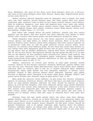 buru a . Ohark a b e a n , oker m ait e du bere buru a, m ait e due n a kalte g a r ri zaiola ust e ez due n e a n ;
oker m ait e du bere buru a kalte g a r ri zaion a m ait e due n e a n . Idatzit a dago: Gogork eriz al e a k gorrot o
du ber e arim a (Sal.10, 6).
       Norber a mait a t z e n dakie n a k Jaungoiko a m ait e du; Jaungoiko a mait e ez due n a k, bere buru a
m ait e izan arre n, m ait a s u n nat ur al a ber ezko a baitu, bere buru a gorrot o duel a esa n dait ek e
era g oz p e n ik gab e, norb er a r e n aurka ari bait a et a bere buru a ri jazartz e n baitz aio, ets ai a bailitza n.
Zinez da erraku n t z a ikara g a rri a, zere n denok nahi dugul arik geur e onur a, jend e asko norb er e
kaltet a n soilik aritz e n bait a. Antzeko gaitz a ani m ali a mut u e n bait a n hon el a deskrib a t z e n du
poet a k: «Oi, Jainkoak! Onen a k em a n zintzo ei, errak u n t z a ets ai ei! Hozka hau s t e n zituzt e n eur e n
at al mind u a k ». (Virgilio, Georg. 1.3 v.51 3- 514).
       Gaitz fisikoa izaki, zerg a tik deitz e n dio poet a k errak u n t z a , ani m ali a orok, bere izaer a ri
dagokio n eran bizi den e a n , ah al due n neurri a n ber e buru a bab e s t e k o joera duel ako ez bad a?
Gaitz ak, orde a, osa s u n t s u nahi zituzt e n gorp ut z at al haiek krask a t z e r a derrigortz e n zitue n.
        Arimak Jaungoiko a mait e due n e a n et a, es a n bez al a, gogor a t z e n et a eza g u t z e n due n e a n ,
arraz oiz agintz e n zaio lagun hurko a ere norb er a bez al a mait a t z e a . Beraz, ez du ber e buru a
m ait a s u n errud u n e z mait e, m ait a s u n zintzoz baizik, Jaungoiko a m ait e baitu, zeinar e n irudi den, et a
ez part ai d e t z a z soilik; bait a ere irudi hau gizaki zah arr e tik sasoit s u ern e t z e n del ako, itsusi a
txuku nt z e n et a zoritx arr a zorion bilakat z e n delako. Eta ber e buru a hain suts uki mait e duel arik ere,
eze n nahi a g o baitu m aila apal a g o k o a k galdu hil baino; hala et a guztiz, sasoi a n ma n t e n t z e n due n
et a argi em a t e n dion goi mailako a ab a n d o n a t u z , sal m o a k dioe n bez al a: Zu baitz ait ut gotorlek u
(Sal. 58, 10), et a best e bat e a n : Hari begira t z e n diot e n a k argi- argi ego n g o dira (Sal 33, 6); et a hain
ahul et a ilun bihurtz e n da, bera gainditz e n dut e n erre alit a t e e t a r a jaist e a n zitalki nah a s t e n del a
gaindit u ezin ditue n am o dio e t a n et a irten bi d e rik gab e k o errak u n t z e t a n . Baina Jaungoiko ar e n
errukiz penit e n t zi az ko bizitza egin ez, Salm o e t a n aldarrikatz e n du: Huts egin didat e indarr ek, alde
egin dit begi et a k o argi ak ere (Sal. 37, 11).
        Alabai n a, zoritxarr a r e n et a error e e n gaitz larriet a n ez zitue n galdu nat ur al ak zaizkion
oroim e n a , adi m e n a et a ber e buru a r e n mait a s u n a ; horre g a tik, lehe n t x e a g o gogor a t u dud a n a zinez
es a n ahal izan zue n: Amet s e t a n bez al a dabil har at- hon a t , haiz e a bez ai n huts al a har e n zalap a r t a ;
ond a s u n a k pilat u et a nore n t z a t jakin ez (Sal. 38, 7). Zerga tik ond a s u n a k pilatu, Jaungoiko a
ber e g a n a t z e k o indarr a galdu duel ako izan ezik? Jaungoiko a edukitz e a n ez baitzu e n ezer e n
pre mi a rik. Zerg a tik ez jakin nore n t z a t pilatz e n ditu e n ond a s u n a k , begi et a k o argi a jada nik
ber ar e ki n ez dago el a k o baino? Horreg a tik ez du ikust e n Egiak dioe n a : Burug a b e halako a ! Gaur
gau e a n bert a n hil beh a r duz u. Norent z a t izango da pilat u duzun a ? (Luk. 12, 20)
       Baina gizaki hau am e t s e t a n bez al a dabile n e z , et a giza arim a k ber e buru a r e n oroitz a p e n a ,
adi m e n a et a mait a s u n a ma n t e n t z e n ditue n e z , aldi bere a n biak bat er a ezin eduki dituel a froga tz e n
baz aio et a zilegi balitz aio pilat ut a k o ond a s u n a k edo arim a, biet arik bat auker a t u et a best e a
galtz e a, ba al da inor hain buru g a b e a , arim a baino ond a s u n a k nahi a g o izango due nik? Ond a s u n e k
arim a hond a t z e n dut e sarrit a n; bain a ond a s u n e t a r a m akurt z e n ez den arim a zoriont s u bizi da et a
libre, urre ar e n arret a est u g a r ririk gab e. Nork eduki ditzak e ond a s u n a k , gogo a r e n era gi n e z ez
bad a ? Urrezko se a sk a n jaiot ako haurr a k, legez ber ar e n a k diren guzti en jabe izaki, arim a lo
duel arik deu s ez bad a u k a , nolat a n eduki ahal izango du ond a s u ni k bat e r e arim a galdu due n
gizakiak?
        Zert ar a k o, bain a, hitz egin, mun d u guzti ak, auker a izan ezkero, arim a baino lehe n a g o
galduko lituzke e n ond a s u n e z , inortxok ere ez baititu lehe n e s t e n , ez et a gorpu t z e k o begi e n par e
jartz e n; hau e n bitart e z, ez urre a norb ait e k, bai orde a zeru a eduki dez ak e edo n ork. Begien bitart e z
den ok geur e g a n a t z e n ditugu ats e gi n e z ikust e n ditugu n a k . Eta biak gord e ezine a n , biet a tik bat
galtz eko haut a bi d e a n , nork ez du nahi a g o ond a s u n a k galdu ikus m e n a baino? Eta baldintz a
berdin e a n , gald e t uk o bag e ni o zer nahi a g o due n galdu, begi ak ala arim a, nork ez du ikust e n
nahi a g o izango duel a begi ak galdu arim a baino? Gorput z e k o begirik gab e ere giza arim a bait a;
 