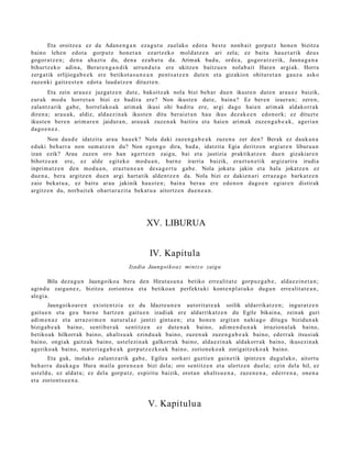 Eta oroitz e a ez da Adan e n g a n eza g u t u zuel ako edot a best e nonb ai t gorp ut z hon e n bizitza
baino lehe n edot a gorp ut z hon e t a n ezartz ek o mold at z e n ari zela; ez baitu hau e t a rik deu s
gogor a t z e n ; den a ahaz t u du, den a ez ab a t u da. Arimak bad u, orde a, gogor a t z e rik, Jauna g a n a
bihurtz ek o adin a, Berar e n g a n d i k urrun d u t a ere ukitze n baitzu e n nolab ait Haren argiak. Horra
zerg a tik erlijioga b e e k ere betikot a s u n e a n pent s a t z e n dut e n et a gizakion ohitur et a n gauz a asko
zuzenki gaitz e s t e n edot a laud a t z e n dituzt e n .
        Eta zein arau e z juzga tz e n dut e, bakoitz ak nola bizi beh a r due n ikust e n dut e n ara u e z baizik,
eur ak mod u horret a n bizi ez badira ere? Non ikust e n dut e, bain a? Ez ber e n izaer a n; zere n,
zalant z a rik gab e, horrel ak o a k arim a k ikusi ohi badit u ere, argi dago haie n arim a k aldakorr a k
diren a; ara u a k, aldiz, alda e zi n a k ikust e n ditu ber ai et a n hau ikus dez ak e e n edon o rk; ez dituzt e
ikust e n bere n arim ar e n jaidur a n , ara u a k zuze n a k baitira et a hai en arim a k zuze n g a b e a k , ageri a n
dago e n e z .
       Non dau d e idatzit a ara u hau e k? Nola daki zuzen g a b e a k zuze n a zer den? Berak ez dauk a n a
eduki beh a rr a non sum a t z e n du? Non ego n g o dira, bad a , idatzit a Egia deritzon argi ar e n liburu a n
izan ezik? Arau zuze n oro han agertz e n zaigu, bai et a justizia praktikat z e n due n gizakiar e n
bihotz e a n ere, ez alde egit eko mod u a n , barn e irarria baizik, erazt u n e t ik argiz arira irudia
inprim a t z e n den mod u a n , eraz t u n e a n des a g e r t u gab e. Nola jokat u jakin et a hala jokatz e n ez
due n a , bera argitz e n due n argi hart a tik alde n t z e n da. Nola bizi ez daki en a ri erraz a g o bark at z e n
zaio beka t u a , ez baitu arau jakinik hau s t e n ; bain a ber a u ere edo n o n dago e n egiar e n distirak
argitz e n du, norb ait e k ohart a r a zit a bek at u a aitortz e n due n e a n .




                                                  XV. LIBURUA


                                                   IV. Kapitula
                                          Izadia Jaungoiko a z mint z o zaigu

       Bila dez a g u n Jaungoiko a bera den Hirut a s u n a betiko erre alit a t e gorpuz g a b e , alda e zi n e t a n ;
agind u zaigu n e z , bizitza zoriont s u et a betiko a n perfekt uki kont e n pl a t u k o dugu n erre alit at e a n ,
alegi a.
       Jaungoiko a r e n exist e n t zi a ez du Idazt e u n e n aut orit a t e a k soilik aldarrikat z e n ; ingur a t z e n
gaitu e n et a geu barn e hartz e n gaitu e n izadiak ere aldarrikatz e n du Egile bikain a, zeinak guri
adi m e n a z et a arraz oi m e n nat ur al az jantzi gintu e n ; et a hon e n argit a n nahi a g o ditugu bizidun a k
biziga b e a k baino, sentib er a k sentitz e n ez dut e n a k baino, adi m e n d u n a k irrazion al a k baino,
betiko ak hilkorrak baino, ah alt s u a k ezind u a k baino, zuzen a k zuze n g a b e a k baino, ederr a k itsusi ak
baino, ongi ak gaitz ak baino, ust el ezi n a k galkorr ak baino, alda e zi n a k aldakorr ak baino, ikusezin ak
ageriko a k baino, m at e ri a g a b e a k gorp ut z e z k o a k baino, zorion ek o a k zorigaitz ek o a k baino.
       Eta guk, inolako zalantz a rik gab e , Egilea sorkari guztie n gain e tik ipintz e n dugul ako, aitort u
beh a rr a dauk a g u Hura m aila gore n e a n bizi dela; oro sentitz e n et a ulertz e n duel a; ezin dela hil, ez
ust eld u, ez aldat u; ez del a gorp ut z, espiritu baizik, orot a n ah alt s u e n a , zuze n e n a , ed err e n a , one n a
et a zoriont s u e n a .



                                                  V. Kapitulu a
 