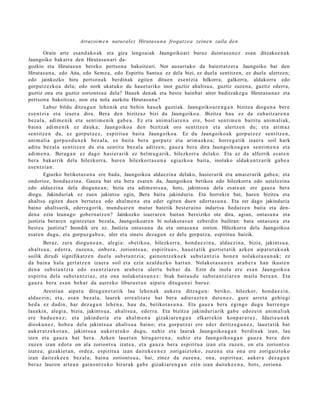 Arrazoi m e n natural ez Hirutasu n a frogat z e a zein e n zaila den

          Orain arte esand ako ak eta giza lengoaiak Jaungoikoari buruz duintasun e z esan ditzakee n a k
Jaungoiko bakarra den Hirutasun ari da-
gozkio eta Hirutasun bereko pertson a bakoitzari. Nor ausartuko da baieztatz er a Jaungoiko bat den
Hirutasun a, edo Aita, edo Sem e a, edo Espiritu Santua ez dela bizi, ez duela sentitzen, ez duela ulertzen;
edo jainkozko hiru pertson ak berdinak egiten dituen esentzia hilkorra, galkorra, aldakorra edo
gorputz ezkoa dela; edo nork ukatuko du hauet ariko inor guztiz ahaltsu a, guztiz zuzena, guztiz ederra,
guztiz ona eta guztiz zoriontsu a dela? Hauek denak eta beste hainbat aitor baditzakegu Hirutasun az eta
pertson a bakoitzaz, non eta nola aurkitu Hirutasun a?
          Labur bildu ditza g u n lehe nik et a behi n hau e k guzti ak. Jaungoiko ar e n g a n bizitza diogu n a ber e
es e n t zi a et a izaer a dira. Bera den bizitzaz bizi da Jaungoiko a. Bizitza hau ez da zuhaitz ar e n a
bez al a, adi m e nik et a senti m e ni k gab e a . Ez et a ani m ali ar e n a ere, bost senti m e n baititu ani m ali ak,
bain a adi m e nik ez dauk a; Jaungoiko a den bizitzak oro sentitz e n et a ulertz e n du; et a arim az
sentitz e n du, ez gorp ut z e z , espiritu a bait a Jaungoiko a. Ez du Jaungoiko ak gorp ut z e z sentitz e n ,
ani m ali a gorp uz d u n e k bez al a, ez bait a bera gorp ut z et a arim a zk o a ; horre g a tik izaer a soil hark
aditu bez al a sentitz e n du et a sentit u bez al a aditz e n; gauz a bera dira Jaungoiko a g a n senti m e n a et a
adi m e n a . Bera g a n ez dago hasi er a rik ez hel m u g a rik, hilezkorr a delako. Eta ez da alferrik es at e n
ber a bakarrik dela hilezkorra, hare n hilezkort a s u n a egi azko a bait a, inolako aldak u n t z a rik gab e a
es e n t zi a n .
          Egiazko betikotasu n a ere bada, Jaungoikoa aldaezina delako, hasierarik eta amaierarik gabe a; eta
ondorioz, honda ezina. Gauza bat eta bera esat e n da, Jaungoikoa betikoa edo hilezkorra edo ustelezina
edo aldaezina dela diogune a n; bizia eta adim ent s u a, hots, jakintsua dela esat e a n ere gauza bera
diogu. Jakinduriak ez zuen jakintsu egin, Bera baita jakinduria. Eta horrekin bat, haren bizitza eta
ahaltsu egiten duen bertut e a edo ahalm e n a eta eder egiten duen edertas u n a. Eta zer dago jakinduria
baino ahaltsurik, ederragorik, mundu ar e n mutur batetik best eraino indartsu hedatz en baita eta den-
dena ezin leunago gobern atz e n? Jainkozko izaeraren baitan bereiziko ote dira, agian, ontasun a eta
justizia beraren egintzet a n bezala, Jaungoikoare n bi nolakotas u n ezberdin bailiran: bata ontasun a eta
best e a justizia? Inondik ere ez. Justizia ontasun a da eta ontasun a zorion. Hilezkorra dela Jaungoikoa
esat en dugu, eta gorpuzga b e a , uler eta sinets dezagu n ez dela gorputza, espiritua baizik.
         Beraz, zera diogu n e a n , alegi a: «b etiko a, hilezkorr a, hond a e z i n a , alda e zi n a , bizia, jakints u a ,
ah alt s u a , ed err a, zuzen a , onb e r a , zoriont s u a , espiritu a », hau e t a tik guztiet a tik azke n aipat u t a k o a k
soilik dirudi signifikatz e n duel a subs t a n t zi a; gaino n t z e k o e k subst a n t zi a hon e n nolakot a s u n a k ; ez
da bain a hala gert a t z e n izaer a soil et a ezin azald uzko hart a n . Nolakot a s u n e n ara b e r a han ikust e n
den a subst a n t zi a edo es e n t zi ar e n ara b e r a ulert u beh a r da. Ezin da inola ere es a n Jaungoiko a
es piritu dela subst a n t zi az, et a ona nolakot a s u n e z : biak bait a u d e subst a n t zi ar e n m aila ber e a n . Eta
gauz a bera es a n beh a r da aurrek o liburu e t a n aipat u ditugu n ei buruz.
         Arestia n aipat u ditugu n e t a t i k lau lehe n a k auker a ditza g u n : betiko, hilezkor, hon d a e z i n,
alda e zi n; et a, esa n bez al a, laurek erre alit a t e bat ber a adier a z t e n dut e n e z , gure arret a gehi e gi
hed a ez dadin, har dez a g u n lehe n a , hau da, betikot a s u n a . Eta gauz a bera egingo dugu hurre n g o
lauekin, alegi a, bizia, jakints u a , ah alt s u a , ederr a . Eta bizitza jakinduri arik gab e edoz ei n anim ali ak
ere bad u e n e z ; et a jakinduri a et a ahal m e n a gizaki ar e n g a n elkarr ekin konp ar a t u z , Idazt e u n a k
diosku n e z , hob e a del a jakints u a ah alt s u a baino; et a gorp ut z ei ere ed er deritz e g u n e z , lauet a tik bat
auk er a t z e k o t a n , jakintsu a auk er a t u k o dugu, nahiz et a laurak Jaungoiko a g a n berdin ak izan, lau
izen et a gauz a bat bera. Azken lauet a n hirug arr e n a , nahiz et a Jaungoiko a g a n gauz a ber a den
zuzen izan edot a on ala zoriont s u izat e a , et a gauz a ber a espiritu a izan et a zuze n, on et a zoriont s u
izat e a ; gizakiet a n , orde a , espiritu a izan dait ek e e n e z zorigaiztoko, zuzen a et a ona ere zorigaiztoko
izan dait ezk e e n bez al a; bain a zoriont s u a , bai, zinez da zuzen a , ona, espiritu a; auk er a dez a g u n
ber az lauron art e a n gaino n t z e k o hirurak gab e gizakiar e n g a n ezin izan dait ek e e n a , hots, zorion a.
 