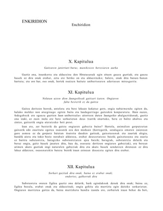 ENKIRIDION
                                                       Enchiridion




                                                    X. Kapitulu a
                            Gaitzare n jatorriari buruz, ma nik e o e n here siare n aurka

        Guztiz ona, iraunkorr a et a alda e zi n a den Hirut a s u n a k egin zitue n gauz a guztiak; et a gauz a
hau e k ez dira onak era b a t , ezt a ere betiko on et a alda e zi n e k o; hal er e, onak dira ban a n- ban a n
hart ut a; et a oro har, oso onak, horiek osatz e n baitut e unib ert s o a r e n ed ert a s u n mires g a r ri a.



                                                   XI. Kapitulu a
                           Nolatan uzt e n dion Jaungoiko a k gaitzari izat e n. Ongiaren
                                            falta best erik ez da gaitza

       Gaitza deritzon horrek, ant ol a t u et a bere lekua n kokat uz gero, ongia nab a r m e n d u egit e n du,
halako mold ez non ats e gi n a g o egit e n baitu et a laud a g a r ri a g o gaitz eki n konp ar a t u t a . Hain zuzen,
fede g a b e e k ere «ga u z a guztie n Jaun unibert s al a » aitortz e n dut e n Jaungoiko ahal gu z ti d u n a k , guztiz
ona izaki, ez zuen inola ere ber e sorkari et a n deu s txarrik onart uk o, ber a ez balitz ah alt s u et a
zintzo, gaitz etik ongia at er a t z e k o beti prest.
       Izan ere, zer best e rik da gaitz a ongi ar e n gab e zi a baino? Horrel a, ani m ali e n gorp ut z e t a n
gaixorik edo zauritut a egot e a osas u nik ez a den mod u a n (horre g a tik, sen d a g a i a em a t e n zaien e a n
gur e as m o a ez da gorpu tz hai et a n itsat sit a dau d e n gaitz ak, gaixot a s u n a k et a zauri ak alegi a,
han dik at er a et a tokiz best e nora b ai t aldat z e a , era b a t deu s e z t a t z e a baizik; gaixot a s u n a et a zauri a
ez baitira subst a n t zi a, hara gizko subst a n t zi ar e n ajea baizik; har a gi a k, subst a n t zi a delarik et a
ber az ongia, gaitz hau e k jasat e n ditu, hau da, osa s u n a deritzon ongiar e n gab e zi ak), era bere a n
arim e n akat s guztiak ongi nat ur al e n gab e zi ak dira et a akat s hau e k sen d a t z e n diren e a n ez dira
lekuz aldat z e n ; osa s u n a r e ki n bat e r a bizirik iraun ezine a n deu s e z t u egit e n dira era b a t .




                                                   XII. Kapitulu a
                                 Sorkari guztiak dira onak, baina ez erabat onak;
                                              ondorioz, galkorrak dira

      Subst a n t zi a orore n Egilea guztiz ona delarik, hark egind a k o a k den a k dira onak; bain a ez,
Egilea bez al a, era b a t onak et a alda e zi n a k; ongi a gehit u ala murrizt u egin dait ek e sorkari et a n .
Ongiar e n murrizt e a gaitz a da, bain a murrizket a han di a izand a ere, zerb ait e k iraun beh a r du beti,
 