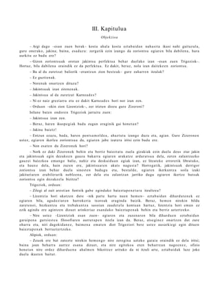 III. Kapitulua
                                                        Objekzioa

      – Argi dago –esa n zuen berak– kost a ah al a kost a ezt a b ai d a n nah a sit a ikusi nahi gait uz ul a,
gur e oner ak o, jakina; bain a, esa d a z u : zerga tik ezin izango da zoriont s u egiar e n bila dabilen a , hura
aurkitu ez bad u ere?
     – Gizon zoriont s u a k orot a n jakints u perfekt u a beh a r duel ak o izan –esa n zue n Trigeziok–.
Hortaz, bila dabilen a oraindik ez da perfekt u a . Ez dakit, ber az, nola izan dait ek e e n zoriont s u.
      – Ba al du zuretz a t baliorik –erant z u n zion best e a k– gure zah arr e n itzalak?
      – Ez guzti en a k.
      – Noren a k onartz e n dituz u?
      – Jakintsu a k izan ziren e n a k.
      – Jakintsu a al da zuretz a t Karne a d e s ?
      – Ni ez naiz grezi arr a et a ez dakit Karne a d e s hori nor izan zen.
      – Ordu a n –ekin zion Lizentziok–, zer irizten diozu gure Zizeroni?
      Isilune bat e n ondor e n Trigeziok jarraitu zuen:
      – Jakintsu a izan zen.
      – Beraz, har e n ikusp e gi ak bad u zuga n era gi nik gai hon e t a n ?
      – Jakina bai etz!
       – Entzun ez az u, bad a, har e n pent s a m o l d e a , ahaz t u t a izango duzu et a, agia n. Gure Zizero n e n
ust ez, egiar e n ikerle a zoriont s u a da, egi ar e n jabe izat er a iritsi ezin bad a ere.
      – Non esa t e n du Zizeron e k hori?
       – Nork ez daki Zizeron e k behin et a berriz bai ezt a t u zuel a gizaki ak ezin duel a deus ziur jakin
et a jakints u a k egin dez ak e e n gauz a bakarr a egiar e n arak a t z e ardur a t s u a del a, zere n zalant z a z ko
gauz ei baiezko a em a n g o balie, nahiz et a deskui d u a n egiak izan, ez litzat ek e errore tik librat uk o,
et a haux e dela, hain zuzen ere, jakintsu a r e n akat s nagu si a ? Horre g a t ik, jakints u a k derrigor
zoriont s u izan beh a r duel a sines t e n bad u g u et a, best al d e , egi ar e n ikerkunt z a soila izaki
jakituri ar e n era bil er a rik nobl e e n a , zer del a et a zalantz a n jarriko dugu egiar e n ikertz e huts ak
zoriont s u egin dez ak e e l a bizitza?
      Trigeziok, ordu a n :
      – Zilegi al zait are sti a n funtsik gab e egind a k o baiezt a p e n e t a r a itzultze a ?
        – Lizentzia hori ukatz e n dut e –nik part e hart u nue n he m e n– ezt a b ai d a n dihard u t e n e k ez
egi ar e n bila, agu d e zi ar e n harrok eri a txoro ak era gi n d a baizik. Beraz, he m e n nirekin bildu
zaret e n oi, hezku n t z a et a treb a k u n t z a sasoi a n zaud e t el a kont u a n hart uz, lizentzia hori em a n ez
ezik agind u ere agintz e n dizuet arinkeri az esa n d a k o bai ezt a p e n a k behi n et a berriz azt ertz ek o.
        – Nire ust ez –Lizentziok esa n zuen– egiar e n et a zuze n a r e n bila dihard u e n ezt a b ai d a n
gar ai p e n a gutxi es t e a filosofiar e n aurrer a p e n itzela izan da. Beraz, ats e gi n e z onartz e n dut zure
oharr a et a, niri dagokid a n e z , bai m e n a em a t e n diot Trigeziori ber e ust ez aus arki e gi egin ditue n
baiezt a p e n a k berr az t e r t z e k o.
      Alipiok, ordu a n :
        – Zeuok ere bat zatozt e nirekin he m e n g o nire zere gi n a uzt eko garai a oraindik ez del a iritsi;
bain a joan beh a rr a aurr ez es a n a dizuet, et a nire egit eko a et e n beh a rr e a n nago e n e z , ofizio
hon e t a n nire ordez dihard u e n a ahal m e n bikoitz ez arituko da ni itzuli art e, ezt a b ai d a k luze joko
duel a ikust e n baitut.
 