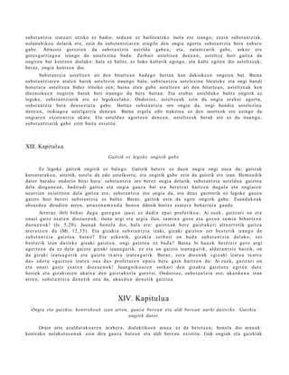 subst a n t zi a izat e a ri utziko ez badio; ordu a n ez bailitzat ek e inola ere izango; ez ein subst a n t zi a k,
nolan a hi ko a delarik ere, ezin du subst a n t zi ar e n era gil e den ongi a agort u subst a n t zi a ber a xah ut u
gab e. Arrazoiz gore st e n da subst a n t zi a ust eld u gab e a ; et a, zalantz arik gab e , askoz ere
gore s g a r ri a g o a izango da ust el ezi n a bad a . Zerb ait ust eltz e n den e a n , ust eltz e hori gaitz a da
ongire n bat kentz e n diolako; hala ez balitz, ez lioke kalt erik egingo, et a kalte egit e n dio ust eltz e a k;
ber az, ongi a kentz e n dio.
        Subst a n t zi a ust eltz e n ari den bitart e a n bad a g o bert a n ken dakioke e n ongire n bat. Baina
subst a n t zi a r e n at al e n bat ek ust el ezin iraun go balu, subst a n t zi a ust el ezin a litzat ek e et a ongi han di
hon e t a r a ust eltz e a bidez iritsiko zen; bain a et e n gab e ust eltz e n ari den bitart e a n , ust eltz e a k ken
diez aiok e e n ongire n bat ek beti iraun g o du ber e bait a n. Eta era b a t ust eld uk o balitz ongirik ez
legok e, subst a n t zi a rik ere ez legok e el a k o. Ondorioz, ust eltz e a k ezin du ongi a erab a t agort u,
subst a n t zi a bera deu s e z t a t u gab e. Hortaz subst a n t zi a oro ongia da, ongi han di a ust el ezin a
den e a n , txikiago a ust el g a rri a den e a n . Baina ergel a edo trake t s a ez den inortxok ere ezingo du
ongiar e n exist e n t zi a ukat u. Eta ust eld uz agortz e n den e a n , ust eltz e a k berak ere ez du iraun go ,
subst a n t zi a rik gab e ezin bait a existitu.



XIII. Kapitulu a
                                                Gaitzik ez legok e ongirik gab e

        Ez legok e gaitzik ongirik ez bale g o. Gaitzik bat e r e ez due n ongi a ongi oso a da; gaitz ak
kuts a t u t a k o a , aitzitik, ust el a da edo ust elkorr a; et a ongirik gab e ezin da gaitzik ere izan. Hem e n dik
dator har ako ondorio bitxi hura: subst a n t zi a oro ber ez ongi a delarik, subst a n t zi a ust eld u a gaizto a
dela diogu n e a n , badirudi gaitz a et a ongia gauz a bat et a ber et z a t hartz e n dugul a et a ongi ar e n
neurria n existitz e n del a gaitz a ere; subst a n t zi a oro ongi a da, et a deu s gaiztorik ez legok e gauz a
gaizto hori berori subst a n t zi a ez balitz. Beraz, gaitzik ezin da ego n ongirik gab e . Esan d a k o a k
abs ur d o a dirudi e n arre n, arraz o n a m e n d u hon e n ildotik horix e es at e r a beh a r t u t a gau d e .
           Arret a z ibili b e h a r du g u gur e g a n jau si ez d a di n e p a i prof e t i k o a : Ai zu e k , gai t z a ri on et a
on a ri gai t z e s a t e n dioz u e n o k , ilun a ar gi et a ar gi a ilun, sa m i n a goz o et a goz o a sa m i n bih u r t z e n
duz u e n o k ! (Is. 5,2 0 ). Jaun a k ho n e l a dio, h al a er e : gaiz t o a k b er e gaiz t a k e r i altx or r e t i k gai t z a
at e r a t z e n du (Mt. 12, 3 5 ) . Eta giz a ki a su b s t a n t z i a izaki, giz aki gaiz t o a zer b e s t e r i k iza n g o da
su b s t a n t z i a gaiz t o a bai n o ? Eta azk e n i k, giz a ki a zer b a i t on ba d a su b s t a n t z i a d el a k o , zer
b e s t e r i k iza n d ai t e k e giz aki gai z t o a , on gi gaiz t o a ez ba d a ? Bai n a bi h a u e k be r e i ziz ger o ar gi
a g e r t z e n d a ez d el a gaiz t o giz a ki iza n a g a t i k , ez et a on gaiz t o iza n a g a t i k , ald e r a n t z i z b aizik, on
d a giz aki izat e a g a t i k et a gaiz t o tx ar r a izat e a g a t i k . Ber a z , zer a dio e n a k «giz a ki izat e a tx a rr a
d a » e d o t a «g a i z t o a izat e a on a d a » prof e t a r e n e p a i a b er e gai n ha r t z e n du: Ai zu e k, gai t z a ri on
et a on a ri gai t z es a t e n dioz u e n o k ! Jaun g o i k o a r e n sork a ri d e n giz aki a gai z t o t u e gi t e n dut e
hori e k et a giz aki a r e n ak a t s a d e n gaiz t a k e r i a gor e t s i . Ond o ri oz , su b s t a n t z i a oro, ak a s d u n a iza n
arr e n , su b s t a n t z i a de n e t i k on a da, ak a s d u n d e n e t i k gaiz t o a .



                                                      XIV. Kapitulua
   Ongia eta gaizkia, kontrako a k izan arren, gauz a bere a n eta aldi berea n aurki dait ez k e . Gaizkia
                                              ongitik dator.

      Orain art e azald ut a k o a r e n arab e r a , dialektiko e n ara u a ez da bet e t z e n ; hon el a dio ara u a k:
kontrak o nolakot a s u n a k ezin dira gauz a bat e a n et a aldi bere a n existitu. Guk ongiak et a gaizkiak
 
