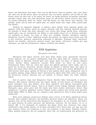 bat er a izan dait ezk e el a ikusi dugu. Airea ezin da aldi bere a n iluna et a gard e n a izan; ezein janari
edo ed ari ezin da aldi bere a n gozo a et a garra t z a izan; era ber e a n gorp ut z a ezin da aldi et a leku
ber e a n beltz a et a zuria izan, ez et a ederr a et a itsusi a; et a berdi n gert a t z e n da kontrak o askor eki n,
guzti ekin esa n g o nuke, ezin aurki dait ezk e el a gauz a et a aldi ber e a n . Denek onartz e n dut e ongia
et a gaizkia kontrak o a k direla et a, hal er e, biok aldi bere a n et a izaki ber e a n ego n dait ezk e; Are
gehi a g o , gaitz a ezin da inola ere ongirik gab e et a ongitik kanp o izan; ongia, orde a , gaitzik gab e
izan dait ek e .
        Gizakiak et a ainge r u a k bide g a b e ez jokatz e a gert a dait ek e bain a injust u a k gizakia edo
aing er u a soilik izan dait ek e; gizaki et a aing er u diren e tik onak dira, injust u a k diren e tik gaizto ak.
Eta kontrak o bi hau e k hain doaz elkarrekin ezin existitu del a inongo gaitzik ber a u atxikitz eko
ongirik gab e; izan ere, korrupzio ak non finkat u ez ezik non dik erat orri ere ez baitz u e n aurkituko,
zer ust eld u rik ez bale go; et a ongi a ez balitz ezin ust el d uk o litzat ek e, korrupzio a ongiar e n
hon d a m e n a best e rik ez bait a. Ongiet a tik sort u a k dira gaitz ak, et a ongire n bat e n bait a n izan ezik
ez dira existitz e n, gaitz ar e n subs t a n t zi ak sorbur urik ez luke el ak o. Existituko balitz, subs t a n t zi a
den e tik ona litzat ek e ; subst a n t zi a ust el ezi n bez al a ongi han di a, subst a n t zi a ust elkor gisa ongi
esk a s a g o a , et a ongi hau korrupzio ar e n era gi n e z hon d a t u z joan dait ek e .



                                                XVII. Kapitulua
                                               Huts e git e ti k nola zaind u

        Huts e gi t e ei ahal dugu n neurria n aurr e hart u beh a r diegu n arre n, garr a n t zizko araz o e t a n
bez al a xum e e t a n ere, et a gauz e n ezjakin a g a t ik soilik hut s egit e n bad a ere, ondorioz ezin onar
dait ek e zerb ait ez daki en a k, best e rik gab e , huts egingo duel a; bai orde a , ez dakien a jakintz at
em a t e n due n a k; faltsu a egiazkot z a t onart uko baitu hon e k, et a haux e da, hain zuzen,
hut s e gi t e a r e n funt s a. Hala ere, zert a n huts egit e n den jakite ak garra n t zi ap art a dauk a; izan ere,
gauz a bat et a bere a n arraz oi m e n zuze n a k nahi a g o du daki en a ez dakie n a baino, huts egit e n ez
due n a huts egit e n due n a baino; bain a gauz a des b e r di n e t a n , horrek gauz a batz uk dakizkien e a n et a
hark best e a k, bat ek gauz a egoki ak et a best e a k ez hain egoki ak edot a , agi a n, kalte g a r ri ak, nork ez
du ezjakin a nahi a g o izango daki en a baino? Auzi batz u e t a n jakite a baino hob e izat e n da ez jakite a.
Eta batz u e n t z a t errat z e a aba n t ail a izan zen noizb ait, ez ohitur e n ildoan, bai, orde a , ibiltarien
bide a n .
        Guri ere gert a t u zaigu inoiz bide g u r u t z e bat e a n okerrek o bide a hartz e a g a t i k ez pas a t z e a
don a ti st a tald e arm a t u a ezkut u a n gure zain zego e n lekutik, et a hal a gert a t u zen hel m u g a r a iritsi
ginel a itzulingur u luze a egin ondor e n . Gero, haie n seg a d a r e n berri jakite a n errat u a g a t i k pozt u
gine n Jaungoiko ari eskerr ak em a n e z . Nork ez du bidai ari errat u a nahi a g o bidel a p u r aditu a baino?
Horre g a tik, agia n, poet a gore n hark hitz hau e k ipini zitue n mait al e maluru s a r e n ahot a n : Ikusi
zintud a n e a n , ai nolat a n nahi g a b e t u nintz e n ! Nolat a n era m a n nindu e n ber e atz etik iruzur gaizto a k!
(Virgil. Eglog. VIII 41. b). Bad a, izan ere, erraku n t z a onik, egile ar e n t z a t kalte ez bain a ong arri gert a
dait ek e e n i k.
        Baina arret a gehi a g o z erre p a r a t z e n badio gu egiari, errore a ez da faltsu a egi azkotz a t hartz e a
best e rik, edot a egi azko a faltsutz a t , edo ben e t a k o a gez urtz a t hartz e a edo alder a n t ziz, faltsu a zein
egi azko a izan; et a hau arim ar e n t z a t hain lotsa g a r ri a et a itxura g a b e a da, et a, best al d e , hain dotor e
et a egoki entz ut e n da mintzo gar e n e a n edo ado st a s u n a azaltz e a n : bai, bai den e a n , et a ez, ez
den e a n (Mt. 5, 37); horre g a t ik da erruk arri a bizi dugu n bizitza hau, batz u e t a n huts egit e a
ezinb e s t e k o a bait a bizirik iraut e k o. Ez da bain a horrel ako a best e bizitza hura, non egi a bera den
gur e arim ar e n bizitza, inor tronp a t z e n ez den, inor tronp a t u a ez den bizitza. Hem e n g o bizitzan,
orde a, gizaki ak tronp a t z e n dira et a tronp a t u a k izat e n dira; et a erruk arri a g o a k dira gez urr e t a n ari
 