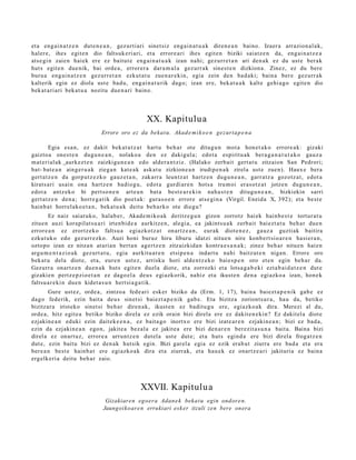 et a eng ai n a t z e n dut e n e a n , gez urti ari sinet siz eng ai n a t u a k diren e a n baino. Izaer a arrazion al a k,
haler e, ihes egit e n dio faltsuk eri ari, et a errore a ri ihes egit e n biziki saiatz e n da, eng ai n a t z e a
ats e gi n zaien haiek ere ez baitut e eng ai n a t u a k izan nahi; gez urr e t a n ari den a k ez du ust e berak
hut s egit e n due nik, bai orde a , errorer a dar a m a l a gez urr a k sines t e n dizkion a. Zinez, ez du bere
buru a eng ai n a t z e n gez urr e t a n ezkut a t u zue n a r e ki n, egia zein den bad a ki; bain a ber e gez urr ak
kalterik egin ez diola ust e bad u, eng ai n a t u rik dago; izan ere, bek at u a k kalte gehi a g o egit e n dio
bek at a ri ari bek at u a nozitu due n a ri baino.




                                                 XX. Kapitulua
                              Errore oro ez da bekat u. Akad e m i k o e n gez urt a p e n a

         Egia esa n, ez dakit bek at u t z a t hart u beh a r ote ditugu n mot a hon e t a k o errore a k: gizaki
gaizto a ones t e n dugu n e a n , nolako a den ez dakigul a; edot a espiritu ak ber a g a n a t u t a k o gauz a
m at e ri al ak aurkez t e n zaizkigu n e a n edo alder a n t ziz. (Halako zerb ait gert a t u zitzaion San Pedrori;
bat- bat e a n ainge r u a k ziega n kat e a k ask at u zizkione a n irudip e n a k zirela ust e zue n). Haux e bera
gert a t z e n da gorp ut z e z ko gauz e t a n , zakarr a leuntz a t hartz e n dugu n e a n , garr at z a gozotz a t , edot a
kirats ari usain ona hartz e n badiog u, edot a gurdi ar e n hots a tru m oi eras o t z a t jotze n dugu n e a n ,
edot a antz ek o bi pert so n e n art e a n bat a best e a r e ki n nah a s t e n ditugu n e a n , bizkiekin sarri
gert a t z e n den a ; horre g a t ik dio poet a k: gura s o e n errore ats e gi n a (Virgil. Eneid a X, 392); et a best e
hainb a t horrel ako e t a n , beka t u a k deitu beh a rko ote diegu?
        Ez naiz saiat uk o, halab e r, Akade m iko a k deritz e g u n gizon zorrotz hai ek hainb e s t e tortur a t u
zitue n auzi korapilat s u a ri irten bi d e a aurkitz e n, alegi a, ea jakints u a k zerb ait baiezt a t u beh a r due n
error e a n ez erortz eko faltsu a egiazkot z a t onartz e a n , eurak diot e n e z , gauz a guztiak baitira
ezkut uk o edo gez urr e zk o. Auzi honi buruz hiru liburu idatzi nitue n nire konb e rt si o a r e n hasi er a n ,
oztopo izan ez nitza n at ari a n bert a n agertz e n zitzaizkid a n kontra e s a n a k ; zinez beh a r nitu e n hai en
argu m e n t a z i o a k gez urt a t u, egia aurkitu a r e n etsip e n a indart u nahi baitzut e n niga n. Errore oro
bek at u del a diot e, et a, eur e n ust ez, arrisku hori alde n t z e k o baie s p e n oro et e n egin beh a r da.
Gezurr a onartz e n due n a k huts egit e n duel a diot e, et a zorrozki et a lotsa g a b e ki ezt a b ai d a t z e n dut e
gizakie n pertz e p zi o e t a n ez dago el a deu s egi azkorik, nahiz et a ikust e n den a egi azko a izan, hon e k
faltsu a r e ki n due n kidet a s u n hert si a g a tik.
        Gure ust ez, orde a , zintzo a fed e a ri esk er biziko da (Erm. 1, 17), bain a baiezt a p e n i k gab e ez
dago federik, ezin bait a deu s sinet si baiezt a p e n i k gab e. Eta bizitza zoriont s ur a , hau da, betiko
bizitzar a iristeko sinet si beh a r diren a k, ikust e n ez badit u g u ere, egiazko a k dira. Merezi al du,
orde a, hitz egit e a betiko biziko direla ez ezik orain bizi direla ere ez dakit e n e ki n? Ez dakit el a diot e
ezjakin e a n eduki ezin dait ek e e n a , ez bait a go inortxo ere bizi izat e a r e n ezjakin e a n ; bizi ez bad a,
ezin da ezjakin e a n ego n, jakite a bez al a ez jakite a ere bizi den a r e n berezit a s u n a bait a. Baina bizi
direl a ez onart uz, errore a urruntz e n dut el a ust e dut e; et a huts egind a ere bizi direla frogat z e n
dut e, ezin baitu bizi ez den a k hutsik egin. Bizi gar el a egi a ez ezik erab a t ziurra ere bad a et a era
ber e a n best e hainb a t ere egi azko a k dira et a ziurrak, et a hau e k ez onartz e a ri jakituria ez bain a
ergelk eri a deitu beh a r zaio.




                                               XXVII. Kapitulua
                                Gizakiaren ego era Adan e k beka t u egin ondor e n.
                               Jaungoiko ar e n errukiari esk er itzuli zen bere onera
 