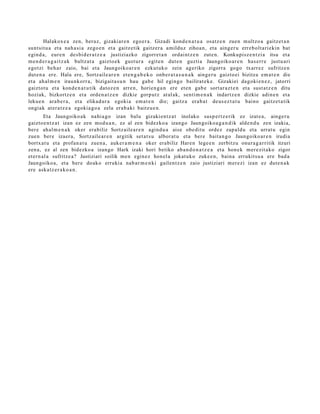 Halakox e a zen, beraz, gizaki ar e n ego e r a . Gizadi kond e n a t u a osatz e n zuen multzo a gaitz et a n
sunt sit u a et a nah a si a zego e n et a gaitz etik gaitz er a amilduz zihoa n, et a aing er u erre b olt a ri ekin bat
egind a, eur e n des bi d e r a t z e a justiziazko zigorre t a n ordai nt z e n zut e n. Konkupisz e n t zi a itsu et a
m e n d e r a g a i t z a k bultz at a gaizto e k gust ur a egit e n dut e n guzti a Jaungoiko ar e n has err e justu ari
egotzi beh a r zaio, bai et a Jaungoiko a r e n ezkut uk o zein ageriko zigorra gogo txarr ez sufritze n
dut e n a ere. Hala ere, Sortz aile ar e n et e n g a b e k o onb e r a t a s u n a k ainge r u gaizto ei bizitza em a t e n die
et a ah al m e n iraunkorr a, bizigait a s u n hau gab e hil egingo bailirat e k e . Gizakiei dagoki e n e z , jatorri
gaiztot u et a kond e n a t u tik datoz e n arre n, horien g a n ere et e n gab e sort ar a z t e n et a sust a t z e n ditu
hoziak, bizkortz e n et a orde n a t z e n dizkie gorp ut z at al ak, senti m e n a k indartz e n dizkie adin e n et a
lekue n ara b e r a , et a elikad ur a egoki a em a t e n die; gaitz a era b a t deus e z t a t u baino gaitz e t a tik
ongiak at er a t z e a egokia go a zela erab a ki baitz u e n.
        Eta Jaungoiko ak nahi a g o izan balu gizaki en t z a t inolako susp e r t z e rik ez izat e a , ainge r u
gaizto e n t z a t izan ez zen mod u a n , ez al zen bidezko a izango Jaungoiko a g a n d i k alde n d u zen izakia,
ber e ahal m e n a k oker era biliz Sortz aile a r e n agind u a aise obe dit u ordez zap al d u et a urrat u egin
zue n ber e izaer a, Sortz aile ar e n argitik set a t s u albor at u et a ber e bait a n g o Jaungoiko ar e n irudia
bortx a t u et a profan a t u zue n a , auk er a m e n a oker era biliz Haren lege e n zerbitzu onur a g a r ritik itzuri
zen a, ez al zen bidezko a izango Hark izaki hori betiko ab a n d o n a t z e a et a hon ek m er e zit a ko zigor
et ern al a sufritz e a? Justiziari soilik me n egin ez hon el a jokat uko zuke e n , bain a errukitsu a ere bad a
Jaungoiko a, et a ber e doako erruki a nab a r m e n ki gailent z e n zaio justiziari m er e zi izan ez dut e n a k
ere aska tz e r a k o a n .
 