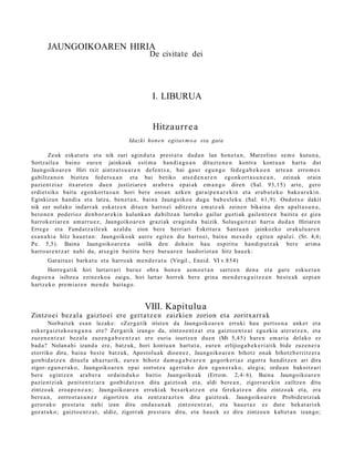 JAUNGOIKOAREN HIRIA
                                                     De civitate dei




                                                      I. LIBURUA


                                                      Hitzaurr e a
                                            Idazki hon e n egitas m o a eta gaia

         Zeuk esk at u t a et a nik zuri agind u t a prest a t u dud a n lan hon e t a n , Marzelino se m e kutu n a ,
Sortz aile a baino eure n jainkoak esti m u han di a g o a n dituzt e n e n kontra kont u a n hart u dut
Jaungoiko ar e n Hiri txit aintz a t s u a r e n defe n t s a , bai gaur egu n g o fed e g a b e k o e n art e a n erro m e s
gabiltz a n o n bizitza fed et s u a n et a bai betiko ats e d e n a r e n egonk ort a s u n e a n , zeinak orain
pazien t zi az itxarot e n due n justiziar e n ara b e r a ep ai ak em a n g o diren (Sal. 93,15) art e, gero
erdiet siko baitu ego nkort a s u n hori bere oso a n azke n gar ai p e n a r e ki n et a erab a t e k o bake a r e ki n.
Eginkizun han di a et a latz a, ben e t a n , bain a Jaungoiko a dugu bab e sl e k u (Sal. 61,9). Ondotx o dakit
nik zer nolako indarr ak eska tz e n ditue n harro ei aditz er a em a t e a k zeine n bikain a den ap alt a s u n a ,
bero n e n pod erioz den b or a r e ki n kulunk a n dabiltz a n lurreko gailur guzti ak gailentz e n baitira ez giza
harrok e ri ar e n am a rr u e z , Jaungoiko ar e n grazi ak era gi n d a baizik. Solas g ai t z a t hart u dud a n Hiriare n
Erreg e et a Fund a t z ail e a k azald u zion ber e herriari Eskritur a Sant u a n jainkozko orakulu ar e n
es a n a h i a hitz hau e t a n : Jaungoiko a k aurr e egit e n die harro ei, bain a m es e d e egit e n ap al ei. (St. 4,6;
Pe. 5,5). Baina Jaungoiko a r e n a soilik den doh ai n hau espiritu han di p u t z a k ber e arim a
harro ar e n t z a t nahi du, ats e gi n baititu ber e buru a r e n laudoriot a n hitz hau e k:
       Garait u ei barka t u et a harro a k m e n d e r a t u (Virgil., Eneid. VI v.854)
       Horreg a tik hiri lurtarr ari buruz obra hon e n as m o e t a n sartz e n den a et a gure esku e t a n
dago e n a isiltze a ezinezko a zaigu, hiri lurtar horrek bere grina me n d e r a g a i t z e a n best e a k azpi a n
hartz ek o pre mi a r e n me n d e bait a g o.


                                                   VIII. Kapitulu a
Zintzoei bez al a gaizto ei ere gert a t z e n zaizkien zorion eta zoritxarr a k
        Norbait ek es a n lezak e: «Zer g a tik irist en da Jaungoiko a r e n erruki hau pert so n a anker et a
esk er g aiz t oko e n g a n a ere? Zerg a tik izango da, zintzo e n t z a t et a gaizto e n t z a t eguzkia at er a t z e n , et a
zuzen e n t z a t bez al a zuzen g a b e e n t z a t ere euria isurtz e n due n (Mt 5,45) hare n em ari a delako ez
bad a ? Nolan a hi izand a ere, batz uk, hori kont u a n hart ut a , eure n erlijioga b e k e ri a tik bide zuze n e r a
etorriko dira, bain a best e batz uk, Apostolu a k dioen e z , Jaungoiko ar e n bihotz onak bihotz b e rritz er a
gon bid a t z e n dituel a ah az t u rik, eure n bihotz da m u g a b e a r e n gogork e ri az zigorra han ditz e n ari dira
zigor- egu n e r a k o , Jaungoiko a r e n ep ai zorrotz a agert uk o den egu n e r a k o , alegi a; ordu a n bakoitz ari
ber e egintz e n ara b e r a ordain d u k o baitio Jaungoiko ak (Errom. 2,4- 6). Baina Jaungoiko a r e n
pazien t zi ak penit e n t zi ar a gonbid a t z e n ditu gaizto ak et a, aldi bere a n , zigorrar e ki n zailtze n ditu
zintzo ak eroa p e n e a n ; Jaungoiko ar e n erruki ak bes a rk a t z e n et a ferek a t z e n ditu zintzoak et a, era
ber e a n , zorrozt a s u n e z zigortz e n et a zentz ar a z t e n ditu gaizto a k. Jaungoiko ar e n Probide n t zi ak
geror a k o prest a t u nahi izan ditu ond a s u n a k zintzoe n t z a t , et a hau e t a z ez dut e bek at a ri ek
goz at u k o; gaizto e n t z a t , aldiz, zigorrak prest a t u ditu, et a hau e k ez dira zintzo e n kalt et a n izango;
 